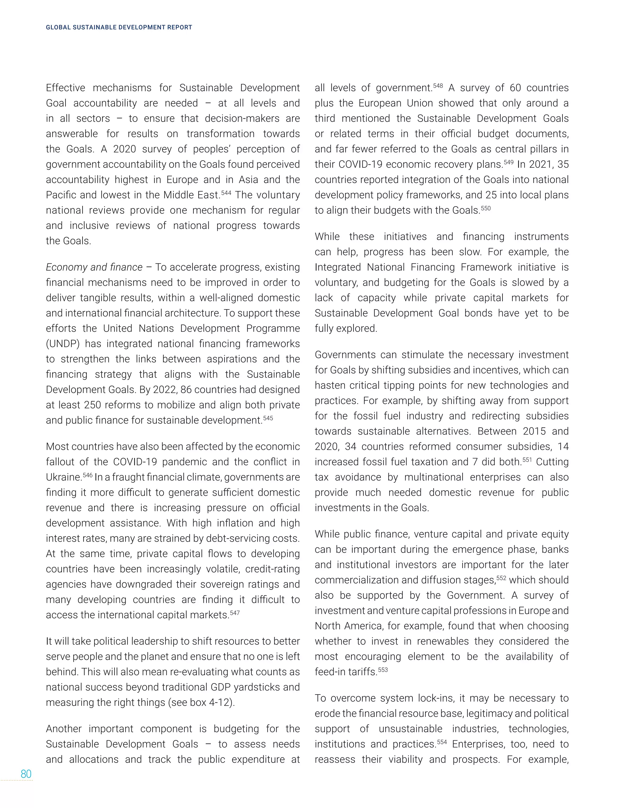 Effective mechanisms for Sustainable Development
Goal accountability are needed – at all levels and
in all sectors – to ensure that decision-makers are
answerable for results on transformation towards
the Goals. A 2020 survey of peoples’ perception of
government accountability on the Goals found perceived
accountability highest in Europe and in Asia and the
Pacific and lowest in the Middle East.544
The voluntary
national reviews provide one mechanism for regular
and inclusive reviews of national progress towards
the Goals.
Economy and finance – To accelerate progress, existing
financial mechanisms need to be improved in order to
deliver tangible results, within a well-aligned domestic
and international financial architecture. To support these
efforts the United Nations Development Programme
(UNDP) has integrated national financing frameworks
to strengthen the links between aspirations and the
financing strategy that aligns with the Sustainable
Development Goals. By 2022, 86 countries had designed
at least 250 reforms to mobilize and align both private
and public finance for sustainable development.545
Most countries have also been affected by the economic
fallout of the COVID-19 pandemic and the conflict in
Ukraine.546
In a fraught financial climate, governments are
finding it more difficult to generate sufficient domestic
revenue and there is increasing pressure on official
development assistance. With high inflation and high
interest rates, many are strained by debt-servicing costs.
At the same time, private capital flows to developing
countries have been increasingly volatile, credit-rating
agencies have downgraded their sovereign ratings and
many developing countries are finding it difficult to
access the international capital markets.547
It will take political leadership to shift resources to better
serve people and the planet and ensure that no one is left
behind. This will also mean re-evaluating what counts as
national success beyond traditional GDP yardsticks and
measuring the right things (see box 4-12).
Another important component is budgeting for the
Sustainable Development Goals – to assess needs
and allocations and track the public expenditure at
all levels of government.548
A survey of 60 countries
plus the European Union showed that only around a
third mentioned the Sustainable Development Goals
or related terms in their official budget documents,
and far fewer referred to the Goals as central pillars in
their COVID-19 economic recovery plans.549
In 2021, 35
countries reported integration of the Goals into national
development policy frameworks, and 25 into local plans
to align their budgets with the Goals.550
While these initiatives and financing instruments
can help, progress has been slow. For example, the
Integrated National Financing Framework initiative is
voluntary, and budgeting for the Goals is slowed by a
lack of capacity while private capital markets for
Sustainable Development Goal bonds have yet to be
fully explored.
Governments can stimulate the necessary investment
for Goals by shifting subsidies and incentives, which can
hasten critical tipping points for new technologies and
practices. For example, by shifting away from support
for the fossil fuel industry and redirecting subsidies
towards sustainable alternatives. Between 2015 and
2020, 34 countries reformed consumer subsidies, 14
increased fossil fuel taxation and 7 did both.551
Cutting
tax avoidance by multinational enterprises can also
provide much needed domestic revenue for public
investments in the Goals.
While public finance, venture capital and private equity
can be important during the emergence phase, banks
and institutional investors are important for the later
commercialization and diffusion stages,552
which should
also be supported by the Government. A survey of
investment and venture capital professions in Europe and
North America, for example, found that when choosing
whether to invest in renewables they considered the
most encouraging element to be the availability of
feed-in tariffs.553
To overcome system lock-ins, it may be necessary to
erode the financial resource base, legitimacy and political
support of unsustainable industries, technologies,
institutions and practices.554
Enterprises, too, need to
reassess their viability and prospects. For example,
GLOBAL SUSTAINABLE DEVELOPMENT REPORT
80
 