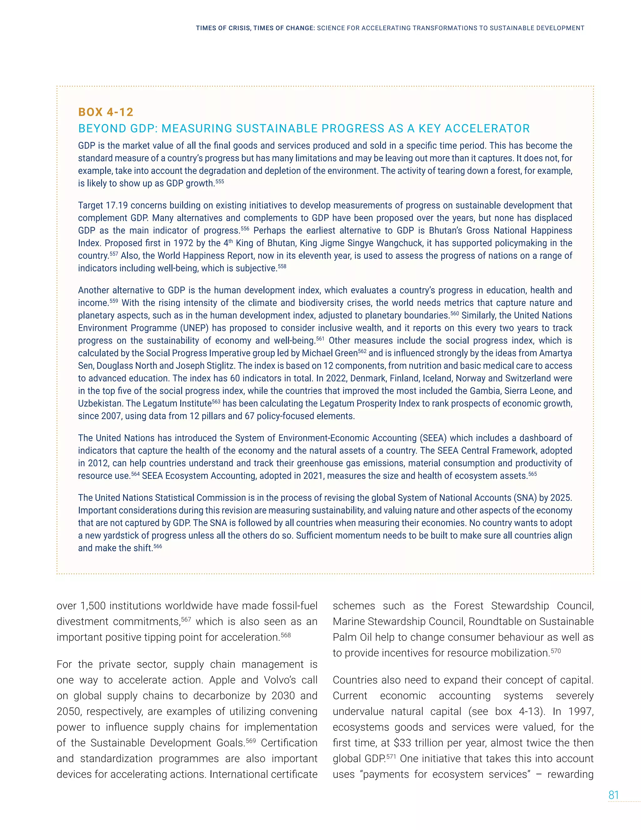 over 1,500 institutions worldwide have made fossil-fuel
divestment commitments,567
which is also seen as an
important positive tipping point for acceleration.568
For the private sector, supply chain management is
one way to accelerate action. Apple and Volvo’s call
on global supply chains to decarbonize by 2030 and
2050, respectively, are examples of utilizing convening
power to influence supply chains for implementation
of the Sustainable Development Goals.569
Certification
and standardization programmes are also important
devices for accelerating actions. International certificate
schemes such as the Forest Stewardship Council,
Marine Stewardship Council, Roundtable on Sustainable
Palm Oil help to change consumer behaviour as well as
to provide incentives for resource mobilization.570
Countries also need to expand their concept of capital.
Current economic accounting systems severely
undervalue natural capital (see box 4-13). In 1997,
ecosystems goods and services were valued, for the
first time, at $33 trillion per year, almost twice the then
global GDP.571
One initiative that takes this into account
uses “payments for ecosystem services” – rewarding
BOX 4-12
BEYOND GDP: MEASURING SUSTAINABLE PROGRESS AS A KEY ACCELERATOR
GDP is the market value of all the final goods and services produced and sold in a specific time period. This has become the
standard measure of a country’s progress but has many limitations and may be leaving out more than it captures. It does not, for
example, take into account the degradation and depletion of the environment. The activity of tearing down a forest, for example,
is likely to show up as GDP growth.555
Target 17.19 concerns building on existing initiatives to develop measurements of progress on sustainable development that
complement GDP. Many alternatives and complements to GDP have been proposed over the years, but none has displaced
GDP as the main indicator of progress.556
Perhaps the earliest alternative to GDP is Bhutan’s Gross National Happiness
Index. Proposed first in 1972 by the 4th
King of Bhutan, King Jigme Singye Wangchuck, it has supported policymaking in the
country.557
Also, the World Happiness Report, now in its eleventh year, is used to assess the progress of nations on a range of
indicators including well-being, which is subjective.558
Another alternative to GDP is the human development index, which evaluates a country’s progress in education, health and
income.559
With the rising intensity of the climate and biodiversity crises, the world needs metrics that capture nature and
planetary aspects, such as in the human development index, adjusted to planetary boundaries.560
Similarly, the United Nations
Environment Programme (UNEP) has proposed to consider inclusive wealth, and it reports on this every two years to track
progress on the sustainability of economy and well-being.561
Other measures include the social progress index, which is
calculated by the Social Progress Imperative group led by Michael Green562
and is influenced strongly by the ideas from Amartya
Sen, Douglass North and Joseph Stiglitz. The index is based on 12 components, from nutrition and basic medical care to access
to advanced education. The index has 60 indicators in total. In 2022, Denmark, Finland, Iceland, Norway and Switzerland were
in the top five of the social progress index, while the countries that improved the most included the Gambia, Sierra Leone, and
Uzbekistan. The Legatum Institute563
has been calculating the Legatum Prosperity Index to rank prospects of economic growth,
since 2007, using data from 12 pillars and 67 policy-focused elements.
The United Nations has introduced the System of Environment-Economic Accounting (SEEA) which includes a dashboard of
indicators that capture the health of the economy and the natural assets of a country. The SEEA Central Framework, adopted
in 2012, can help countries understand and track their greenhouse gas emissions, material consumption and productivity of
resource use.564
SEEA Ecosystem Accounting, adopted in 2021, measures the size and health of ecosystem assets.565
The United Nations Statistical Commission is in the process of revising the global System of National Accounts (SNA) by 2025.
Important considerations during this revision are measuring sustainability, and valuing nature and other aspects of the economy
that are not captured by GDP. The SNA is followed by all countries when measuring their economies. No country wants to adopt
a new yardstick of progress unless all the others do so. Sufficient momentum needs to be built to make sure all countries align
and make the shift.566
TIMES OF CRISIS, TIMES OF CHANGE: SCIENCE FOR ACCELERATING TRANSFORMATIONS TO SUSTAINABLE DEVELOPMENT
81
 