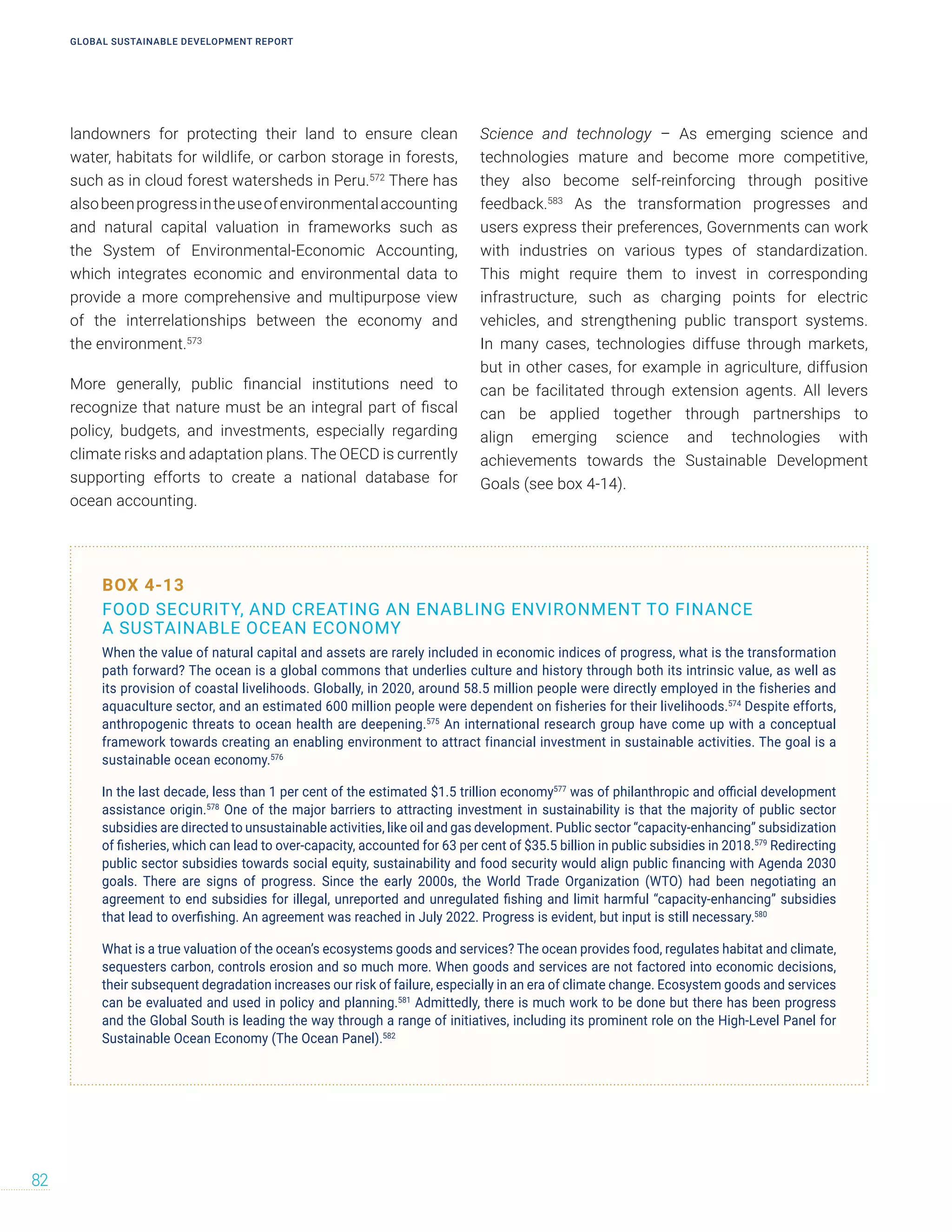 landowners for protecting their land to ensure clean
water, habitats for wildlife, or carbon storage in forests,
such as in cloud forest watersheds in Peru.572
There has
alsobeenprogressintheuseofenvironmentalaccounting
and natural capital valuation in frameworks such as
the System of Environmental-Economic Accounting,
which integrates economic and environmental data to
provide a more comprehensive and multipurpose view
of the interrelationships between the economy and
the environment.573
More generally, public financial institutions need to
recognize that nature must be an integral part of fiscal
policy, budgets, and investments, especially regarding
climate risks and adaptation plans. The OECD is currently
supporting efforts to create a national database for
ocean accounting.
Science and technology – As emerging science and
technologies mature and become more competitive,
they also become self-reinforcing through positive
feedback.583
As the transformation progresses and
users express their preferences, Governments can work
with industries on various types of standardization.
This might require them to invest in corresponding
infrastructure, such as charging points for electric
vehicles, and strengthening public transport systems.
In many cases, technologies diffuse through markets,
but in other cases, for example in agriculture, diffusion
can be facilitated through extension agents. All levers
can be applied together through partnerships to
align emerging science and technologies with
achievements towards the Sustainable Development
Goals (see box 4-14).
BOX 4-13
FOOD SECURITY, AND CREATING AN ENABLING ENVIRONMENT TO FINANCE
A SUSTAINABLE OCEAN ECONOMY
When the value of natural capital and assets are rarely included in economic indices of progress, what is the transformation
path forward? The ocean is a global commons that underlies culture and history through both its intrinsic value, as well as
its provision of coastal livelihoods. Globally, in 2020, around 58.5 million people were directly employed in the fisheries and
aquaculture sector, and an estimated 600 million people were dependent on fisheries for their livelihoods.574
Despite efforts,
anthropogenic threats to ocean health are deepening.575
An international research group have come up with a conceptual
framework towards creating an enabling environment to attract financial investment in sustainable activities. The goal is a
sustainable ocean economy.576
In the last decade, less than 1 per cent of the estimated $1.5 trillion economy577
was of philanthropic and official development
assistance origin.578
One of the major barriers to attracting investment in sustainability is that the majority of public sector
subsidies are directed to unsustainable activities, like oil and gas development. Public sector “capacity-enhancing” subsidization
of fisheries, which can lead to over-capacity, accounted for 63 per cent of $35.5 billion in public subsidies in 2018.579
Redirecting
public sector subsidies towards social equity, sustainability and food security would align public financing with Agenda 2030
goals. There are signs of progress. Since the early 2000s, the World Trade Organization (WTO) had been negotiating an
agreement to end subsidies for illegal, unreported and unregulated fishing and limit harmful “capacity-enhancing” subsidies
that lead to overfishing. An agreement was reached in July 2022. Progress is evident, but input is still necessary.580
What is a true valuation of the ocean’s ecosystems goods and services? The ocean provides food, regulates habitat and climate,
sequesters carbon, controls erosion and so much more. When goods and services are not factored into economic decisions,
their subsequent degradation increases our risk of failure, especially in an era of climate change. Ecosystem goods and services
can be evaluated and used in policy and planning.581
Admittedly, there is much work to be done but there has been progress
and the Global South is leading the way through a range of initiatives, including its prominent role on the High-Level Panel for
Sustainable Ocean Economy (The Ocean Panel).582
GLOBAL SUSTAINABLE DEVELOPMENT REPORT
82
 