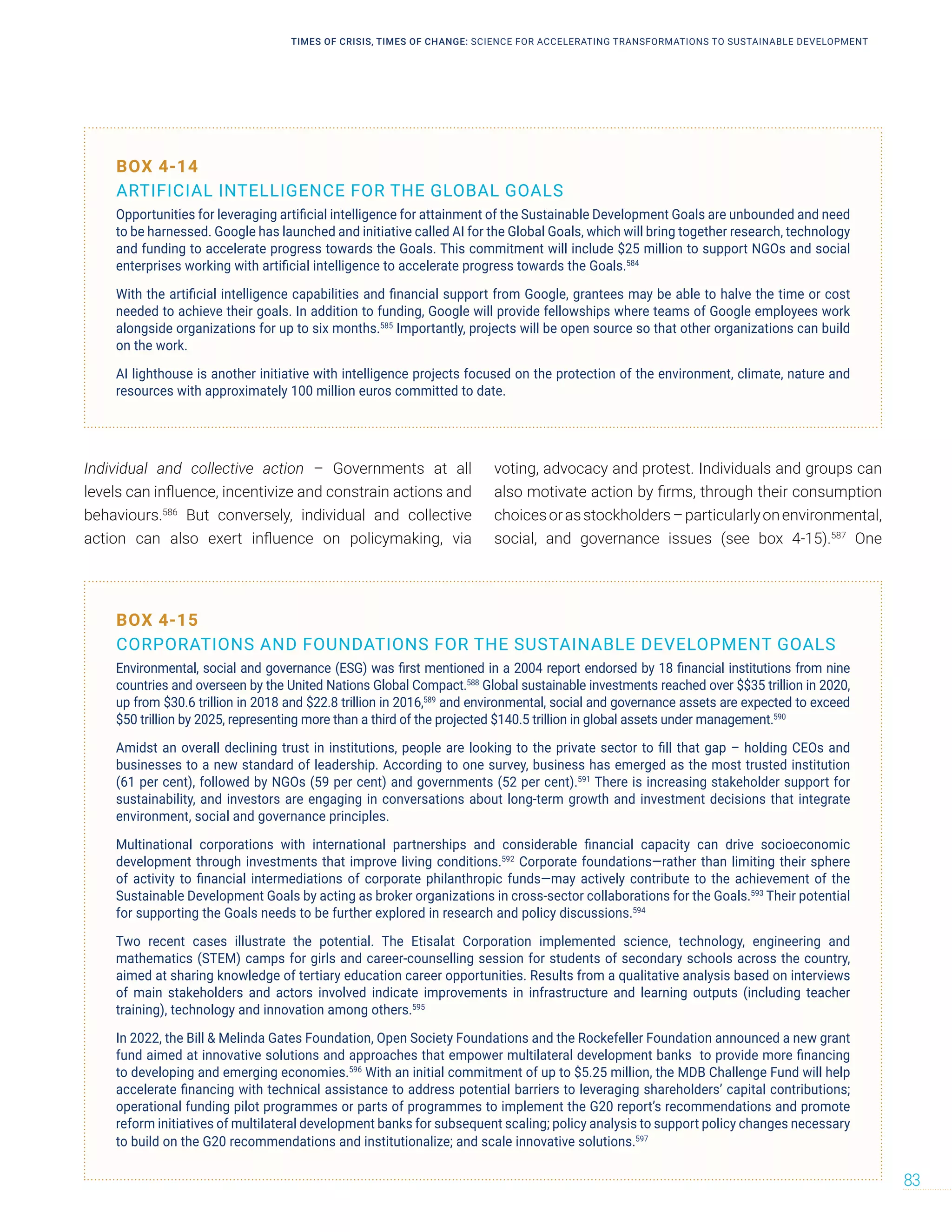 Individual and collective action – Governments at all
levels can influence, incentivize and constrain actions and
behaviours.586
But conversely, individual and collective
action can also exert influence on policymaking, via
voting, advocacy and protest. Individuals and groups can
also motivate action by firms, through their consumption
choicesorasstockholders–particularlyonenvironmental,
social, and governance issues (see box 4-15).587
One
BOX 4-15
CORPORATIONS AND FOUNDATIONS FOR THE SUSTAINABLE DEVELOPMENT GOALS
Environmental, social and governance (ESG) was first mentioned in a 2004 report endorsed by 18 financial institutions from nine
countries and overseen by the United Nations Global Compact.588
Global sustainable investments reached over $$35 trillion in 2020,
up from $30.6 trillion in 2018 and $22.8 trillion in 2016,589
and environmental, social and governance assets are expected to exceed
$50 trillion by 2025, representing more than a third of the projected $140.5 trillion in global assets under management.590
Amidst an overall declining trust in institutions, people are looking to the private sector to fill that gap – holding CEOs and
businesses to a new standard of leadership. According to one survey, business has emerged as the most trusted institution
(61 per cent), followed by NGOs (59 per cent) and governments (52 per cent).591
There is increasing stakeholder support for
sustainability, and investors are engaging in conversations about long-term growth and investment decisions that integrate
environment, social and governance principles.
Multinational corporations with international partnerships and considerable financial capacity can drive socioeconomic
development through investments that improve living conditions.592
Corporate foundations­­
—rather than limiting their sphere
of activity to financial intermediations of corporate philanthropic funds­
—may actively contribute to the achievement of the
Sustainable Development Goals by acting as broker organizations in cross-sector collaborations for the Goals.593
Their potential
for supporting the Goals needs to be further explored in research and policy discussions.594
Two recent cases illustrate the potential. The Etisalat Corporation implemented science, technology, engineering and
mathematics (STEM) camps for girls and career-counselling session for students of secondary schools across the country,
aimed at sharing knowledge of tertiary education career opportunities. Results from a qualitative analysis based on interviews
of main stakeholders and actors involved indicate improvements in infrastructure and learning outputs (including teacher
training), technology and innovation among others.595
In 2022, the Bill  Melinda Gates Foundation, Open Society Foundations and the Rockefeller Foundation announced a new grant
fund aimed at innovative solutions and approaches that empower multilateral development banks to provide more financing
to developing and emerging economies.596
With an initial commitment of up to $5.25 million, the MDB Challenge Fund will help
accelerate financing with technical assistance to address potential barriers to leveraging shareholders’ capital contributions;
operational funding pilot programmes or parts of programmes to implement the G20 report’s recommendations and promote
reform initiatives of multilateral development banks for subsequent scaling; policy analysis to support policy changes necessary
to build on the G20 recommendations and institutionalize; and scale innovative solutions.597
BOX 4-14
ARTIFICIAL INTELLIGENCE FOR THE GLOBAL GOALS
Opportunities for leveraging artificial intelligence for attainment of the Sustainable Development Goals are unbounded and need
to be harnessed. Google has launched and initiative called AI for the Global Goals, which will bring together research, technology
and funding to accelerate progress towards the Goals. This commitment will include $25 million to support NGOs and social
enterprises working with artificial intelligence to accelerate progress towards the Goals.584
With the artificial intelligence capabilities and financial support from Google, grantees may be able to halve the time or cost
needed to achieve their goals. In addition to funding, Google will provide fellowships where teams of Google employees work
alongside organizations for up to six months.585
Importantly, projects will be open source so that other organizations can build
on the work.
AI lighthouse is another initiative with intelligence projects focused on the protection of the environment, climate, nature and
resources with approximately 100 million euros committed to date.
TIMES OF CRISIS, TIMES OF CHANGE: SCIENCE FOR ACCELERATING TRANSFORMATIONS TO SUSTAINABLE DEVELOPMENT
83
 