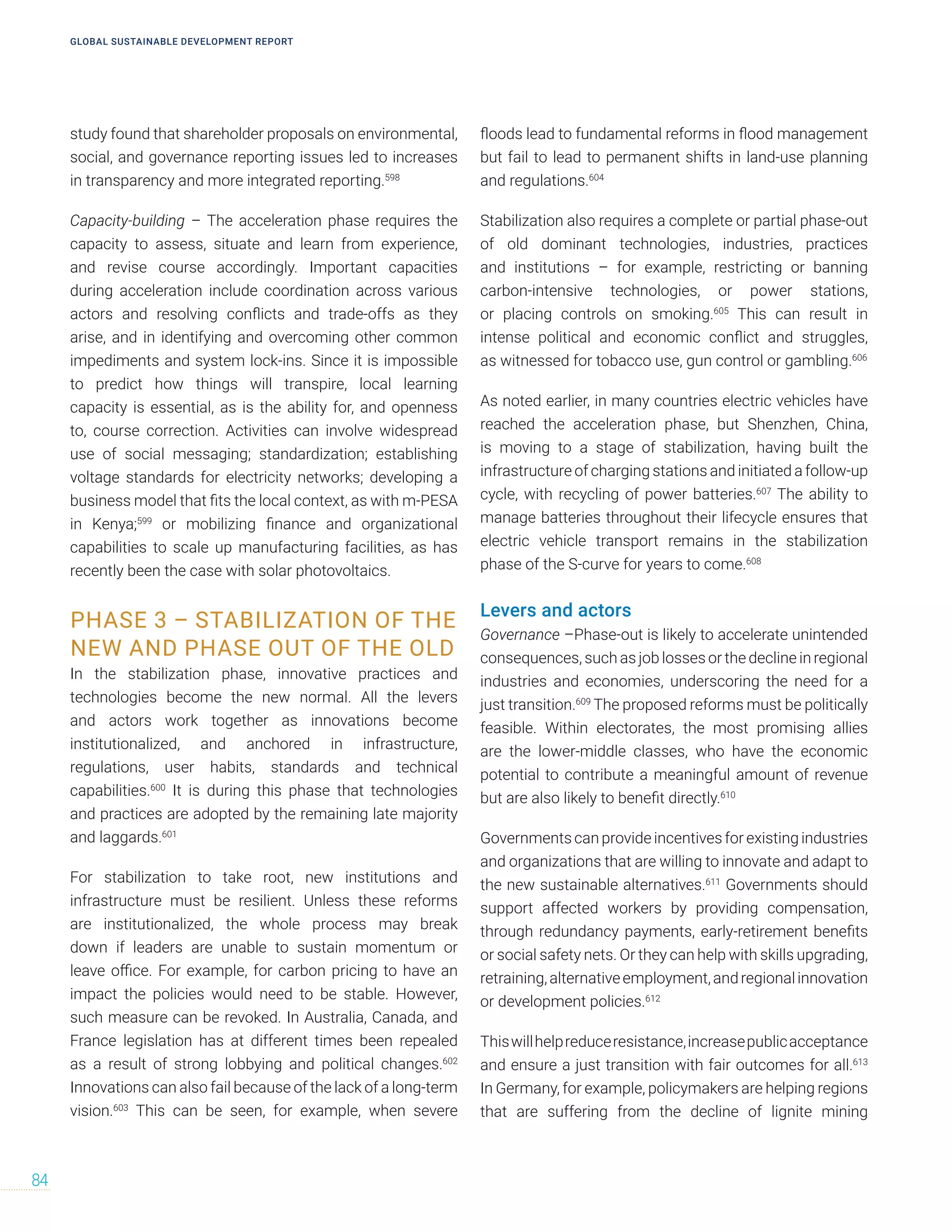 study found that shareholder proposals on environmental,
social, and governance reporting issues led to increases
in transparency and more integrated reporting.598
Capacity-building – The acceleration phase requires the
capacity to assess, situate and learn from experience,
and revise course accordingly. Important capacities
during acceleration include coordination across various
actors and resolving conflicts and trade-offs as they
arise, and in identifying and overcoming other common
impediments and system lock-ins. Since it is impossible
to predict how things will transpire, local learning
capacity is essential, as is the ability for, and openness
to, course correction. Activities can involve widespread
use of social messaging; standardization; establishing
voltage standards for electricity networks; developing a
business model that fits the local context, as with m-PESA
in Kenya;599
or mobilizing finance and organizational
capabilities to scale up manufacturing facilities, as has
recently been the case with solar photovoltaics.
PHASE 3 – STABILIZATION OF THE
NEW AND PHASE OUT OF THE OLD
In the stabilization phase, innovative practices and
technologies become the new normal. All the levers
and actors work together as innovations become
institutionalized, and anchored in infrastructure,
regulations, user habits, standards and technical
capabilities.600
It is during this phase that technologies
and practices are adopted by the remaining late majority
and laggards.601
For stabilization to take root, new institutions and
infrastructure must be resilient. Unless these reforms
are institutionalized, the whole process may break
down if leaders are unable to sustain momentum or
leave office. For example, for carbon pricing to have an
impact the policies would need to be stable. However,
such measure can be revoked. In Australia, Canada, and
France legislation has at different times been repealed
as a result of strong lobbying and political changes.602
Innovations can also fail because of the lack of a long-term
vision.603
This can be seen, for example, when severe
floods lead to fundamental reforms in flood management
but fail to lead to permanent shifts in land-use planning
and regulations.604
Stabilization also requires a complete or partial phase-out
of old dominant technologies, industries, practices
and institutions – for example, restricting or banning
carbon-intensive technologies, or power stations,
or placing controls on smoking.605
This can result in
intense political and economic conflict and struggles,
as witnessed for tobacco use, gun control or gambling.606
As noted earlier, in many countries electric vehicles have
reached the acceleration phase, but Shenzhen, China,
is moving to a stage of stabilization, having built the
infrastructure of charging stations and initiated a follow-up
cycle, with recycling of power batteries.607
The ability to
manage batteries throughout their lifecycle ensures that
electric vehicle transport remains in the stabilization
phase of the S-curve for years to come.608
Levers and actors
Governance –Phase-out is likely to accelerate unintended
consequences, such as job losses or the decline in regional
industries and economies, underscoring the need for a
just transition.609
The proposed reforms must be politically
feasible. Within electorates, the most promising allies
are the lower-middle classes, who have the economic
potential to contribute a meaningful amount of revenue
but are also likely to benefit directly.610
Governments can provide incentives for existing industries
and organizations that are willing to innovate and adapt to
the new sustainable alternatives.611
Governments should
support affected workers by providing compensation,
through redundancy payments, early-retirement benefits
or social safety nets. Or they can help with skills upgrading,
retraining,alternativeemployment,andregionalinnovation
or development policies.612
Thiswillhelpreduceresistance,increasepublicacceptance
and ensure a just transition with fair outcomes for all.613
In Germany, for example, policymakers are helping regions
that are suffering from the decline of lignite mining
GLOBAL SUSTAINABLE DEVELOPMENT REPORT
84
 