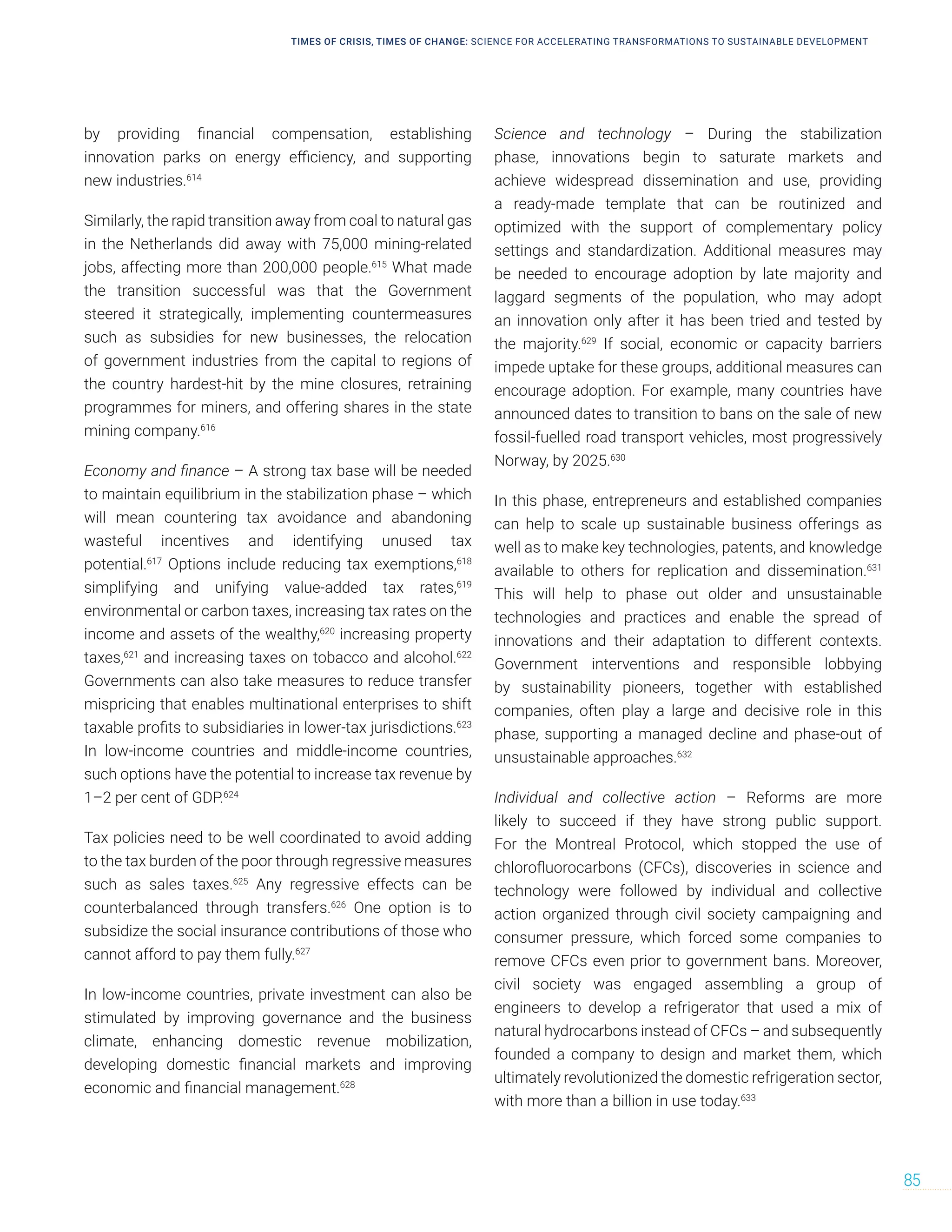 by providing financial compensation, establishing
innovation parks on energy efficiency, and supporting
new industries.614
Similarly, the rapid transition away from coal to natural gas
in the Netherlands did away with 75,000 mining-related
jobs, affecting more than 200,000 people.615
What made
the transition successful was that the Government
steered it strategically, implementing countermeasures
such as subsidies for new businesses, the relocation
of government industries from the capital to regions of
the country hardest-hit by the mine closures, retraining
programmes for miners, and offering shares in the state
mining company.616
Economy and finance – A strong tax base will be needed
to maintain equilibrium in the stabilization phase – which
will mean countering tax avoidance and abandoning
wasteful incentives and identifying unused tax
potential.617
Options include reducing tax exemptions,618
simplifying and unifying value-added tax rates,619
environmental or carbon taxes, increasing tax rates on the
income and assets of the wealthy,620
increasing property
taxes,621
and increasing taxes on tobacco and alcohol.622
Governments can also take measures to reduce transfer
mispricing that enables multinational enterprises to shift
taxable profits to subsidiaries in lower-tax jurisdictions.623
In low-income countries and middle-income countries,
such options have the potential to increase tax revenue by
1–2 per cent of GDP.624
Tax policies need to be well coordinated to avoid adding
to the tax burden of the poor through regressive measures
such as sales taxes.625
Any regressive effects can be
counterbalanced through transfers.626
One option is to
subsidize the social insurance contributions of those who
cannot afford to pay them fully.627
In low-income countries, private investment can also be
stimulated by improving governance and the business
climate, enhancing domestic revenue mobilization,
developing domestic financial markets and improving
economic and financial management.628
Science and technology – During the stabilization
phase, innovations begin to saturate markets and
achieve widespread dissemination and use, providing
a ready-made template that can be routinized and
optimized with the support of complementary policy
settings and standardization. Additional measures may
be needed to encourage adoption by late majority and
laggard segments of the population, who may adopt
an innovation only after it has been tried and tested by
the majority.629
If social, economic or capacity barriers
impede uptake for these groups, additional measures can
encourage adoption. For example, many countries have
announced dates to transition to bans on the sale of new
fossil-fuelled road transport vehicles, most progressively
Norway, by 2025.630
In this phase, entrepreneurs and established companies
can help to scale up sustainable business offerings as
well as to make key technologies, patents, and knowledge
available to others for replication and dissemination.631
This will help to phase out older and unsustainable
technologies and practices and enable the spread of
innovations and their adaptation to different contexts.
Government interventions and responsible lobbying
by sustainability pioneers, together with established
companies, often play a large and decisive role in this
phase, supporting a managed decline and phase-out of
unsustainable approaches.632
Individual and collective action – Reforms are more
likely to succeed if they have strong public support.
For the Montreal Protocol, which stopped the use of
chlorofluorocarbons (CFCs), discoveries in science and
technology were followed by individual and collective
action organized through civil society campaigning and
consumer pressure, which forced some companies to
remove CFCs even prior to government bans. Moreover,
civil society was engaged assembling a group of
engineers to develop a refrigerator that used a mix of
natural hydrocarbons instead of CFCs – and subsequently
founded a company to design and market them, which
ultimately revolutionized the domestic refrigeration sector,
with more than a billion in use today.633
TIMES OF CRISIS, TIMES OF CHANGE: SCIENCE FOR ACCELERATING TRANSFORMATIONS TO SUSTAINABLE DEVELOPMENT
85
 