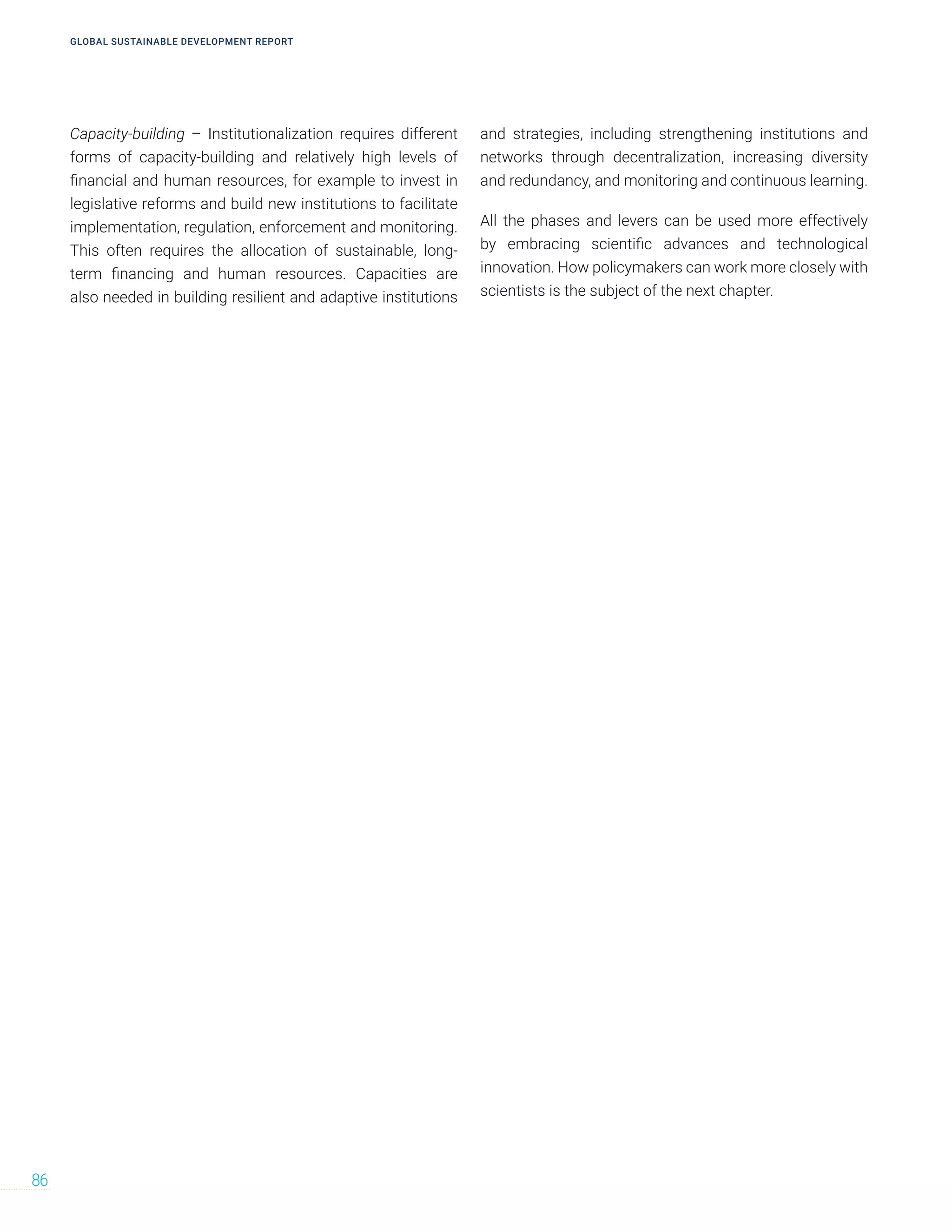 Capacity-building – Institutionalization requires different
forms of capacity-building and relatively high levels of
financial and human resources, for example to invest in
legislative reforms and build new institutions to facilitate
implementation, regulation, enforcement and monitoring.
This often requires the allocation of sustainable, long-
term financing and human resources. Capacities are
also needed in building resilient and adaptive institutions
and strategies, including strengthening institutions and
networks through decentralization, increasing diversity
and redundancy, and monitoring and continuous learning.
All the phases and levers can be used more effectively
by embracing scientific advances and technological
innovation. How policymakers can work more closely with
scientists is the subject of the next chapter.
GLOBAL SUSTAINABLE DEVELOPMENT REPORT
86
 