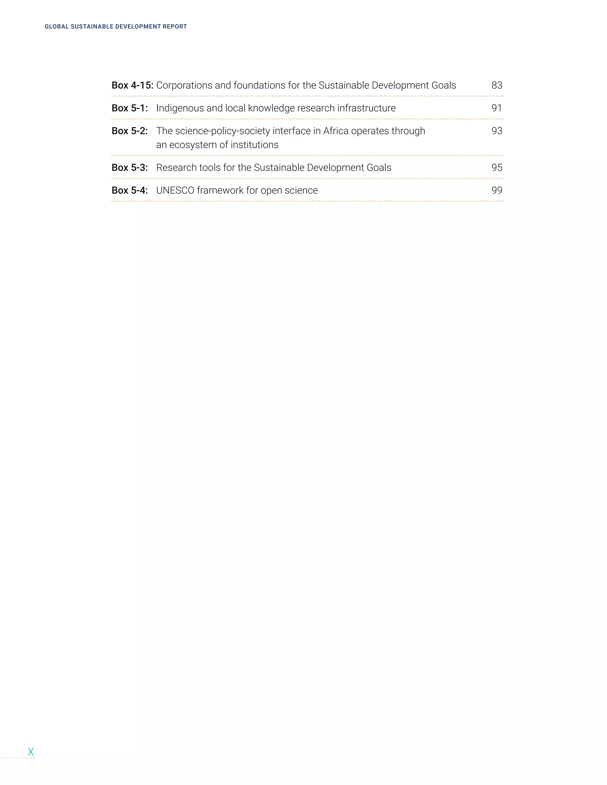GLOBAL SUSTAINABLE DEVELOPMENT REPORT
X
Box 4-15: Corporations and foundations for the Sustainable Development Goals 83
Box 5-1: Indigenous and local knowledge research infrastructure 91
Box 5-2: The science-policy-society interface in Africa operates through 93
an ecosystem of institutions
Box 5-3: Research tools for the Sustainable Development Goals 95
Box 5-4: UNESCO framework for open science 99
 
