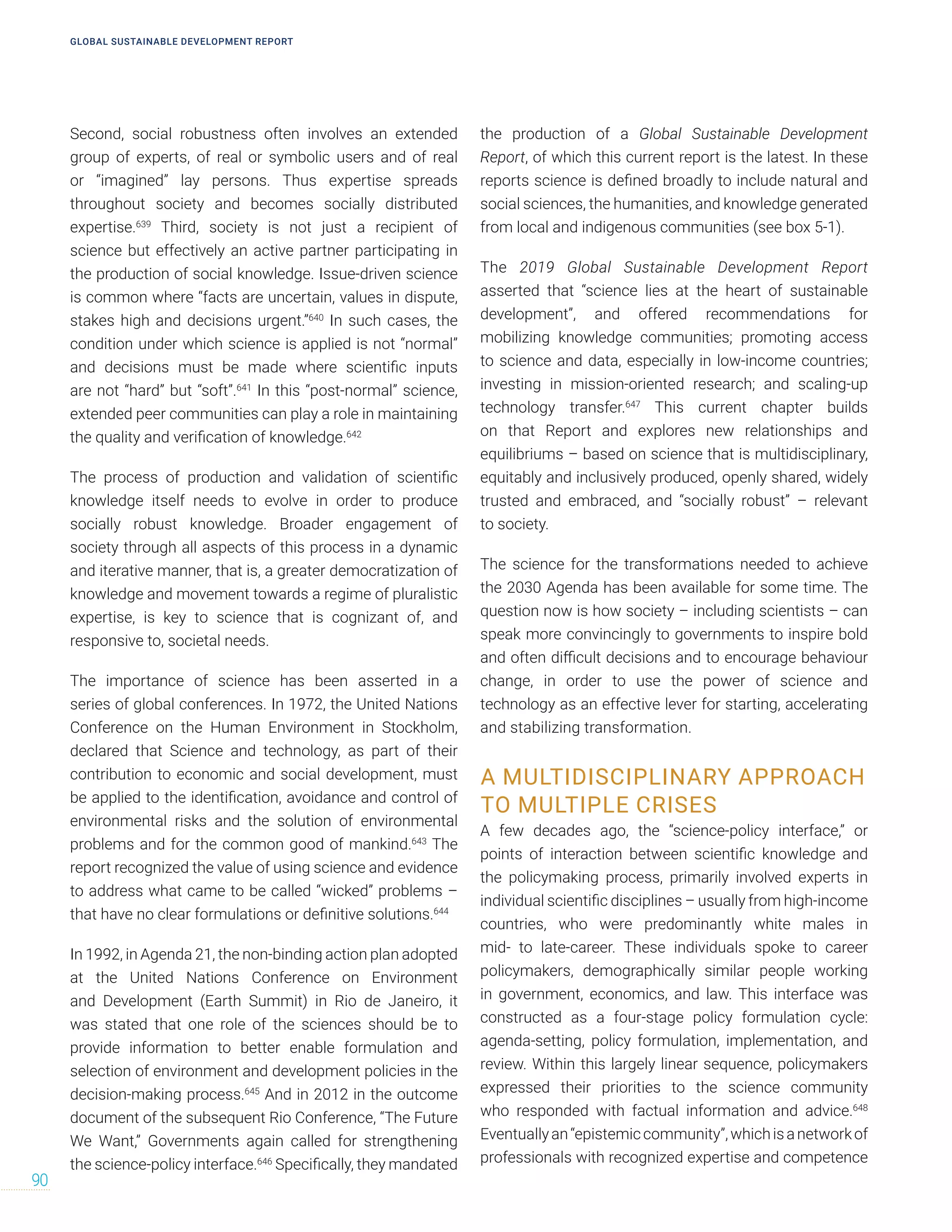 Second, social robustness often involves an extended
group of experts, of real or symbolic users and of real
or “imagined” lay persons. Thus expertise spreads
throughout society and becomes socially distributed
expertise.639
Third, society is not just a recipient of
science but effectively an active partner participating in
the production of social knowledge. Issue-driven science
is common where “facts are uncertain, values in dispute,
stakes high and decisions urgent.”640
In such cases, the
condition under which science is applied is not “normal”
and decisions must be made where scientific inputs
are not “hard” but “soft”.641
In this “post-normal” science,
extended peer communities can play a role in maintaining
the quality and verification of knowledge.642
The process of production and validation of scientific
knowledge itself needs to evolve in order to produce
socially robust knowledge. Broader engagement of
society through all aspects of this process in a dynamic
and iterative manner, that is, a greater democratization of
knowledge and movement towards a regime of pluralistic
expertise, is key to science that is cognizant of, and
responsive to, societal needs.
The importance of science has been asserted in a
series of global conferences. In 1972, the United Nations
Conference on the Human Environment in Stockholm,
declared that Science and technology, as part of their
contribution to economic and social development, must
be applied to the identification, avoidance and control of
environmental risks and the solution of environmental
problems and for the common good of mankind.643
The
report recognized the value of using science and evidence
to address what came to be called “wicked” problems –
that have no clear formulations or definitive solutions.644
In 1992, in Agenda 21, the non-binding action plan adopted
at the United Nations Conference on Environment
and Development (Earth Summit) in Rio de Janeiro, it
was stated that one role of the sciences should be to
provide information to better enable formulation and
selection of environment and development policies in the
decision-making process.645
And in 2012 in the outcome
document of the subsequent Rio Conference, “The Future
We Want,” Governments again called for strengthening
the science-policy interface.646
Specifically, they mandated
the production of a Global Sustainable Development
Report, of which this current report is the latest. In these
reports science is defined broadly to include natural and
social sciences, the humanities, and knowledge generated
from local and indigenous communities (see box 5-1).
The 2019 Global Sustainable Development Report
asserted that “science lies at the heart of sustainable
development”, and offered recommendations for
mobilizing knowledge communities; promoting access
to science and data, especially in low-income countries;
investing in mission-oriented research; and scaling-up
technology transfer.647
This current chapter builds
on that Report and explores new relationships and
equilibriums – based on science that is multidisciplinary,
equitably and inclusively produced, openly shared, widely
trusted and embraced, and “socially robust” – relevant
to society.
The science for the transformations needed to achieve
the 2030 Agenda has been available for some time. The
question now is how society – including scientists – can
speak more convincingly to governments to inspire bold
and often difficult decisions and to encourage behaviour
change, in order to use the power of science and
technology as an effective lever for starting, accelerating
and stabilizing transformation.
A MULTIDISCIPLINARY APPROACH
TO MULTIPLE CRISES
A few decades ago, the “science-policy interface,” or
points of interaction between scientific knowledge and
the policymaking process, primarily involved experts in
individual scientific disciplines – usually from high-income
countries, who were predominantly white males in
mid- to late-career. These individuals spoke to career
policymakers, demographically similar people working
in government, economics, and law. This interface was
constructed as a four-stage policy formulation cycle:
agenda-setting, policy formulation, implementation, and
review. Within this largely linear sequence, policymakers
expressed their priorities to the science community
who responded with factual information and advice.648
Eventuallyan“epistemiccommunity”,whichisanetworkof
professionals with recognized expertise and competence
GLOBAL SUSTAINABLE DEVELOPMENT REPORT
90
 