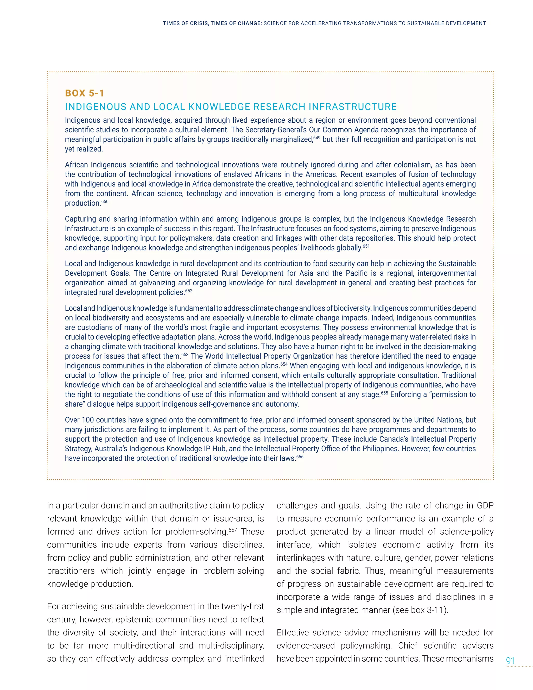 in a particular domain and an authoritative claim to policy
relevant knowledge within that domain or issue-area, is
formed and drives action for problem-solving.657
These
communities include experts from various disciplines,
from policy and public administration, and other relevant
practitioners which jointly engage in problem-solving
knowledge production.
For achieving sustainable development in the twenty-first
century, however, epistemic communities need to reflect
the diversity of society, and their interactions will need
to be far more multi-directional and multi-disciplinary,
so they can effectively address complex and interlinked
challenges and goals. Using the rate of change in GDP
to measure economic performance is an example of a
product generated by a linear model of science-policy
interface, which isolates economic activity from its
interlinkages with nature, culture, gender, power relations
and the social fabric. Thus, meaningful measurements
of progress on sustainable development are required to
incorporate a wide range of issues and disciplines in a
simple and integrated manner (see box 3-11).
Effective science advice mechanisms will be needed for
evidence-based policymaking. Chief scientific advisers
have been appointed in some countries. These mechanisms
BOX 5-1
INDIGENOUS AND LOCAL KNOWLEDGE RESEARCH INFRASTRUCTURE
Indigenous and local knowledge, acquired through lived experience about a region or environment goes beyond conventional
scientific studies to incorporate a cultural element. The Secretary-General’s Our Common Agenda recognizes the importance of
meaningful participation in public affairs by groups traditionally marginalized,649
but their full recognition and participation is not
yet realized.
African Indigenous scientific and technological innovations were routinely ignored during and after colonialism, as has been
the contribution of technological innovations of enslaved Africans in the Americas. Recent examples of fusion of technology
with Indigenous and local knowledge in Africa demonstrate the creative, technological and scientific intellectual agents emerging
from the continent. African science, technology and innovation is emerging from a long process of multicultural knowledge
production.650
Capturing and sharing information within and among indigenous groups is complex, but the Indigenous Knowledge Research
Infrastructure is an example of success in this regard. The Infrastructure focuses on food systems, aiming to preserve Indigenous
knowledge, supporting input for policymakers, data creation and linkages with other data repositories. This should help protect
and exchange Indigenous knowledge and strengthen indigenous peoples’ livelihoods globally.651
Local and Indigenous knowledge in rural development and its contribution to food security can help in achieving the Sustainable
Development Goals. The Centre on Integrated Rural Development for Asia and the Pacific is a regional, intergovernmental
organization aimed at galvanizing and organizing knowledge for rural development in general and creating best practices for
integrated rural development policies.652
LocalandIndigenousknowledgeisfundamentaltoaddressclimatechangeandlossofbiodiversity.Indigenouscommunitiesdepend
on local biodiversity and ecosystems and are especially vulnerable to climate change impacts. Indeed, Indigenous communities
are custodians of many of the world’s most fragile and important ecosystems. They possess environmental knowledge that is
crucial to developing effective adaptation plans. Across the world, Indigenous peoples already manage many water-related risks in
a changing climate with traditional knowledge and solutions. They also have a human right to be involved in the decision-making
process for issues that affect them.653
The World Intellectual Property Organization has therefore identified the need to engage
Indigenous communities in the elaboration of climate action plans.654
When engaging with local and indigenous knowledge, it is
crucial to follow the principle of free, prior and informed consent, which entails culturally appropriate consultation. Traditional
knowledge which can be of archaeological and scientific value is the intellectual property of indigenous communities, who have
the right to negotiate the conditions of use of this information and withhold consent at any stage.655
Enforcing a “permission to
share” dialogue helps support indigenous self-governance and autonomy.
Over 100 countries have signed onto the commitment to free, prior and informed consent sponsored by the United Nations, but
many jurisdictions are failing to implement it. As part of the process, some countries do have programmes and departments to
support the protection and use of Indigenous knowledge as intellectual property. These include Canada’s Intellectual Property
Strategy, Australia’s Indigenous Knowledge IP Hub, and the Intellectual Property Office of the Philippines. However, few countries
have incorporated the protection of traditional knowledge into their laws.656
TIMES OF CRISIS, TIMES OF CHANGE: SCIENCE FOR ACCELERATING TRANSFORMATIONS TO SUSTAINABLE DEVELOPMENT
91
 