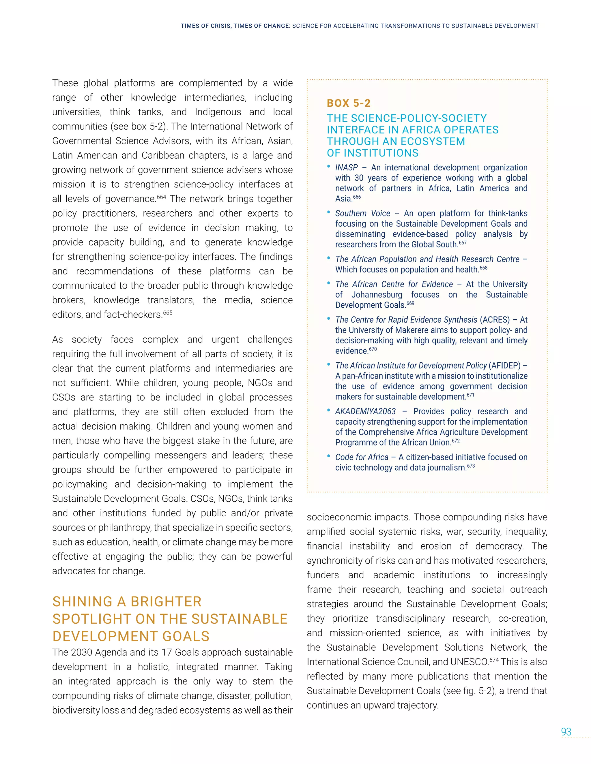These global platforms are complemented by a wide
range of other knowledge intermediaries, including
universities, think tanks, and Indigenous and local
communities (see box 5-2). The International Network of
Governmental Science Advisors, with its African, Asian,
Latin American and Caribbean chapters, is a large and
growing network of government science advisers whose
mission it is to strengthen science-policy interfaces at
all levels of governance.664
The network brings together
policy practitioners, researchers and other experts to
promote the use of evidence in decision making, to
provide capacity building, and to generate knowledge
for strengthening science-policy interfaces. The findings
and recommendations of these platforms can be
communicated to the broader public through knowledge
brokers, knowledge translators, the media, science
editors, and fact-checkers.665
As society faces complex and urgent challenges
requiring the full involvement of all parts of society, it is
clear that the current platforms and intermediaries are
not sufficient. While children, young people, NGOs and
CSOs are starting to be included in global processes
and platforms, they are still often excluded from the
actual decision making. Children and young women and
men, those who have the biggest stake in the future, are
particularly compelling messengers and leaders; these
groups should be further empowered to participate in
policymaking and decision-making to implement the
Sustainable Development Goals. CSOs, NGOs, think tanks
and other institutions funded by public and/or private
sources or philanthropy, that specialize in specific sectors,
such as education, health, or climate change may be more
effective at engaging the public; they can be powerful
advocates for change.
SHINING A BRIGHTER
SPOTLIGHT ON THE SUSTAINABLE
DEVELOPMENT GOALS
The 2030 Agenda and its 17 Goals approach sustainable
development in a holistic, integrated manner. Taking
an integrated approach is the only way to stem the
compounding risks of climate change, disaster, pollution,
biodiversity loss and degraded ecosystems as well as their
socioeconomic impacts. Those compounding risks have
amplified social systemic risks, war, security, inequality,
financial instability and erosion of democracy. The
synchronicity of risks can and has motivated researchers,
funders and academic institutions to increasingly
frame their research, teaching and societal outreach
strategies around the Sustainable Development Goals;
they prioritize transdisciplinary research, co-creation,
and mission-oriented science, as with initiatives by
the Sustainable Development Solutions Network, the
International Science Council, and UNESCO.674
This is also
reflected by many more publications that mention the
Sustainable Development Goals (see fig. 5-2), a trend that
continues an upward trajectory.
BOX 5-2
THE SCIENCE-POLICY-SOCIETY
INTERFACE IN AFRICA OPERATES
THROUGH AN ECOSYSTEM
OF INSTITUTIONS
• INASP – An international development organization
with 30 years of experience working with a global
network of partners in Africa, Latin America and
Asia.666
• Southern Voice – An open platform for think-tanks
focusing on the Sustainable Development Goals and
disseminating evidence-based policy analysis by
researchers from the Global South.667
• The African Population and Health Research Centre –
Which focuses on population and health.668
• The African Centre for Evidence – At the University
of Johannesburg focuses on the Sustainable
Development Goals.669
• The Centre for Rapid Evidence Synthesis (ACRES) – At
the University of Makerere aims to support policy- and
decision-making with high quality, relevant and timely
evidence.670
• The African Institute for Development Policy (AFIDEP) –
A pan-African institute with a mission to institutionalize
the use of evidence among government decision
makers for sustainable development.671
• AKADEMIYA2063 – Provides policy research and
capacity strengthening support for the implementation
of the Comprehensive Africa Agriculture Development
Programme of the African Union.672
• Code for Africa – A citizen-based initiative focused on
civic technology and data journalism.673
TIMES OF CRISIS, TIMES OF CHANGE: SCIENCE FOR ACCELERATING TRANSFORMATIONS TO SUSTAINABLE DEVELOPMENT
93
 