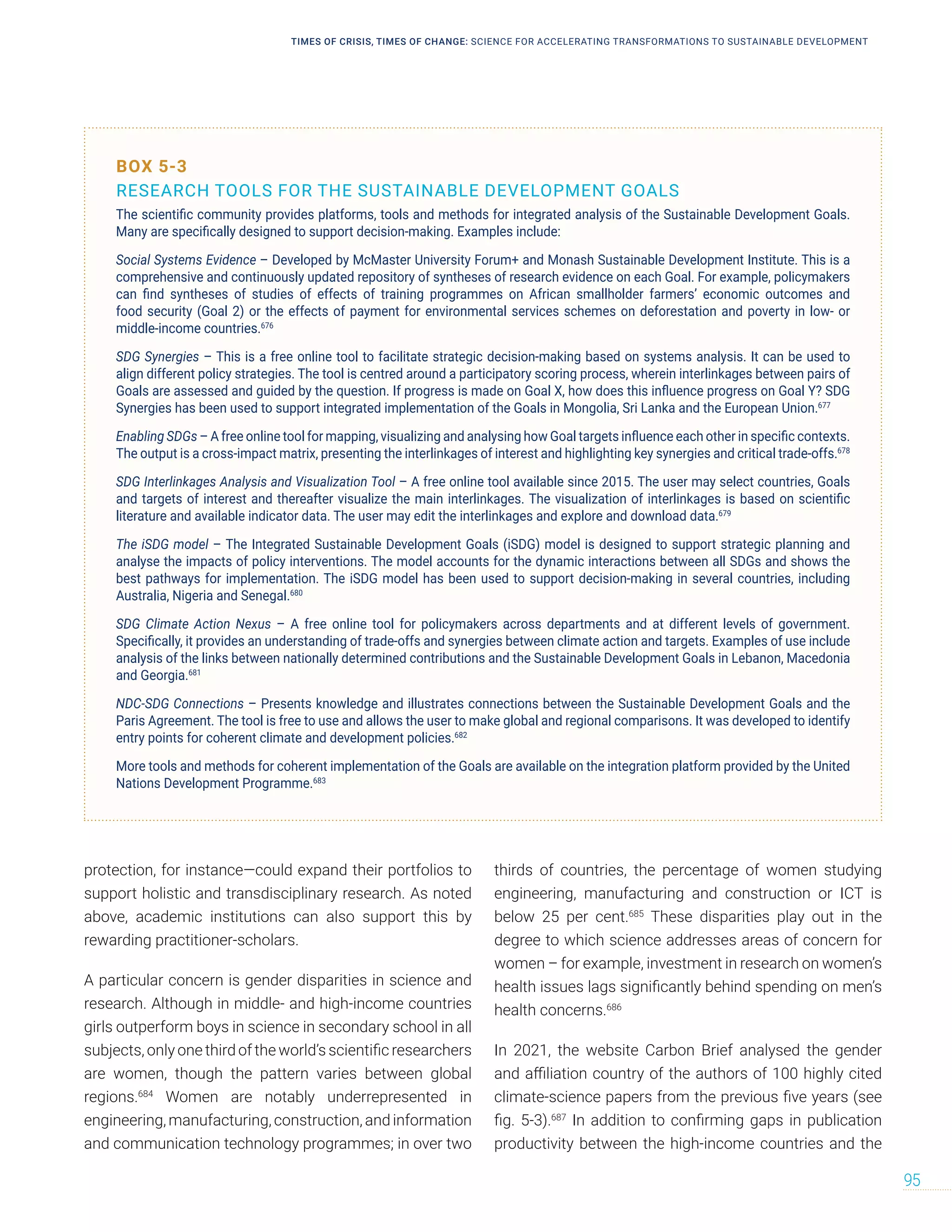 protection, for instance—could expand their portfolios to
support holistic and transdisciplinary research. As noted
above, academic institutions can also support this by
rewarding practitioner-scholars.
A particular concern is gender disparities in science and
research. Although in middle- and high-income countries
girls outperform boys in science in secondary school in all
subjects, only one third of the world’s scientific researchers
are women, though the pattern varies between global
regions.684
Women are notably underrepresented in
engineering,manufacturing, construction, andinformation
and communication technology programmes; in over two
thirds of countries, the percentage of women studying
engineering, manufacturing and construction or ICT is
below 25 per cent.685
These disparities play out in the
degree to which science addresses areas of concern for
women – for example, investment in research on women’s
health issues lags significantly behind spending on men’s
health concerns.686
In 2021, the website Carbon Brief analysed the gender
and affiliation country of the authors of 100 highly cited
climate-science papers from the previous five years (see
fig. 5-3).687
In addition to confirming gaps in publication
productivity between the high-income countries and the
BOX 5-3
RESEARCH TOOLS FOR THE SUSTAINABLE DEVELOPMENT GOALS
The scientific community provides platforms, tools and methods for integrated analysis of the Sustainable Development Goals.
Many are specifically designed to support decision-making. Examples include:
Social Systems Evidence – Developed by McMaster University Forum+ and Monash Sustainable Development Institute. This is a
comprehensive and continuously updated repository of syntheses of research evidence on each Goal. For example, policymakers
can find syntheses of studies of effects of training programmes on African smallholder farmers’ economic outcomes and
food security (Goal 2) or the effects of payment for environmental services schemes on deforestation and poverty in low- or
middle-income countries.676
SDG Synergies – This is a free online tool to facilitate strategic decision-making based on systems analysis. It can be used to
align different policy strategies. The tool is centred around a participatory scoring process, wherein interlinkages between pairs of
Goals are assessed and guided by the question. If progress is made on Goal X, how does this influence progress on Goal Y? SDG
Synergies has been used to support integrated implementation of the Goals in Mongolia, Sri Lanka and the European Union.677
Enabling SDGs – A free online tool for mapping, visualizing and analysing how Goal targets influence each other in specific contexts.
The output is a cross-impact matrix, presenting the interlinkages of interest and highlighting key synergies and critical trade-offs.678
SDG Interlinkages Analysis and Visualization Tool – A free online tool available since 2015. The user may select countries, Goals
and targets of interest and thereafter visualize the main interlinkages. The visualization of interlinkages is based on scientific
literature and available indicator data. The user may edit the interlinkages and explore and download data.679
The iSDG model – The Integrated Sustainable Development Goals (iSDG) model is designed to support strategic planning and
analyse the impacts of policy interventions. The model accounts for the dynamic interactions between all SDGs and shows the
best pathways for implementation. The iSDG model has been used to support decision-making in several countries, including
Australia, Nigeria and Senegal.680
SDG Climate Action Nexus – A free online tool for policymakers across departments and at different levels of government.
Specifically, it provides an understanding of trade-offs and synergies between climate action and targets. Examples of use include
analysis of the links between nationally determined contributions and the Sustainable Development Goals in Lebanon, Macedonia
and Georgia.681
NDC-SDG Connections – Presents knowledge and illustrates connections between the Sustainable Development Goals and the
Paris Agreement. The tool is free to use and allows the user to make global and regional comparisons. It was developed to identify
entry points for coherent climate and development policies.682
More tools and methods for coherent implementation of the Goals are available on the integration platform provided by the United
Nations Development Programme.683
TIMES OF CRISIS, TIMES OF CHANGE: SCIENCE FOR ACCELERATING TRANSFORMATIONS TO SUSTAINABLE DEVELOPMENT
95
 