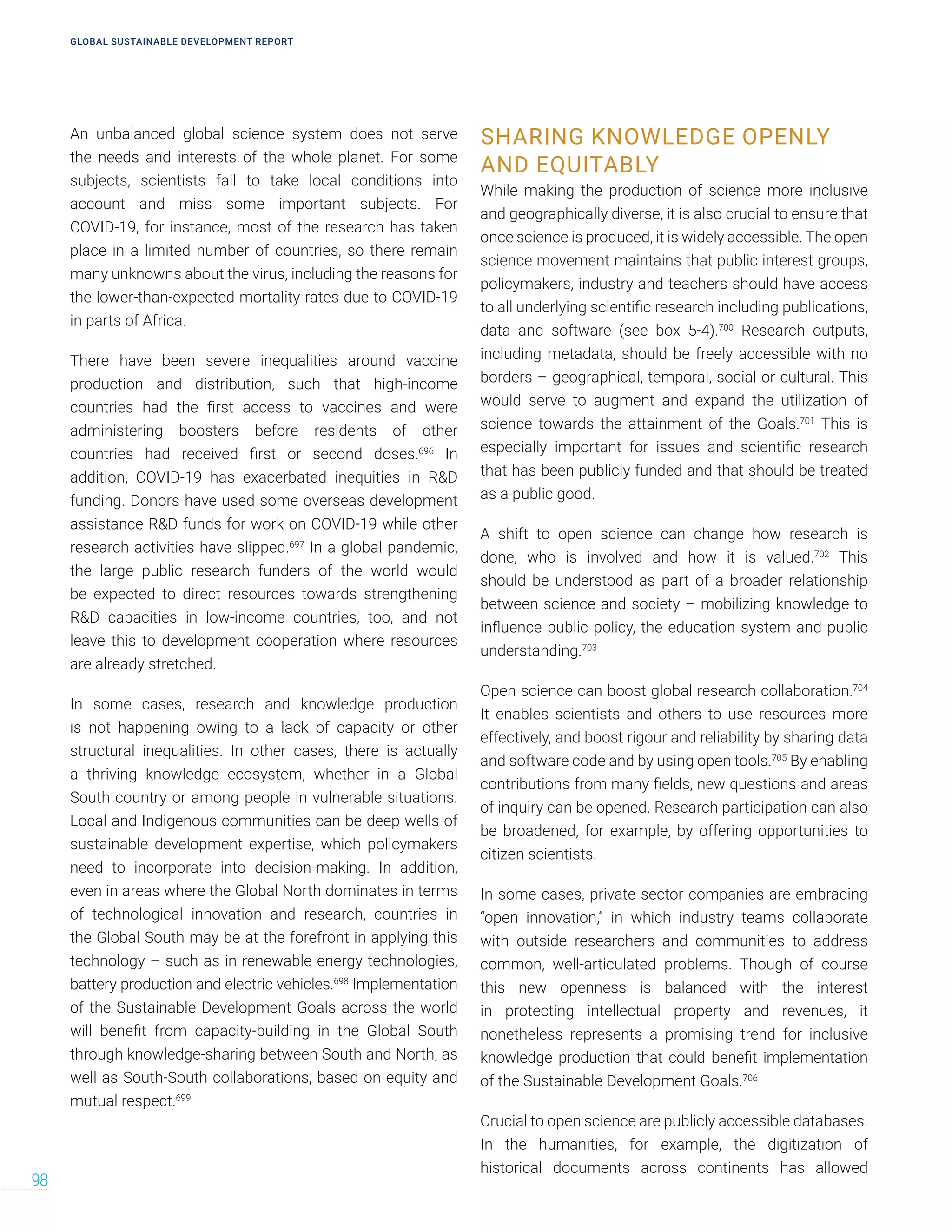 An unbalanced global science system does not serve
the needs and interests of the whole planet. For some
subjects, scientists fail to take local conditions into
account and miss some important subjects. For
COVID-19, for instance, most of the research has taken
place in a limited number of countries, so there remain
many unknowns about the virus, including the reasons for
the lower-than-expected mortality rates due to COVID-19
in parts of Africa.
There have been severe inequalities around vaccine
production and distribution, such that high-income
countries had the first access to vaccines and were
administering boosters before residents of other
countries had received first or second doses.696
In
addition, COVID-19 has exacerbated inequities in RD
funding. Donors have used some overseas development
assistance RD funds for work on COVID-19 while other
research activities have slipped.697
In a global pandemic,
the large public research funders of the world would
be expected to direct resources towards strengthening
RD capacities in low-income countries, too, and not
leave this to development cooperation where resources
are already stretched.
In some cases, research and knowledge production
is not happening owing to a lack of capacity or other
structural inequalities. In other cases, there is actually
a thriving knowledge ecosystem, whether in a Global
South country or among people in vulnerable situations.
Local and Indigenous communities can be deep wells of
sustainable development expertise, which policymakers
need to incorporate into decision-making. In addition,
even in areas where the Global North dominates in terms
of technological innovation and research, countries in
the Global South may be at the forefront in applying this
technology – such as in renewable energy technologies,
battery production and electric vehicles.698
Implementation
of the Sustainable Development Goals across the world
will benefit from capacity-building in the Global South
through knowledge-sharing between South and North, as
well as South-South collaborations, based on equity and
mutual respect.699
SHARING KNOWLEDGE OPENLY
AND EQUITABLY
While making the production of science more inclusive
and geographically diverse, it is also crucial to ensure that
once science is produced, it is widely accessible. The open
science movement maintains that public interest groups,
policymakers, industry and teachers should have access
to all underlying scientific research including publications,
data and software (see box 5-4).700
Research outputs,
including metadata, should be freely accessible with no
borders – geographical, temporal, social or cultural. This
would serve to augment and expand the utilization of
science towards the attainment of the Goals.701
This is
especially important for issues and scientific research
that has been publicly funded and that should be treated
as a public good.
A shift to open science can change how research is
done, who is involved and how it is valued.702
This
should be understood as part of a broader relationship
between science and society – mobilizing knowledge to
influence public policy, the education system and public
understanding.703
Open science can boost global research collaboration.704
It enables scientists and others to use resources more
effectively, and boost rigour and reliability by sharing data
and software code and by using open tools.705
By enabling
contributions from many fields, new questions and areas
of inquiry can be opened. Research participation can also
be broadened, for example, by offering opportunities to
citizen scientists.
In some cases, private sector companies are embracing
“open innovation,” in which industry teams collaborate
with outside researchers and communities to address
common, well-articulated problems. Though of course
this new openness is balanced with the interest
in protecting intellectual property and revenues, it
nonetheless represents a promising trend for inclusive
knowledge production that could benefit implementation
of the Sustainable Development Goals.706
Crucial to open science are publicly accessible databases.
In the humanities, for example, the digitization of
historical documents across continents has allowed
GLOBAL SUSTAINABLE DEVELOPMENT REPORT
98
 