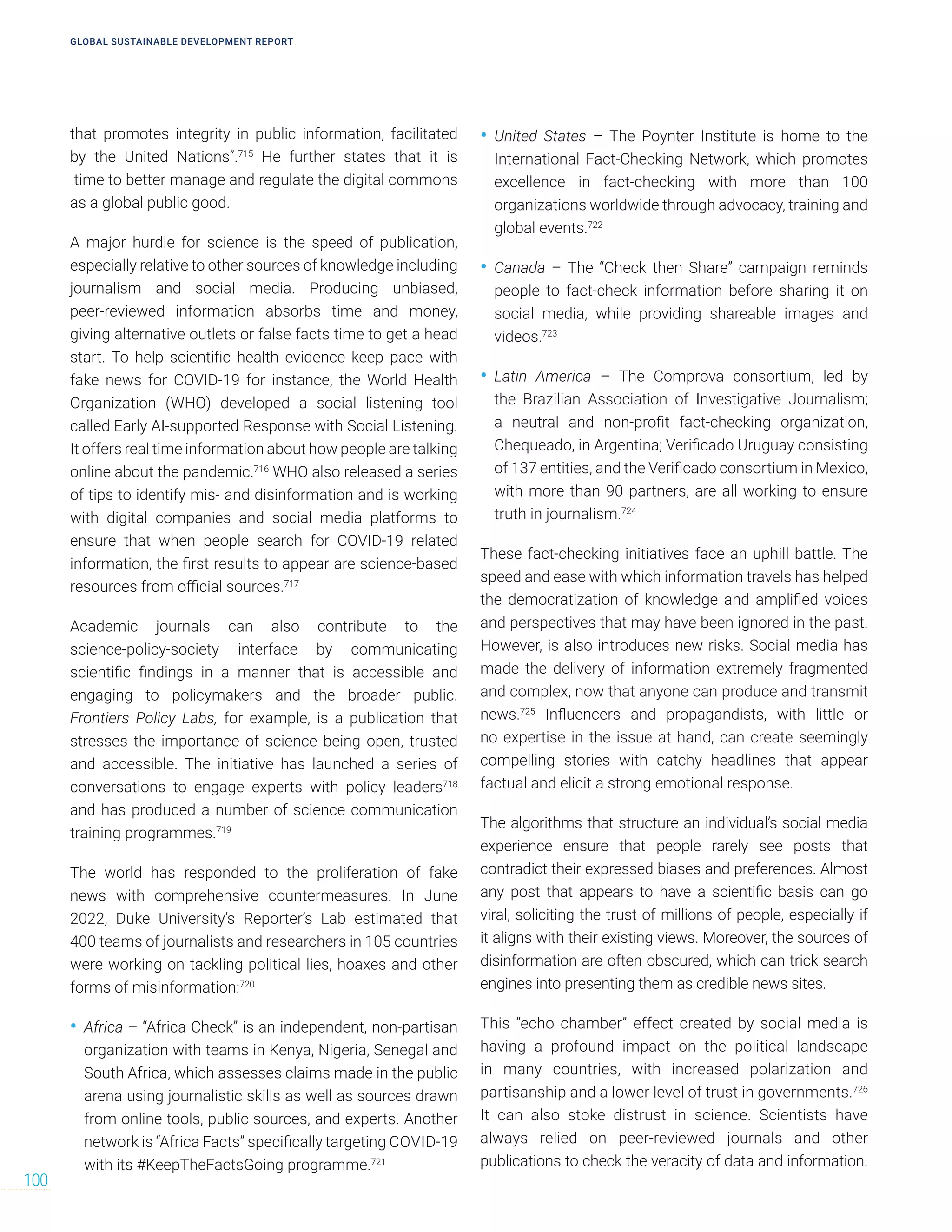 that promotes integrity in public information, facilitated
by the United Nations”.715
He further states that it is
time to better manage and regulate the digital commons
as a global public good.
A major hurdle for science is the speed of publication,
especially relative to other sources of knowledge including
journalism and social media. Producing unbiased,
peer-reviewed information absorbs time and money,
giving alternative outlets or false facts time to get a head
start. To help scientific health evidence keep pace with
fake news for COVID-19 for instance, the World Health
Organization (WHO) developed a social listening tool
called Early AI-supported Response with Social Listening.
It offers real time information about how people are talking
online about the pandemic.716
WHO also released a series
of tips to identify mis- and disinformation and is working
with digital companies and social media platforms to
ensure that when people search for COVID-19 related
information, the first results to appear are science-based
resources from official sources.717
Academic journals can also contribute to the
science-policy-society interface by communicating
scientific findings in a manner that is accessible and
engaging to policymakers and the broader public.
Frontiers Policy Labs, for example, is a publication that
stresses the importance of science being open, trusted
and accessible. The initiative has launched a series of
conversations to engage experts with policy leaders718
and has produced a number of science communication
training programmes.719
The world has responded to the proliferation of fake
news with comprehensive countermeasures. In June
2022, Duke University’s Reporter’s Lab estimated that
400 teams of journalists and researchers in 105 countries
were working on tackling political lies, hoaxes and other
forms of misinformation:720
• Africa – “Africa Check” is an independent, non-partisan
organization with teams in Kenya, Nigeria, Senegal and
South Africa, which assesses claims made in the public
arena using journalistic skills as well as sources drawn
from online tools, public sources, and experts. Another
network is “Africa Facts” specifically targeting COVID-19
with its #KeepTheFactsGoing programme.721
• United States – The Poynter Institute is home to the
International Fact-Checking Network, which promotes
excellence in fact-checking with more than 100
organizations worldwide through advocacy, training and
global events.722
• Canada – The “Check then Share” campaign reminds
people to fact-check information before sharing it on
social media, while providing shareable images and
videos.723
• Latin America – The Comprova consortium, led by
the Brazilian Association of Investigative Journalism;
a neutral and non-profit fact-checking organization,
Chequeado, in Argentina; Verificado Uruguay consisting
of 137 entities, and the Verificado consortium in Mexico,
with more than 90 partners, are all working to ensure
truth in journalism.724
These fact-checking initiatives face an uphill battle. The
speed and ease with which information travels has helped
the democratization of knowledge and amplified voices
and perspectives that may have been ignored in the past.
However, is also introduces new risks. Social media has
made the delivery of information extremely fragmented
and complex, now that anyone can produce and transmit
news.725
Influencers and propagandists, with little or
no expertise in the issue at hand, can create seemingly
compelling stories with catchy headlines that appear
factual and elicit a strong emotional response.
The algorithms that structure an individual’s social media
experience ensure that people rarely see posts that
contradict their expressed biases and preferences. Almost
any post that appears to have a scientific basis can go
viral, soliciting the trust of millions of people, especially if
it aligns with their existing views. Moreover, the sources of
disinformation are often obscured, which can trick search
engines into presenting them as credible news sites.
This “echo chamber” effect created by social media is
having a profound impact on the political landscape
in many countries, with increased polarization and
partisanship and a lower level of trust in governments.726
It can also stoke distrust in science. Scientists have
always relied on peer-reviewed journals and other
publications to check the veracity of data and information.
GLOBAL SUSTAINABLE DEVELOPMENT REPORT
100
 