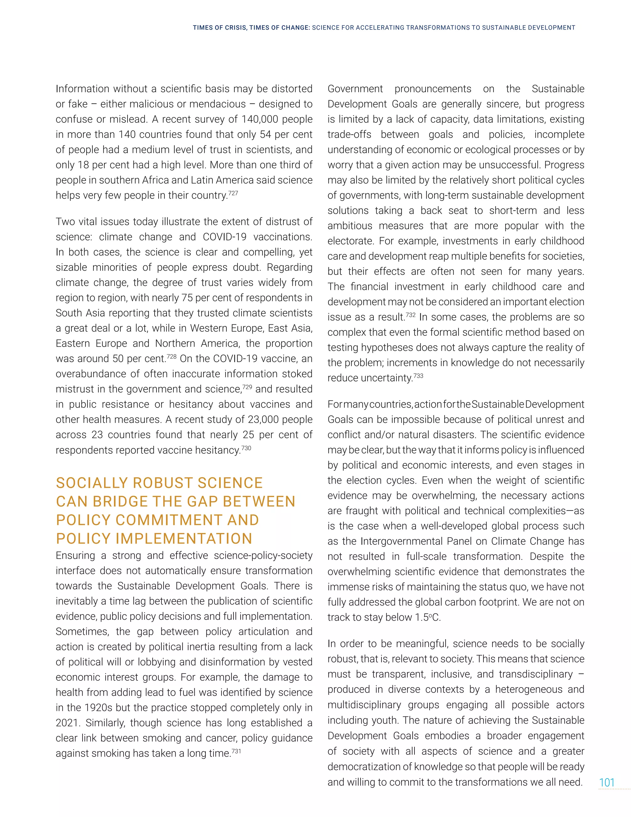 Information without a scientific basis may be distorted
or fake – either malicious or mendacious – designed to
confuse or mislead. A recent survey of 140,000 people
in more than 140 countries found that only 54 per cent
of people had a medium level of trust in scientists, and
only 18 per cent had a high level. More than one third of
people in southern Africa and Latin America said science
helps very few people in their country.727
Two vital issues today illustrate the extent of distrust of
science: climate change and COVID-19 vaccinations.
In both cases, the science is clear and compelling, yet
sizable minorities of people express doubt. Regarding
climate change, the degree of trust varies widely from
region to region, with nearly 75 per cent of respondents in
South Asia reporting that they trusted climate scientists
a great deal or a lot, while in Western Europe, East Asia,
Eastern Europe and Northern America, the proportion
was around 50 per cent.728
On the COVID-19 vaccine, an
overabundance of often inaccurate information stoked
mistrust in the government and science,729
and resulted
in public resistance or hesitancy about vaccines and
other health measures. A recent study of 23,000 people
across 23 countries found that nearly 25 per cent of
respondents reported vaccine hesitancy.730
SOCIALLY ROBUST SCIENCE
CAN BRIDGE THE GAP BETWEEN
POLICY COMMITMENT AND
POLICY IMPLEMENTATION
Ensuring a strong and effective science-policy-society
interface does not automatically ensure transformation
towards the Sustainable Development Goals. There is
inevitably a time lag between the publication of scientific
evidence, public policy decisions and full implementation.
Sometimes, the gap between policy articulation and
action is created by political inertia resulting from a lack
of political will or lobbying and disinformation by vested
economic interest groups. For example, the damage to
health from adding lead to fuel was identified by science
in the 1920s but the practice stopped completely only in
2021. Similarly, though science has long established a
clear link between smoking and cancer, policy guidance
against smoking has taken a long time.731
Government pronouncements on the Sustainable
Development Goals are generally sincere, but progress
is limited by a lack of capacity, data limitations, existing
trade-offs between goals and policies, incomplete
understanding of economic or ecological processes or by
worry that a given action may be unsuccessful. Progress
may also be limited by the relatively short political cycles
of governments, with long-term sustainable development
solutions taking a back seat to short-term and less
ambitious measures that are more popular with the
electorate. For example, investments in early childhood
care and development reap multiple benefits for societies,
but their effects are often not seen for many years.
The financial investment in early childhood care and
development may not be considered an important election
issue as a result.732
In some cases, the problems are so
complex that even the formal scientific method based on
testing hypotheses does not always capture the reality of
the problem; increments in knowledge do not necessarily
reduce uncertainty.733
Formanycountries,actionfortheSustainableDevelopment
Goals can be impossible because of political unrest and
conflict and/or natural disasters. The scientific evidence
may be clear, but the way that it informs policy is influenced
by political and economic interests, and even stages in
the election cycles. Even when the weight of scientific
evidence may be overwhelming, the necessary actions
are fraught with political and technical complexities—as
is the case when a well-developed global process such
as the Intergovernmental Panel on Climate Change has
not resulted in full-scale transformation. Despite the
overwhelming scientific evidence that demonstrates the
immense risks of maintaining the status quo, we have not
fully addressed the global carbon footprint. We are not on
track to stay below 1.5o
C.
In order to be meaningful, science needs to be socially
robust, that is, relevant to society. This means that science
must be transparent, inclusive, and transdisciplinary –
produced in diverse contexts by a heterogeneous and
multidisciplinary groups engaging all possible actors
including youth. The nature of achieving the Sustainable
Development Goals embodies a broader engagement
of society with all aspects of science and a greater
democratization of knowledge so that people will be ready
and willing to commit to the transformations we all need.
TIMES OF CRISIS, TIMES OF CHANGE: SCIENCE FOR ACCELERATING TRANSFORMATIONS TO SUSTAINABLE DEVELOPMENT
101
 