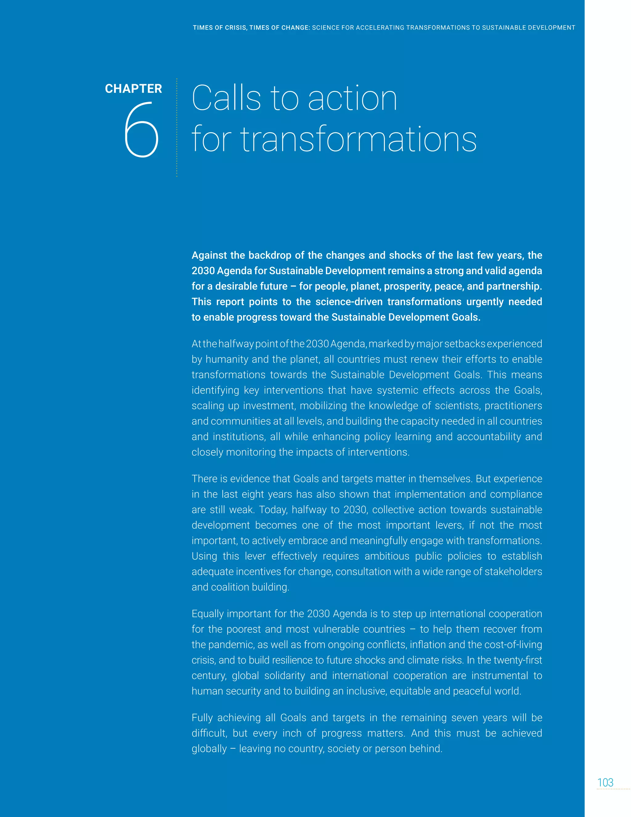 Against the backdrop of the changes and shocks of the last few years, the
2030 Agenda for Sustainable Development remains a strong and valid agenda
for a desirable future – for people, planet, prosperity, peace, and partnership.
This report points to the science-driven transformations urgently needed
to enable progress toward the Sustainable Development Goals.
Atthehalfwaypointofthe2030Agenda,markedbymajorsetbacksexperienced
by humanity and the planet, all countries must renew their efforts to enable
transformations towards the Sustainable Development Goals. This means
identifying key interventions that have systemic effects across the Goals,
scaling up investment, mobilizing the knowledge of scientists, practitioners
and communities at all levels, and building the capacity needed in all countries
and institutions, all while enhancing policy learning and accountability and
closely monitoring the impacts of interventions.
There is evidence that Goals and targets matter in themselves. But experience
in the last eight years has also shown that implementation and compliance
are still weak. Today, halfway to 2030, collective action towards sustainable
development becomes one of the most important levers, if not the most
important, to actively embrace and meaningfully engage with transformations.
Using this lever effectively requires ambitious public policies to establish
adequate incentives for change, consultation with a wide range of stakeholders
and coalition building.
Equally important for the 2030 Agenda is to step up international cooperation
for the poorest and most vulnerable countries – to help them recover from
the pandemic, as well as from ongoing conflicts, inflation and the cost-of-living
crisis, and to build resilience to future shocks and climate risks. In the twenty-first
century, global solidarity and international cooperation are instrumental to
human security and to building an inclusive, equitable and peaceful world.
Fully achieving all Goals and targets in the remaining seven years will be
difficult, but every inch of progress matters. And this must be achieved
globally – leaving no country, society or person behind.
CHAPTER
6
Calls to action
for transformations
103
TIMES OF CRISIS, TIMES OF CHANGE: SCIENCE FOR ACCELERATING TRANSFORMATIONS TO SUSTAINABLE DEVELOPMENT
 