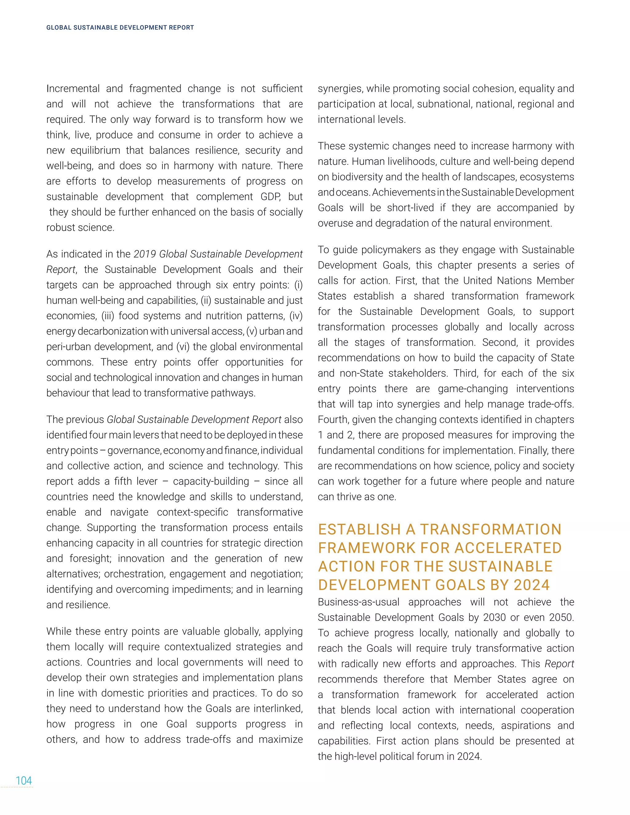 Incremental and fragmented change is not sufficient
and will not achieve the transformations that are
required. The only way forward is to transform how we
think, live, produce and consume in order to achieve a
new equilibrium that balances resilience, security and
well-being, and does so in harmony with nature. There
are efforts to develop measurements of progress on
sustainable development that complement GDP, but
they should be further enhanced on the basis of socially
robust science.
As indicated in the 2019 Global Sustainable Development
Report, the Sustainable Development Goals and their
targets can be approached through six entry points: (i)
human well-being and capabilities, (ii) sustainable and just
economies, (iii) food systems and nutrition patterns, (iv)
energy decarbonization with universal access, (v) urban and
peri-urban development, and (vi) the global environmental
commons. These entry points offer opportunities for
social and technological innovation and changes in human
behaviour that lead to transformative pathways.
The previous Global Sustainable Development Report also
identifiedfourmainleversthatneedtobedeployedinthese
entrypoints–governance,economyandfinance,individual
and collective action, and science and technology. This
report adds a fifth lever – capacity-building – since all
countries need the knowledge and skills to understand,
enable and navigate context-specific transformative
change. Supporting the transformation process entails
enhancing capacity in all countries for strategic direction
and foresight; innovation and the generation of new
alternatives; orchestration, engagement and negotiation;
identifying and overcoming impediments; and in learning
and resilience.
While these entry points are valuable globally, applying
them locally will require contextualized strategies and
actions. Countries and local governments will need to
develop their own strategies and implementation plans
in line with domestic priorities and practices. To do so
they need to understand how the Goals are interlinked,
how progress in one Goal supports progress in
others, and how to address trade-offs and maximize
synergies, while promoting social cohesion, equality and
participation at local, subnational, national, regional and
international levels.
These systemic changes need to increase harmony with
nature. Human livelihoods, culture and well-being depend
on biodiversity and the health of landscapes, ecosystems
andoceans.AchievementsintheSustainableDevelopment
Goals will be short-lived if they are accompanied by
overuse and degradation of the natural environment.
To guide policymakers as they engage with Sustainable
Development Goals, this chapter presents a series of
calls for action. First, that the United Nations Member
States establish a shared transformation framework
for the Sustainable Development Goals, to support
transformation processes globally and locally across
all the stages of transformation. Second, it provides
recommendations on how to build the capacity of State
and non-State stakeholders. Third, for each of the six
entry points there are game-changing interventions
that will tap into synergies and help manage trade-offs.
Fourth, given the changing contexts identified in chapters
1 and 2, there are proposed measures for improving the
fundamental conditions for implementation. Finally, there
are recommendations on how science, policy and society
can work together for a future where people and nature
can thrive as one.
ESTABLISH A TRANSFORMATION
FRAMEWORK FOR ACCELERATED
ACTION FOR THE SUSTAINABLE
DEVELOPMENT GOALS BY 2024
Business-as-usual approaches will not achieve the
Sustainable Development Goals by 2030 or even 2050.
To achieve progress locally, nationally and globally to
reach the Goals will require truly transformative action
with radically new efforts and approaches. This Report
recommends therefore that Member States agree on
a transformation framework for accelerated action
that blends local action with international cooperation
and reflecting local contexts, needs, aspirations and
capabilities. First action plans should be presented at
the high-level political forum in 2024.
GLOBAL SUSTAINABLE DEVELOPMENT REPORT
104
 