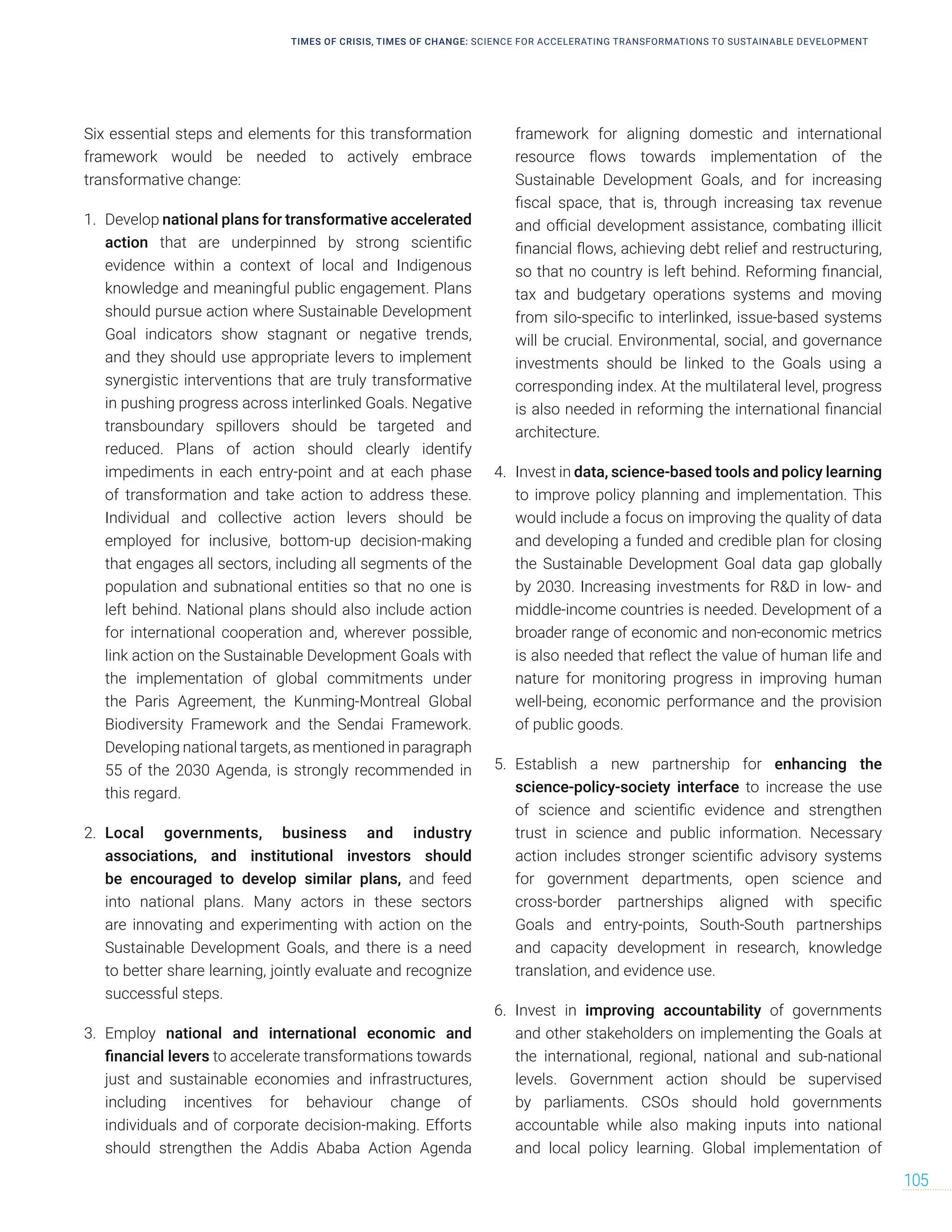 Six essential steps and elements for this transformation
framework would be needed to actively embrace
transformative change:
1. Develop national plans for transformative accelerated
action that are underpinned by strong scientific
evidence within a context of local and Indigenous
knowledge and meaningful public engagement. Plans
should pursue action where Sustainable Development
Goal indicators show stagnant or negative trends,
and they should use appropriate levers to implement
synergistic interventions that are truly transformative
in pushing progress across interlinked Goals. Negative
transboundary spillovers should be targeted and
reduced. Plans of action should clearly identify
impediments in each entry-point and at each phase
of transformation and take action to address these.
Individual and collective action levers should be
employed for inclusive, bottom-up decision-making
that engages all sectors, including all segments of the
population and subnational entities so that no one is
left behind. National plans should also include action
for international cooperation and, wherever possible,
link action on the Sustainable Development Goals with
the implementation of global commitments under
the Paris Agreement, the Kunming-Montreal Global
Biodiversity Framework and the Sendai Framework.
Developing national targets, as mentioned in paragraph
55 of the 2030 Agenda, is strongly recommended in
this regard.
2. Local governments, business and industry
associations, and institutional investors should
be encouraged to develop similar plans, and feed
into national plans. Many actors in these sectors
are innovating and experimenting with action on the
Sustainable Development Goals, and there is a need
to better share learning, jointly evaluate and recognize
successful steps.
3. Employ national and international economic and
financial levers to accelerate transformations towards
just and sustainable economies and infrastructures,
including incentives for behaviour change of
individuals and of corporate decision-making. Efforts
should strengthen the Addis Ababa Action Agenda
framework for aligning domestic and international
resource flows towards implementation of the
Sustainable Development Goals, and for increasing
fiscal space, that is, through increasing tax revenue
and official development assistance, combating illicit
financial flows, achieving debt relief and restructuring,
so that no country is left behind. Reforming financial,
tax and budgetary operations systems and moving
from silo-specific to interlinked, issue-based systems
will be crucial. Environmental, social, and governance
investments should be linked to the Goals using a
corresponding index. At the multilateral level, progress
is also needed in reforming the international financial
architecture.
4. Invest in data, science-based tools and policy learning
to improve policy planning and implementation. This
would include a focus on improving the quality of data
and developing a funded and credible plan for closing
the Sustainable Development Goal data gap globally
by 2030. Increasing investments for RD in low- and
middle-income countries is needed. Development of a
broader range of economic and non-economic metrics
is also needed that reflect the value of human life and
nature for monitoring progress in improving human
well-being, economic performance and the provision
of public goods.
5. Establish a new partnership for enhancing the
science-policy-society interface to increase the use
of science and scientific evidence and strengthen
trust in science and public information. Necessary
action includes stronger scientific advisory systems
for government departments, open science and
cross-border partnerships aligned with specific
Goals and entry-points, South-South partnerships
and capacity development in research, knowledge
translation, and evidence use.
6. Invest in improving accountability of governments
and other stakeholders on implementing the Goals at
the international, regional, national and sub-national
levels. Government action should be supervised
by parliaments. CSOs should hold governments
accountable while also making inputs into national
and local policy learning. Global implementation of
TIMES OF CRISIS, TIMES OF CHANGE: SCIENCE FOR ACCELERATING TRANSFORMATIONS TO SUSTAINABLE DEVELOPMENT
105
 