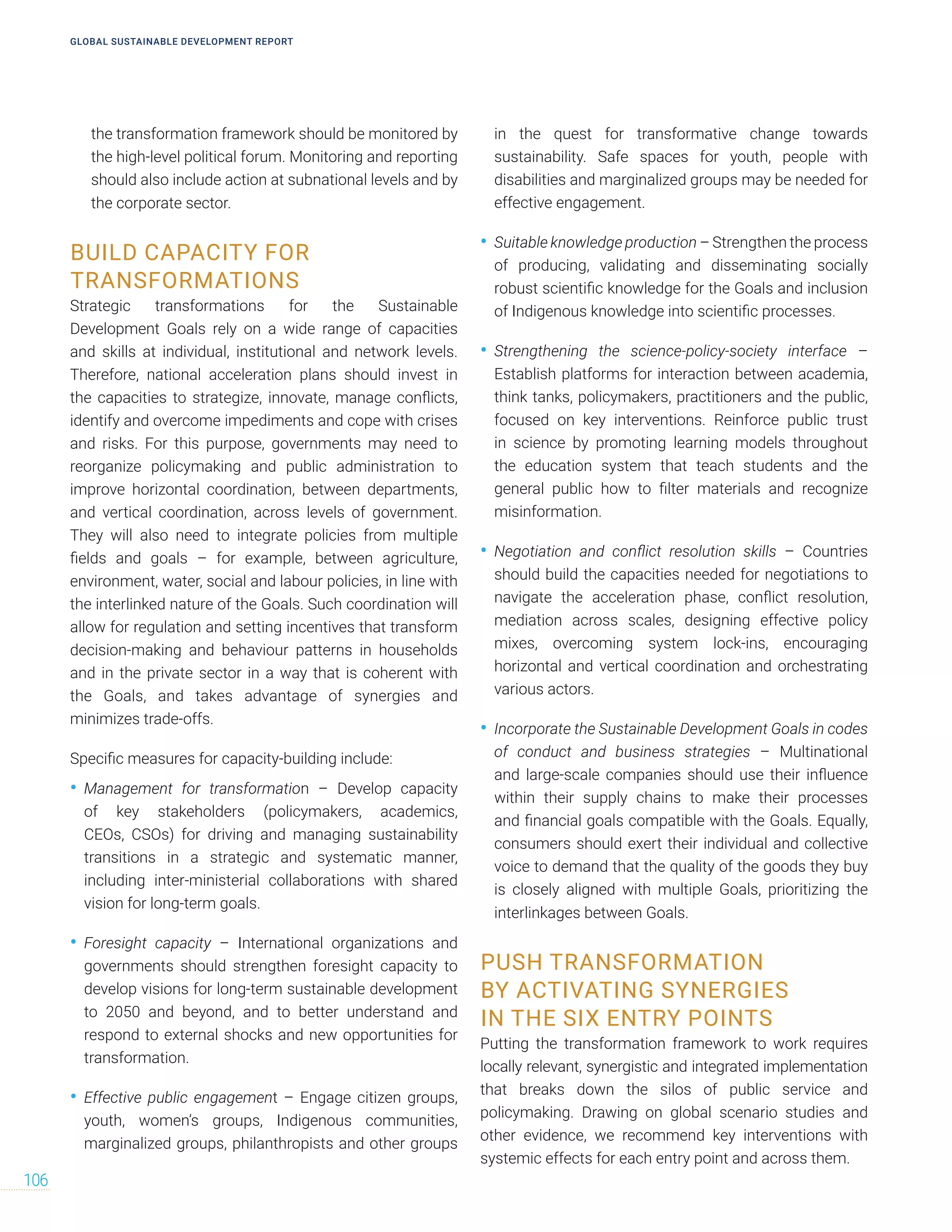 the transformation framework should be monitored by
the high-level political forum. Monitoring and reporting
should also include action at subnational levels and by
the corporate sector.
BUILD CAPACITY FOR
TRANSFORMATIONS
Strategic transformations for the Sustainable
Development Goals rely on a wide range of capacities
and skills at individual, institutional and network levels.
Therefore, national acceleration plans should invest in
the capacities to strategize, innovate, manage conflicts,
identify and overcome impediments and cope with crises
and risks. For this purpose, governments may need to
reorganize policymaking and public administration to
improve horizontal coordination, between departments,
and vertical coordination, across levels of government.
They will also need to integrate policies from multiple
fields and goals – for example, between agriculture,
environment, water, social and labour policies, in line with
the interlinked nature of the Goals. Such coordination will
allow for regulation and setting incentives that transform
decision-making and behaviour patterns in households
and in the private sector in a way that is coherent with
the Goals, and takes advantage of synergies and
minimizes trade-offs.
Specific measures for capacity-building include:
• Management for transformation – Develop capacity
of key stakeholders (policymakers, academics,
CEOs, CSOs) for driving and managing sustainability
transitions in a strategic and systematic manner,
including inter-ministerial collaborations with shared
vision for long-term goals.
• Foresight capacity – International organizations and
governments should strengthen foresight capacity to
develop visions for long-term sustainable development
to 2050 and beyond, and to better understand and
respond to external shocks and new opportunities for
transformation.
• Effective public engagement – Engage citizen groups,
youth, women’s groups, Indigenous communities,
marginalized groups, philanthropists and other groups
in the quest for transformative change towards
sustainability. Safe spaces for youth, people with
disabilities and marginalized groups may be needed for
effective engagement.
• Suitable knowledge production – Strengthen the process
of producing, validating and disseminating socially
robust scientific knowledge for the Goals and inclusion
of Indigenous knowledge into scientific processes.
• Strengthening the science-policy-society interface –
Establish platforms for interaction between academia,
think tanks, policymakers, practitioners and the public,
focused on key interventions. Reinforce public trust
in science by promoting learning models throughout
the education system that teach students and the
general public how to filter materials and recognize
misinformation.
• Negotiation and conflict resolution skills – Countries
should build the capacities needed for negotiations to
navigate the acceleration phase, conflict resolution,
mediation across scales, designing effective policy
mixes, overcoming system lock-ins, encouraging
horizontal and vertical coordination and orchestrating
various actors.
• Incorporate the Sustainable Development Goals in codes
of conduct and business strategies – Multinational
and large-scale companies should use their influence
within their supply chains to make their processes
and financial goals compatible with the Goals. Equally,
consumers should exert their individual and collective
voice to demand that the quality of the goods they buy
is closely aligned with multiple Goals, prioritizing the
interlinkages between Goals.
PUSH TRANSFORMATION
BY ACTIVATING SYNERGIES
IN THE SIX ENTRY POINTS
Putting the transformation framework to work requires
locally relevant, synergistic and integrated implementation
that breaks down the silos of public service and
policymaking. Drawing on global scenario studies and
other evidence, we recommend key interventions with
systemic effects for each entry point and across them.
GLOBAL SUSTAINABLE DEVELOPMENT REPORT
106
 