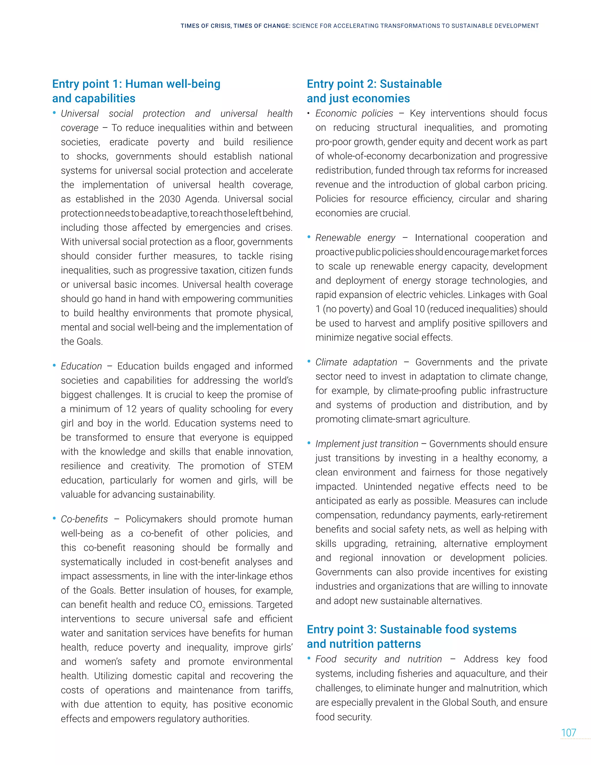 Entry point 1: Human well-being
and capabilities
• Universal social protection and universal health
coverage – To reduce inequalities within and between
societies, eradicate poverty and build resilience
to shocks, governments should establish national
systems for universal social protection and accelerate
the implementation of universal health coverage,
as established in the 2030 Agenda. Universal social
protectionneedstobeadaptive,toreachthoseleftbehind,
including those affected by emergencies and crises.
With universal social protection as a floor, governments
should consider further measures, to tackle rising
inequalities, such as progressive taxation, citizen funds
or universal basic incomes. Universal health coverage
should go hand in hand with empowering communities
to build healthy environments that promote physical,
mental and social well-being and the implementation of
the Goals.
• Education – Education builds engaged and informed
societies and capabilities for addressing the world’s
biggest challenges. It is crucial to keep the promise of
a minimum of 12 years of quality schooling for every
girl and boy in the world. Education systems need to
be transformed to ensure that everyone is equipped
with the knowledge and skills that enable innovation,
resilience and creativity. The promotion of STEM
education, particularly for women and girls, will be
valuable for advancing sustainability.
• Co-benefits – Policymakers should promote human
well-being as a co-benefit of other policies, and
this co-benefit reasoning should be formally and
systematically included in cost-benefit analyses and
impact assessments, in line with the inter-linkage ethos
of the Goals. Better insulation of houses, for example,
can benefit health and reduce CO2
emissions. Targeted
interventions to secure universal safe and efficient
water and sanitation services have benefits for human
health, reduce poverty and inequality, improve girls’
and women’s safety and promote environmental
health. Utilizing domestic capital and recovering the
costs of operations and maintenance from tariffs,
with due attention to equity, has positive economic
effects and empowers regulatory authorities.
Entry point 2: Sustainable
and just economies
• Economic policies – Key interventions should focus
on reducing structural inequalities, and promoting
pro-poor growth, gender equity and decent work as part
of whole-of-economy decarbonization and progressive
redistribution, funded through tax reforms for increased
revenue and the introduction of global carbon pricing.
Policies for resource efficiency, circular and sharing
economies are crucial.
• Renewable energy – International cooperation and
proactivepublicpoliciesshouldencouragemarketforces
to scale up renewable energy capacity, development
and deployment of energy storage technologies, and
rapid expansion of electric vehicles. Linkages with Goal
1 (no poverty) and Goal 10 (reduced inequalities) should
be used to harvest and amplify positive spillovers and
minimize negative social effects.
• Climate adaptation – Governments and the private
sector need to invest in adaptation to climate change,
for example, by climate-proofing public infrastructure
and systems of production and distribution, and by
promoting climate-smart agriculture.
• Implement just transition – Governments should ensure
just transitions by investing in a healthy economy, a
clean environment and fairness for those negatively
impacted. Unintended negative effects need to be
anticipated as early as possible. Measures can include
compensation, redundancy payments, early-retirement
benefits and social safety nets, as well as helping with
skills upgrading, retraining, alternative employment
and regional innovation or development policies.
Governments can also provide incentives for existing
industries and organizations that are willing to innovate
and adopt new sustainable alternatives.
Entry point 3: Sustainable food systems
and nutrition patterns
• Food security and nutrition – Address key food
systems, including fisheries and aquaculture, and their
challenges, to eliminate hunger and malnutrition, which
are especially prevalent in the Global South, and ensure
food security.
TIMES OF CRISIS, TIMES OF CHANGE: SCIENCE FOR ACCELERATING TRANSFORMATIONS TO SUSTAINABLE DEVELOPMENT
107
 