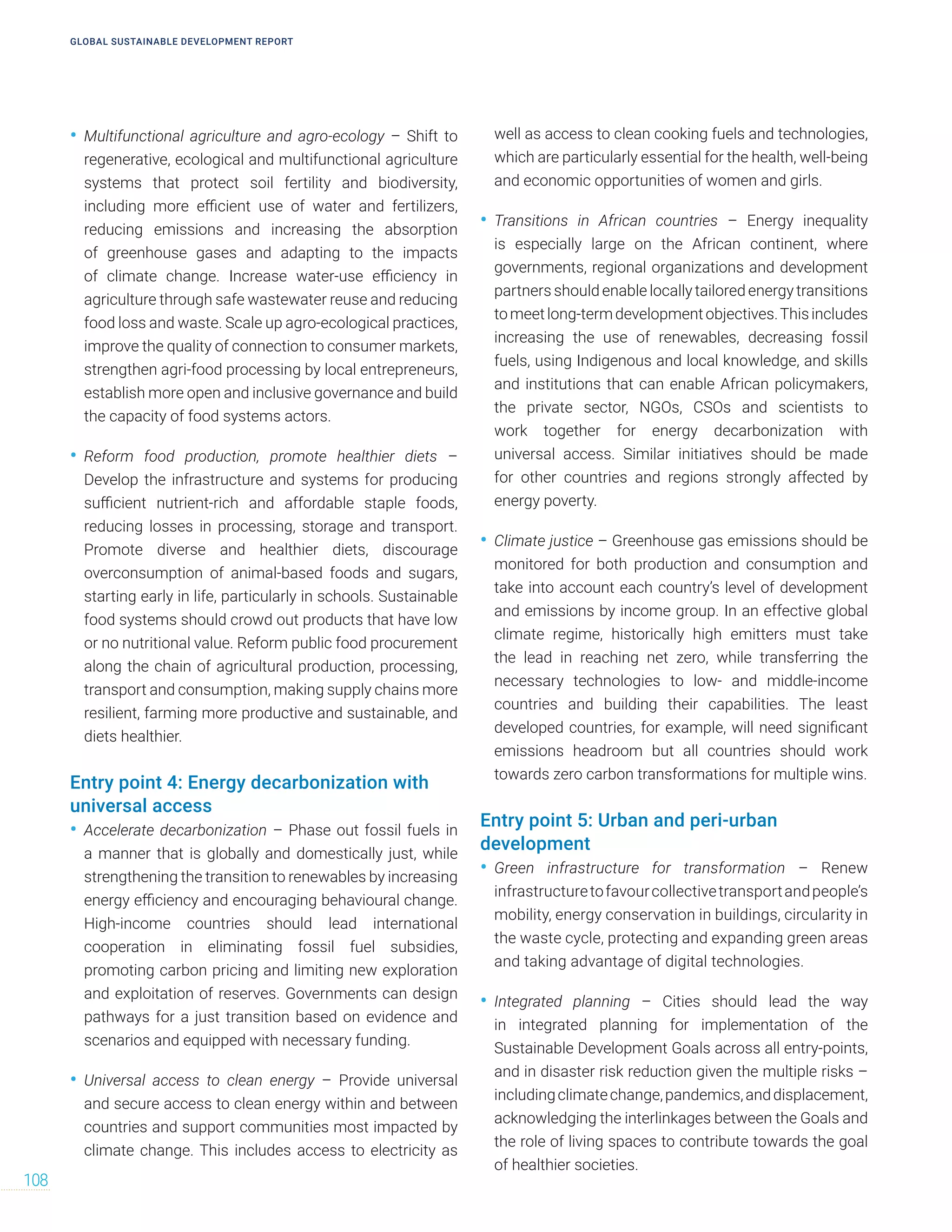 • Multifunctional agriculture and agro-ecology – Shift to
regenerative, ecological and multifunctional agriculture
systems that protect soil fertility and biodiversity,
including more efficient use of water and fertilizers,
reducing emissions and increasing the absorption
of greenhouse gases and adapting to the impacts
of climate change. Increase water-use efficiency in
agriculture through safe wastewater reuse and reducing
food loss and waste. Scale up agro-ecological practices,
improve the quality of connection to consumer markets,
strengthen agri-food processing by local entrepreneurs,
establish more open and inclusive governance and build
the capacity of food systems actors.
• Reform food production, promote healthier diets –
Develop the infrastructure and systems for producing
sufficient nutrient-rich and affordable staple foods,
reducing losses in processing, storage and transport.
Promote diverse and healthier diets, discourage
overconsumption of animal-based foods and sugars,
starting early in life, particularly in schools. Sustainable
food systems should crowd out products that have low
or no nutritional value. Reform public food procurement
along the chain of agricultural production, processing,
transport and consumption, making supply chains more
resilient, farming more productive and sustainable, and
diets healthier.
Entry point 4: Energy decarbonization with
universal access
• Accelerate decarbonization – Phase out fossil fuels in
a manner that is globally and domestically just, while
strengthening the transition to renewables by increasing
energy efficiency and encouraging behavioural change.
High-income countries should lead international
cooperation in eliminating fossil fuel subsidies,
promoting carbon pricing and limiting new exploration
and exploitation of reserves. Governments can design
pathways for a just transition based on evidence and
scenarios and equipped with necessary funding.
• Universal access to clean energy – Provide universal
and secure access to clean energy within and between
countries and support communities most impacted by
climate change. This includes access to electricity as
well as access to clean cooking fuels and technologies,
which are particularly essential for the health, well-being
and economic opportunities of women and girls.
• Transitions in African countries – Energy inequality
is especially large on the African continent, where
governments, regional organizations and development
partners should enable locally tailored energy transitions
tomeetlong-termdevelopmentobjectives.Thisincludes
increasing the use of renewables, decreasing fossil
fuels, using Indigenous and local knowledge, and skills
and institutions that can enable African policymakers,
the private sector, NGOs, CSOs and scientists to
work together for energy decarbonization with
universal access. Similar initiatives should be made
for other countries and regions strongly affected by
energy poverty.
• Climate justice – Greenhouse gas emissions should be
monitored for both production and consumption and
take into account each country’s level of development
and emissions by income group. In an effective global
climate regime, historically high emitters must take
the lead in reaching net zero, while transferring the
necessary technologies to low- and middle-income
countries and building their capabilities. The least
developed countries, for example, will need significant
emissions headroom but all countries should work
towards zero carbon transformations for multiple wins.
Entry point 5: Urban and peri-urban
development
• Green infrastructure for transformation – Renew
infrastructuretofavourcollectivetransportandpeople’s
mobility, energy conservation in buildings, circularity in
the waste cycle, protecting and expanding green areas
and taking advantage of digital technologies.
• Integrated planning – Cities should lead the way
in integrated planning for implementation of the
Sustainable Development Goals across all entry-points,
and in disaster risk reduction given the multiple risks –
includingclimatechange,pandemics,anddisplacement,
acknowledging the interlinkages between the Goals and
the role of living spaces to contribute towards the goal
of healthier societies.
GLOBAL SUSTAINABLE DEVELOPMENT REPORT
108
 