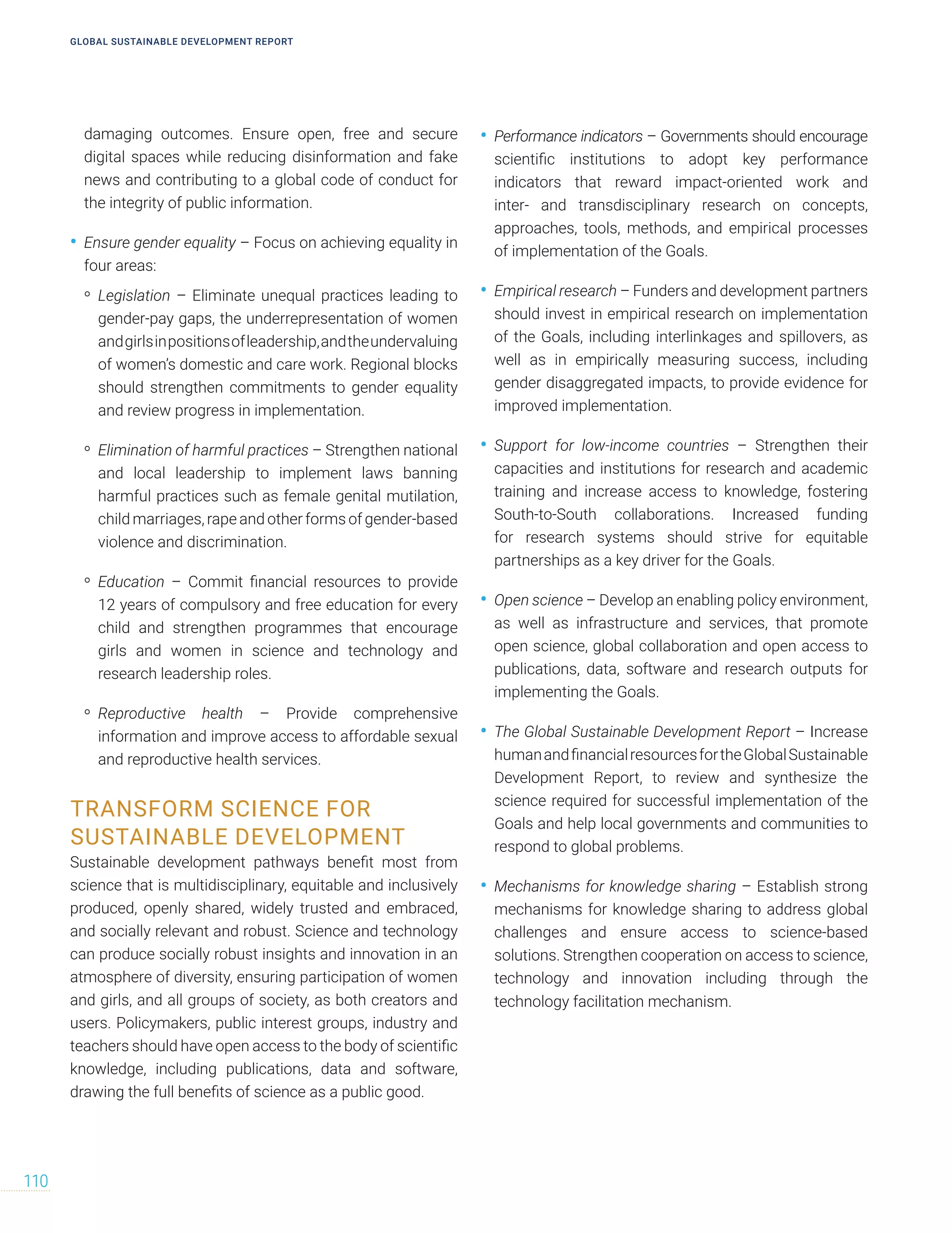damaging outcomes. Ensure open, free and secure
digital spaces while reducing disinformation and fake
news and contributing to a global code of conduct for
the integrity of public information.
• Ensure gender equality – Focus on achieving equality in
four areas:
• Legislation – Eliminate unequal practices leading to
gender-pay gaps, the underrepresentation of women
andgirlsinpositionsofleadership,andtheundervaluing
of women’s domestic and care work. Regional blocks
should strengthen commitments to gender equality
and review progress in implementation.
• Elimination of harmful practices – Strengthen national
and local leadership to implement laws banning
harmful practices such as female genital mutilation,
child marriages, rape and other forms of gender-based
violence and discrimination.
• Education – Commit financial resources to provide
12 years of compulsory and free education for every
child and strengthen programmes that encourage
girls and women in science and technology and
research leadership roles.
• Reproductive health – Provide comprehensive
information and improve access to affordable sexual
and reproductive health services.
TRANSFORM SCIENCE FOR
SUSTAINABLE DEVELOPMENT
Sustainable development pathways benefit most from
science that is multidisciplinary, equitable and inclusively
produced, openly shared, widely trusted and embraced,
and socially relevant and robust. Science and technology
can produce socially robust insights and innovation in an
atmosphere of diversity, ensuring participation of women
and girls, and all groups of society, as both creators and
users. Policymakers, public interest groups, industry and
teachers should have open access to the body of scientific
knowledge, including publications, data and software,
drawing the full benefits of science as a public good.
• Performance indicators – Governments should encourage
scientific institutions to adopt key performance
indicators that reward impact-oriented work and
inter- and transdisciplinary research on concepts,
approaches, tools, methods, and empirical processes
of implementation of the Goals.
• Empirical research – Funders and development partners
should invest in empirical research on implementation
of the Goals, including interlinkages and spillovers, as
well as in empirically measuring success, including
gender disaggregated impacts, to provide evidence for
improved implementation.
• Support for low-income countries – Strengthen their
capacities and institutions for research and academic
training and increase access to knowledge, fostering
South-to-South collaborations. Increased funding
for research systems should strive for equitable
partnerships as a key driver for the Goals.
• Open science – Develop an enabling policy environment,
as well as infrastructure and services, that promote
open science, global collaboration and open access to
publications, data, software and research outputs for
implementing the Goals.
• The Global Sustainable Development Report – Increase
humanandfinancialresourcesfortheGlobalSustainable
Development Report, to review and synthesize the
science required for successful implementation of the
Goals and help local governments and communities to
respond to global problems.
• Mechanisms for knowledge sharing – Establish strong
mechanisms for knowledge sharing to address global
challenges and ensure access to science-based
solutions. Strengthen cooperation on access to science,
technology and innovation including through the
technology facilitation mechanism.
GLOBAL SUSTAINABLE DEVELOPMENT REPORT
110
 