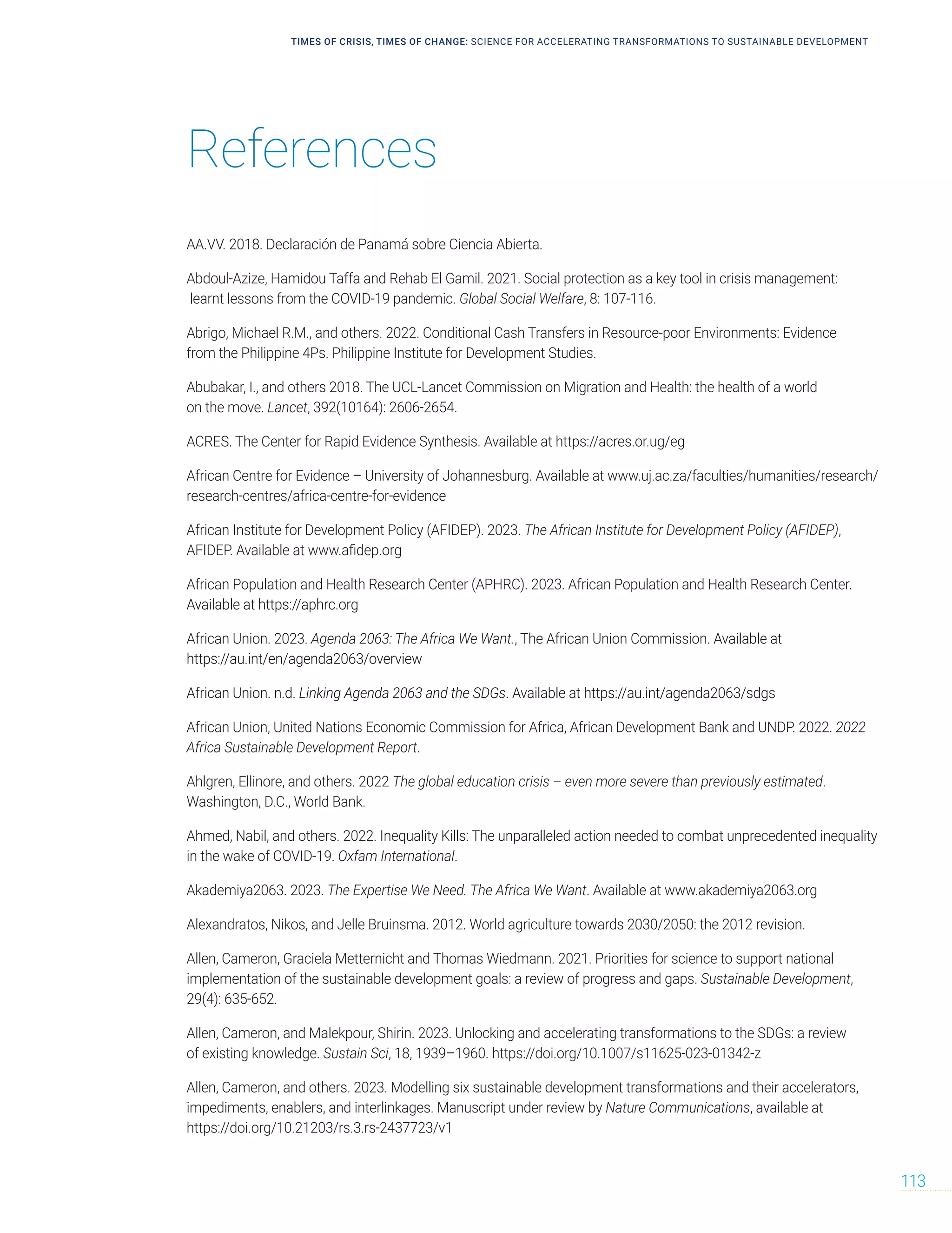 References
TIMES OF CRISIS, TIMES OF CHANGE: SCIENCE FOR ACCELERATING TRANSFORMATIONS TO SUSTAINABLE DEVELOPMENT
113
AA.VV. 2018. Declaración de Panamá sobre Ciencia Abierta.
Abdoul-Azize, Hamidou Taffa and Rehab El Gamil. 2021. Social protection as a key tool in crisis management:
learnt lessons from the COVID-19 pandemic. Global Social Welfare, 8: 107-116.
Abrigo, Michael R.M., and others. 2022. Conditional Cash Transfers in Resource-poor Environments: Evidence
from the Philippine 4Ps. Philippine Institute for Development Studies.
Abubakar, I., and others 2018. The UCL-Lancet Commission on Migration and Health: the health of a world
on the move. Lancet, 392(10164): 2606-2654.
ACRES. The Center for Rapid Evidence Synthesis. Available at https://acres.or.ug/eg
African Centre for Evidence – University of Johannesburg. Available at www.uj.ac.za/faculties/humanities/research/
research-centres/africa-centre-for-evidence
African Institute for Development Policy (AFIDEP). 2023. The African Institute for Development Policy (AFIDEP),
AFIDEP. Available at www.afidep.org
African Population and Health Research Center (APHRC). 2023. African Population and Health Research Center.
Available at https://aphrc.org
African Union. 2023. Agenda 2063: The Africa We Want., The African Union Commission. Available at
https://au.int/en/agenda2063/overview
African Union. n.d. Linking Agenda 2063 and the SDGs. Available at https://au.int/agenda2063/sdgs
African Union, United Nations Economic Commission for Africa, African Development Bank and UNDP. 2022. 2022
Africa Sustainable Development Report.
Ahlgren, Ellinore, and others. 2022 The global education crisis – even more severe than previously estimated.
Washington, D.C., World Bank.
Ahmed, Nabil, and others. 2022. Inequality Kills: The unparalleled action needed to combat unprecedented inequality
in the wake of COVID-19. Oxfam International.
Akademiya2063. 2023. The Expertise We Need. The Africa We Want. Available at www.akademiya2063.org
Alexandratos, Nikos, and Jelle Bruinsma. 2012. World agriculture towards 2030/2050: the 2012 revision.
Allen, Cameron, Graciela Metternicht and Thomas Wiedmann. 2021. Priorities for science to support national
implementation of the sustainable development goals: a review of progress and gaps. Sustainable Development,
29(4): 635-652.
Allen, Cameron, and Malekpour, Shirin. 2023. Unlocking and accelerating transformations to the SDGs: a review
of existing knowledge. Sustain Sci, 18, 1939–1960. https://doi.org/10.1007/s11625-023-01342-z
Allen, Cameron, and others. 2023. Modelling six sustainable development transformations and their accelerators,
impediments, enablers, and interlinkages. Manuscript under review by Nature Communications, available at
https://doi.org/10.21203/rs.3.rs-2437723/v1
 