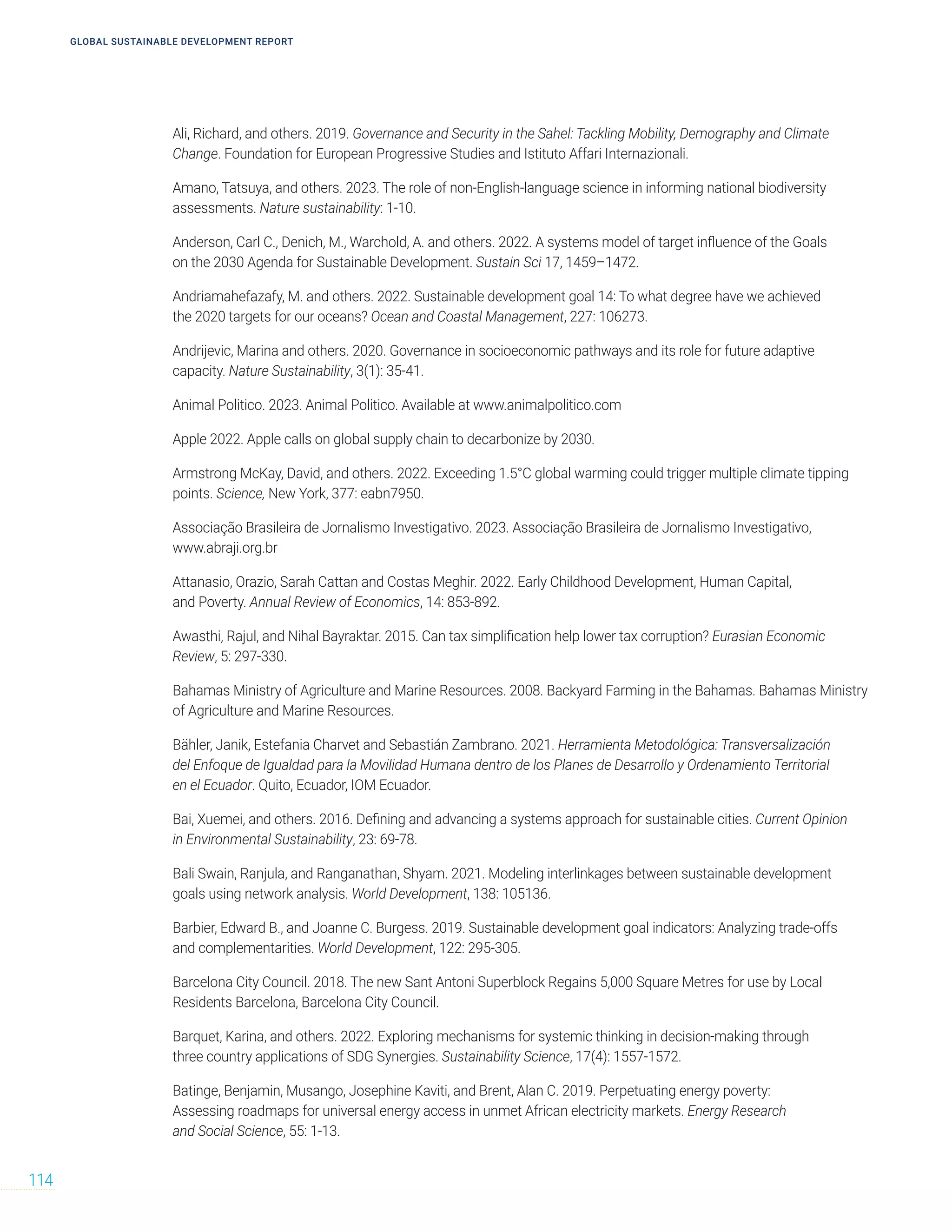 GLOBAL SUSTAINABLE DEVELOPMENT REPORT
114
Ali, Richard, and others. 2019. Governance and Security in the Sahel: Tackling Mobility, Demography and Climate
Change. Foundation for European Progressive Studies and Istituto Affari Internazionali.
Amano, Tatsuya, and others. 2023. The role of non-English-language science in informing national biodiversity
assessments. Nature sustainability: 1-10.
Anderson, Carl C., Denich, M., Warchold, A. and others. 2022. A systems model of target influence of the Goals
on the 2030 Agenda for Sustainable Development. Sustain Sci 17, 1459–1472.
Andriamahefazafy, M. and others. 2022. Sustainable development goal 14: To what degree have we achieved
the 2020 targets for our oceans? Ocean and Coastal Management, 227: 106273.
Andrijevic, Marina and others. 2020. Governance in socioeconomic pathways and its role for future adaptive
capacity. Nature Sustainability, 3(1): 35-41.
Animal Politico. 2023. Animal Politico. Available at www.animalpolitico.com
Apple 2022. Apple calls on global supply chain to decarbonize by 2030.
Armstrong McKay, David, and others. 2022. Exceeding 1.5°C global warming could trigger multiple climate tipping
points. Science, New York, 377: eabn7950.
Associação Brasileira de Jornalismo Investigativo. 2023. Associação Brasileira de Jornalismo Investigativo,
www.abraji.org.br
Attanasio, Orazio, Sarah Cattan and Costas Meghir. 2022. Early Childhood Development, Human Capital,
and Poverty. Annual Review of Economics, 14: 853-892.
Awasthi, Rajul, and Nihal Bayraktar. 2015. Can tax simplification help lower tax corruption? Eurasian Economic
Review, 5: 297-330.
Bahamas Ministry of Agriculture and Marine Resources. 2008. Backyard Farming in the Bahamas. Bahamas Ministry
of Agriculture and Marine Resources.
Bähler, Janik, Estefania Charvet and Sebastián Zambrano. 2021. Herramienta Metodológica: Transversalización
del Enfoque de Igualdad para la Movilidad Humana dentro de los Planes de Desarrollo y Ordenamiento Territorial
en el Ecuador. Quito, Ecuador, IOM Ecuador.
Bai, Xuemei, and others. 2016. Defining and advancing a systems approach for sustainable cities. Current Opinion
in Environmental Sustainability, 23: 69-78.
Bali Swain, Ranjula, and Ranganathan, Shyam. 2021. Modeling interlinkages between sustainable development
goals using network analysis. World Development, 138: 105136.
Barbier, Edward B., and Joanne C. Burgess. 2019. Sustainable development goal indicators: Analyzing trade-offs
and complementarities. World Development, 122: 295-305.
Barcelona City Council. 2018. The new Sant Antoni Superblock Regains 5,000 Square Metres for use by Local
Residents Barcelona, Barcelona City Council.
Barquet, Karina, and others. 2022. Exploring mechanisms for systemic thinking in decision-making through
three country applications of SDG Synergies. Sustainability Science, 17(4): 1557-1572.
Batinge, Benjamin, Musango, Josephine Kaviti, and Brent, Alan C. 2019. Perpetuating energy poverty:
Assessing roadmaps for universal energy access in unmet African electricity markets. Energy Research
and Social Science, 55: 1-13.
 