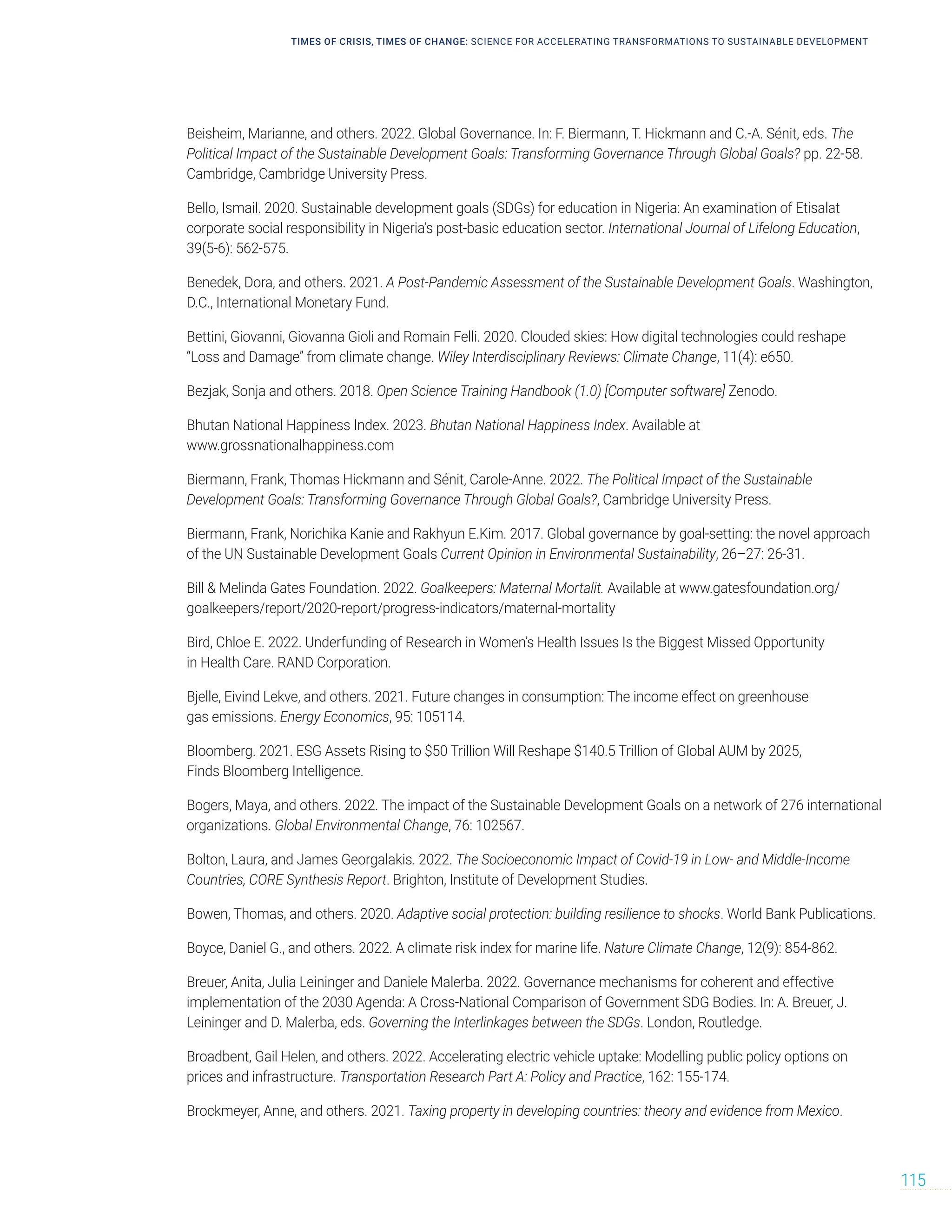 TIMES OF CRISIS, TIMES OF CHANGE: SCIENCE FOR ACCELERATING TRANSFORMATIONS TO SUSTAINABLE DEVELOPMENT
115
Beisheim, Marianne, and others. 2022. Global Governance. In: F. Biermann, T. Hickmann and C.-A. Sénit, eds. The
Political Impact of the Sustainable Development Goals: Transforming Governance Through Global Goals? pp. 22-58.
Cambridge, Cambridge University Press.
Bello, Ismail. 2020. Sustainable development goals (SDGs) for education in Nigeria: An examination of Etisalat
corporate social responsibility in Nigeria’s post-basic education sector. International Journal of Lifelong Education,
39(5-6): 562-575.
Benedek, Dora, and others. 2021. A Post-Pandemic Assessment of the Sustainable Development Goals. Washington,
D.C., International Monetary Fund.
Bettini, Giovanni, Giovanna Gioli and Romain Felli. 2020. Clouded skies: How digital technologies could reshape
“Loss and Damage” from climate change. Wiley Interdisciplinary Reviews: Climate Change, 11(4): e650.
Bezjak, Sonja and others. 2018. Open Science Training Handbook (1.0) [Computer software] Zenodo.
Bhutan National Happiness Index. 2023. Bhutan National Happiness Index. Available at
www.grossnationalhappiness.com
Biermann, Frank, Thomas Hickmann and Sénit, Carole-Anne. 2022. The Political Impact of the Sustainable
Development Goals: Transforming Governance Through Global Goals?, Cambridge University Press.
Biermann, Frank, Norichika Kanie and Rakhyun E.Kim. 2017. Global governance by goal-setting: the novel approach
of the UN Sustainable Development Goals Current Opinion in Environmental Sustainability, 26–27: 26-31.
Bill  Melinda Gates Foundation. 2022. Goalkeepers: Maternal Mortalit. Available at www.gatesfoundation.org/
goalkeepers/report/2020-report/progress-indicators/maternal-mortality
Bird, Chloe E. 2022. Underfunding of Research in Women’s Health Issues Is the Biggest Missed Opportunity
in Health Care. RAND Corporation.
Bjelle, Eivind Lekve, and others. 2021. Future changes in consumption: The income effect on greenhouse
gas emissions. Energy Economics, 95: 105114.
Bloomberg. 2021. ESG Assets Rising to $50 Trillion Will Reshape $140.5 Trillion of Global AUM by 2025,
Finds Bloomberg Intelligence.
Bogers, Maya, and others. 2022. The impact of the Sustainable Development Goals on a network of 276 international
organizations. Global Environmental Change, 76: 102567.
Bolton, Laura, and James Georgalakis. 2022. The Socioeconomic Impact of Covid-19 in Low- and Middle-Income
Countries, CORE Synthesis Report. Brighton, Institute of Development Studies.
Bowen, Thomas, and others. 2020. Adaptive social protection: building resilience to shocks. World Bank Publications.
Boyce, Daniel G., and others. 2022. A climate risk index for marine life. Nature Climate Change, 12(9): 854-862.
Breuer, Anita, Julia Leininger and Daniele Malerba. 2022. Governance mechanisms for coherent and effective
implementation of the 2030 Agenda: A Cross-National Comparison of Government SDG Bodies. In: A. Breuer, J.
Leininger and D. Malerba, eds. Governing the Interlinkages between the SDGs. London, Routledge.
Broadbent, Gail Helen, and others. 2022. Accelerating electric vehicle uptake: Modelling public policy options on
prices and infrastructure. Transportation Research Part A: Policy and Practice, 162: 155-174.
Brockmeyer, Anne, and others. 2021. Taxing property in developing countries: theory and evidence from Mexico.
 