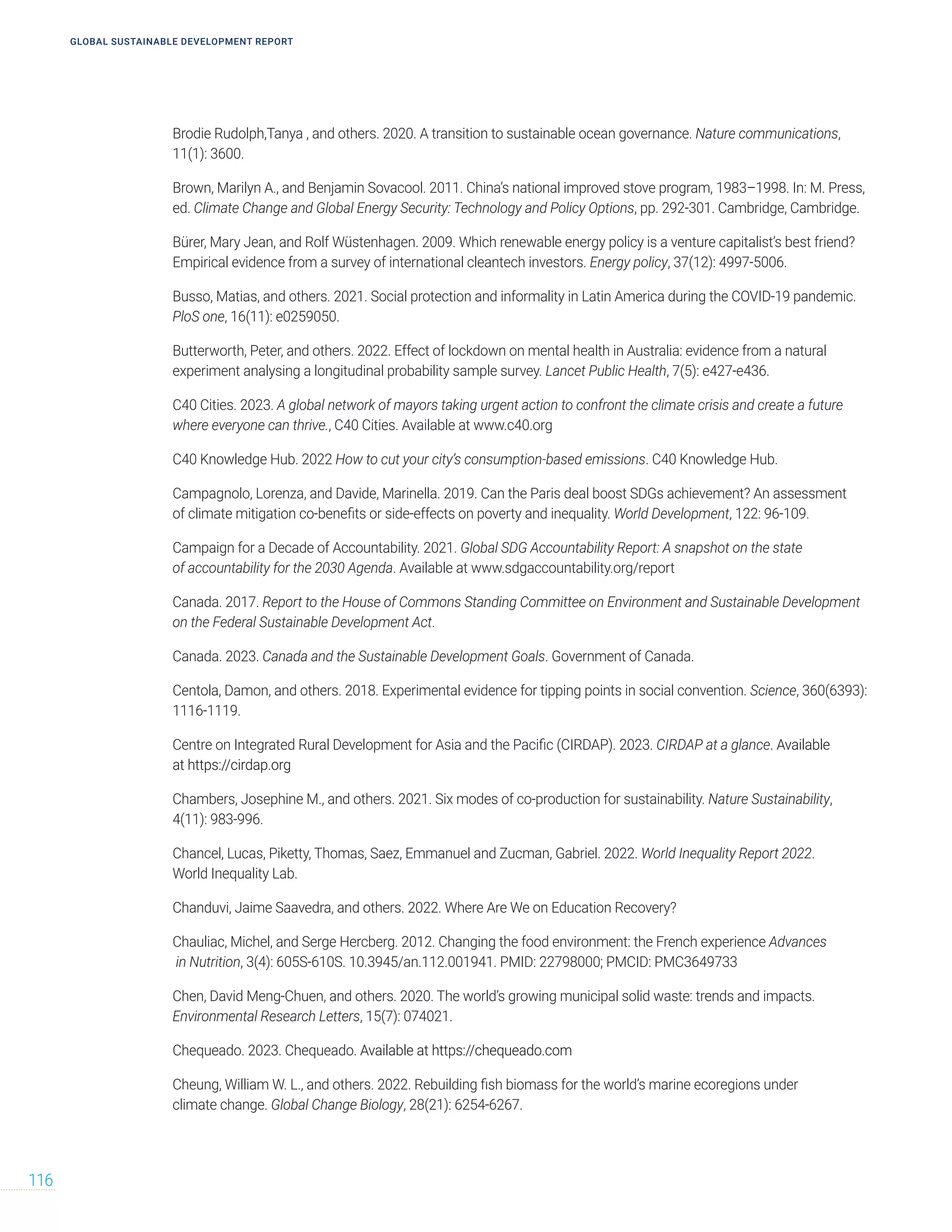GLOBAL SUSTAINABLE DEVELOPMENT REPORT
116
Brodie Rudolph,Tanya , and others. 2020. A transition to sustainable ocean governance. Nature communications,
11(1): 3600.
Brown, Marilyn A., and Benjamin Sovacool. 2011. China’s national improved stove program, 1983–1998. In: M. Press,
ed. Climate Change and Global Energy Security: Technology and Policy Options, pp. 292-301. Cambridge, Cambridge.
Bürer, Mary Jean, and Rolf Wüstenhagen. 2009. Which renewable energy policy is a venture capitalist’s best friend?
Empirical evidence from a survey of international cleantech investors. Energy policy, 37(12): 4997-5006.
Busso, Matias, and others. 2021. Social protection and informality in Latin America during the COVID-19 pandemic.
PloS one, 16(11): e0259050.
Butterworth, Peter, and others. 2022. Effect of lockdown on mental health in Australia: evidence from a natural
experiment analysing a longitudinal probability sample survey. Lancet Public Health, 7(5): e427-e436.
C40 Cities. 2023. A global network of mayors taking urgent action to confront the climate crisis and create a future
where everyone can thrive., C40 Cities. Available at www.c40.org
C40 Knowledge Hub. 2022 How to cut your city’s consumption-based emissions. C40 Knowledge Hub.
Campagnolo, Lorenza, and Davide, Marinella. 2019. Can the Paris deal boost SDGs achievement? An assessment
of climate mitigation co-benefits or side-effects on poverty and inequality. World Development, 122: 96-109.
Campaign for a Decade of Accountability. 2021. Global SDG Accountability Report: A snapshot on the state
of accountability for the 2030 Agenda. Available at www.sdgaccountability.org/report
Canada. 2017. Report to the House of Commons Standing Committee on Environment and Sustainable Development
on the Federal Sustainable Development Act.
Canada. 2023. Canada and the Sustainable Development Goals. Government of Canada.
Centola, Damon, and others. 2018. Experimental evidence for tipping points in social convention. Science, 360(6393):
1116-1119.
Centre on Integrated Rural Development for Asia and the Pacific (CIRDAP). 2023. CIRDAP at a glance. Available
at https://cirdap.org
Chambers, Josephine M., and others. 2021. Six modes of co-production for sustainability. Nature Sustainability,
4(11): 983-996.
Chancel, Lucas, Piketty, Thomas, Saez, Emmanuel and Zucman, Gabriel. 2022. World Inequality Report 2022.
World Inequality Lab.
Chanduvi, Jaime Saavedra, and others. 2022. Where Are We on Education Recovery?
Chauliac, Michel, and Serge Hercberg. 2012. Changing the food environment: the French experience Advances
in Nutrition, 3(4): 605S-610S. 10.3945/an.112.001941. PMID: 22798000; PMCID: PMC3649733
Chen, David Meng-Chuen, and others. 2020. The world’s growing municipal solid waste: trends and impacts.
Environmental Research Letters, 15(7): 074021.
Chequeado. 2023. Chequeado. Available at https://chequeado.com
Cheung, William W. L., and others. 2022. Rebuilding fish biomass for the world’s marine ecoregions under
climate change. Global Change Biology, 28(21): 6254-6267.
 