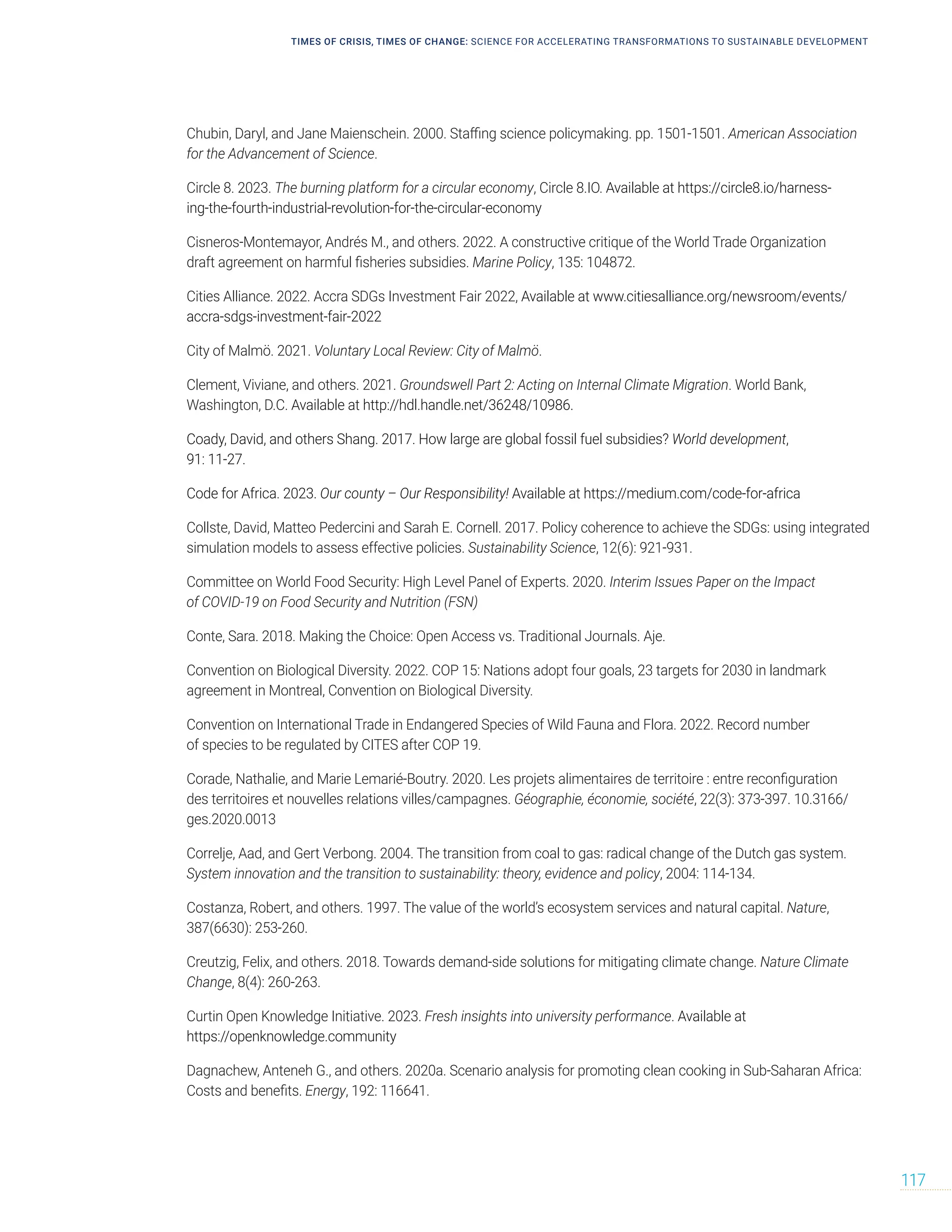 TIMES OF CRISIS, TIMES OF CHANGE: SCIENCE FOR ACCELERATING TRANSFORMATIONS TO SUSTAINABLE DEVELOPMENT
117
Chubin, Daryl, and Jane Maienschein. 2000. Staffing science policymaking. pp. 1501-1501. American Association
for the Advancement of Science.
Circle 8. 2023. The burning platform for a circular economy, Circle 8.IO. Available at https://circle8.io/harness-
ing-the-fourth-industrial-revolution-for-the-circular-economy
Cisneros-Montemayor, Andrés M., and others. 2022. A constructive critique of the World Trade Organization
draft agreement on harmful fisheries subsidies. Marine Policy, 135: 104872.
Cities Alliance. 2022. Accra SDGs Investment Fair 2022, Available at www.citiesalliance.org/newsroom/events/
accra-sdgs-investment-fair-2022
City of Malmö. 2021. Voluntary Local Review: City of Malmö.
Clement, Viviane, and others. 2021. Groundswell Part 2: Acting on Internal Climate Migration. World Bank,
Washington, D.C. Available at http://hdl.handle.net/36248/10986.
Coady, David, and others Shang. 2017. How large are global fossil fuel subsidies? World development,
91: 11-27.
Code for Africa. 2023. Our county – Our Responsibility! Available at https://medium.com/code-for-africa
Collste, David, Matteo Pedercini and Sarah E. Cornell. 2017. Policy coherence to achieve the SDGs: using integrated
simulation models to assess effective policies. Sustainability Science, 12(6): 921-931.
Committee on World Food Security: High Level Panel of Experts. 2020. Interim Issues Paper on the Impact
of COVID-19 on Food Security and Nutrition (FSN)
Conte, Sara. 2018. Making the Choice: Open Access vs. Traditional Journals. Aje.
Convention on Biological Diversity. 2022. COP 15: Nations adopt four goals, 23 targets for 2030 in landmark
agreement in Montreal, Convention on Biological Diversity.
Convention on International Trade in Endangered Species of Wild Fauna and Flora. 2022. Record number
of species to be regulated by CITES after COP 19.
Corade, Nathalie, and Marie Lemarié-Boutry. 2020. Les projets alimentaires de territoire : entre reconfiguration
des territoires et nouvelles relations villes/campagnes. Géographie, économie, société, 22(3): 373-397. 10.3166/
ges.2020.0013
Correlje, Aad, and Gert Verbong. 2004. The transition from coal to gas: radical change of the Dutch gas system.
System innovation and the transition to sustainability: theory, evidence and policy, 2004: 114-134.
Costanza, Robert, and others. 1997. The value of the world’s ecosystem services and natural capital. Nature,
387(6630): 253-260.
Creutzig, Felix, and others. 2018. Towards demand-side solutions for mitigating climate change. Nature Climate
Change, 8(4): 260-263.
Curtin Open Knowledge Initiative. 2023. Fresh insights into university performance. Available at
https://openknowledge.community
Dagnachew, Anteneh G., and others. 2020a. Scenario analysis for promoting clean cooking in Sub-Saharan Africa:
Costs and benefits. Energy, 192: 116641.
 