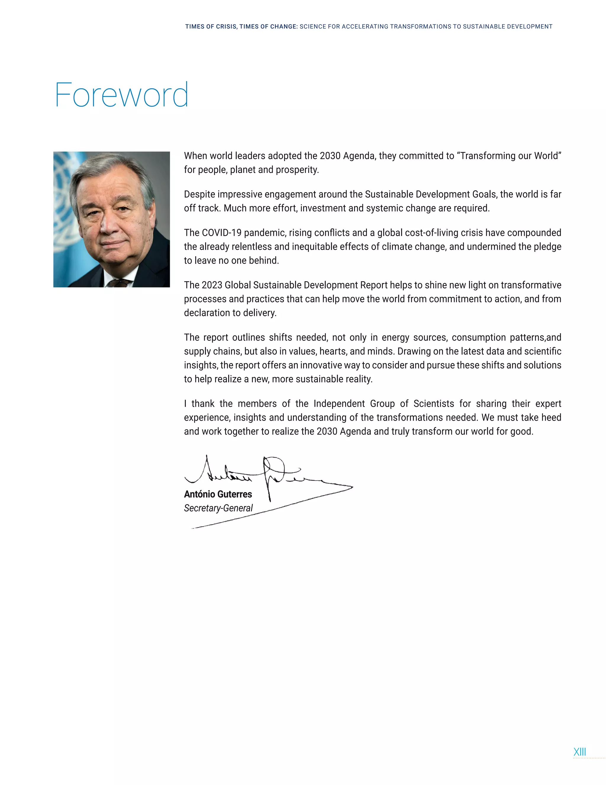 Foreword
TIMES OF CRISIS, TIMES OF CHANGE: SCIENCE FOR ACCELERATING TRANSFORMATIONS TO SUSTAINABLE DEVELOPMENT
XIII
When world leaders adopted the 2030 Agenda, they committed to “Transforming our World”
for people, planet and prosperity.
Despite impressive engagement around the Sustainable Development Goals, the world is far
off track. Much more effort, investment and systemic change are required.
The COVID-19 pandemic, rising conflicts and a global cost-of-living crisis have compounded
the already relentless and inequitable effects of climate change, and undermined the pledge
to leave no one behind.
The 2023 Global Sustainable Development Report helps to shine new light on transformative
processes and practices that can help move the world from commitment to action, and from
declaration to delivery.
The report outlines shifts needed, not only in energy sources, consumption patterns,and
supply chains, but also in values, hearts, and minds. Drawing on the latest data and scientific
insights, the report offers an innovative way to consider and pursue these shifts and solutions
to help realize a new, more sustainable reality.
I thank the members of the Independent Group of Scientists for sharing their expert
experience, insights and understanding of the transformations needed. We must take heed
and work together to realize the 2030 Agenda and truly transform our world for good.
António Guterres
Secretary-General
 