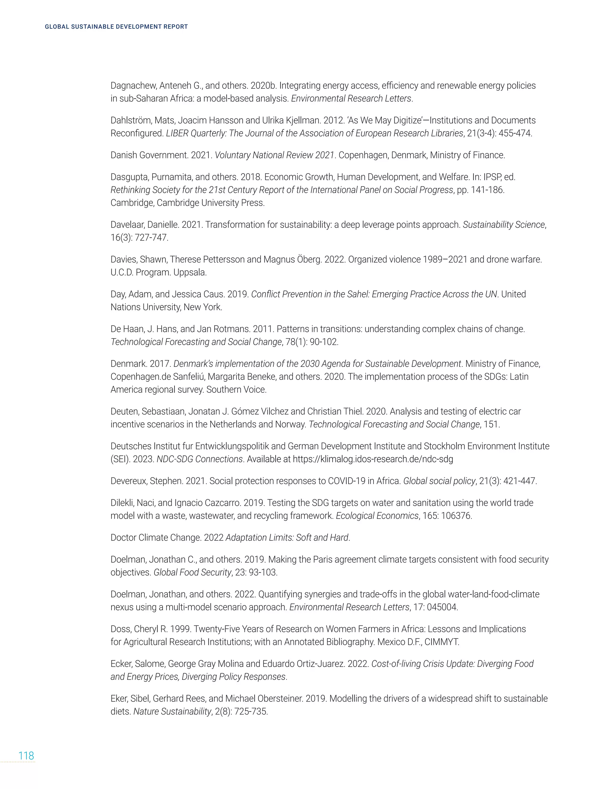GLOBAL SUSTAINABLE DEVELOPMENT REPORT
118
Dagnachew, Anteneh G., and others. 2020b. Integrating energy access, efficiency and renewable energy policies
in sub-Saharan Africa: a model-based analysis. Environmental Research Letters.
Dahlström, Mats, Joacim Hansson and Ulrika Kjellman. 2012. ‘As We May Digitize’—Institutions and Documents
Reconfigured. LIBER Quarterly: The Journal of the Association of European Research Libraries, 21(3-4): 455-474.
Danish Government. 2021. Voluntary National Review 2021. Copenhagen, Denmark, Ministry of Finance.
Dasgupta, Purnamita, and others. 2018. Economic Growth, Human Development, and Welfare. In: IPSP, ed.
Rethinking Society for the 21st Century Report of the International Panel on Social Progress, pp. 141-186.
Cambridge, Cambridge University Press.
Davelaar, Danielle. 2021. Transformation for sustainability: a deep leverage points approach. Sustainability Science,
16(3): 727-747.
Davies, Shawn, Therese Pettersson and Magnus Öberg. 2022. Organized violence 1989–2021 and drone warfare.
U.C.D. Program. Uppsala.
Day, Adam, and Jessica Caus. 2019. Conflict Prevention in the Sahel: Emerging Practice Across the UN. United
Nations University, New York.
De Haan, J. Hans, and Jan Rotmans. 2011. Patterns in transitions: understanding complex chains of change.
Technological Forecasting and Social Change, 78(1): 90-102.
Denmark. 2017. Denmark’s implementation of the 2030 Agenda for Sustainable Development. Ministry of Finance,
Copenhagen.de Sanfeliú, Margarita Beneke, and others. 2020. The implementation process of the SDGs: Latin
America regional survey. Southern Voice.
Deuten, Sebastiaan, Jonatan J. Gómez Vilchez and Christian Thiel. 2020. Analysis and testing of electric car
incentive scenarios in the Netherlands and Norway. Technological Forecasting and Social Change, 151.
Deutsches Institut fur Entwicklungspolitik and German Development Institute and Stockholm Environment Institute
(SEI). 2023. NDC-SDG Connections. Available at https://klimalog.idos-research.de/ndc-sdg
Devereux, Stephen. 2021. Social protection responses to COVID-19 in Africa. Global social policy, 21(3): 421-447.
Dilekli, Naci, and Ignacio Cazcarro. 2019. Testing the SDG targets on water and sanitation using the world trade
model with a waste, wastewater, and recycling framework. Ecological Economics, 165: 106376.
Doctor Climate Change. 2022 Adaptation Limits: Soft and Hard.
Doelman, Jonathan C., and others. 2019. Making the Paris agreement climate targets consistent with food security
objectives. Global Food Security, 23: 93-103.
Doelman, Jonathan, and others. 2022. Quantifying synergies and trade-offs in the global water-land-food-climate
nexus using a multi-model scenario approach. Environmental Research Letters, 17: 045004.
Doss, Cheryl R. 1999. Twenty-Five Years of Research on Women Farmers in Africa: Lessons and Implications
for Agricultural Research Institutions; with an Annotated Bibliography. Mexico D.F., CIMMYT.
Ecker, Salome, George Gray Molina and Eduardo Ortiz-Juarez. 2022. Cost-of-living Crisis Update: Diverging Food
and Energy Prices, Diverging Policy Responses.
Eker, Sibel, Gerhard Rees, and Michael Obersteiner. 2019. Modelling the drivers of a widespread shift to sustainable
diets. Nature Sustainability, 2(8): 725-735.
 