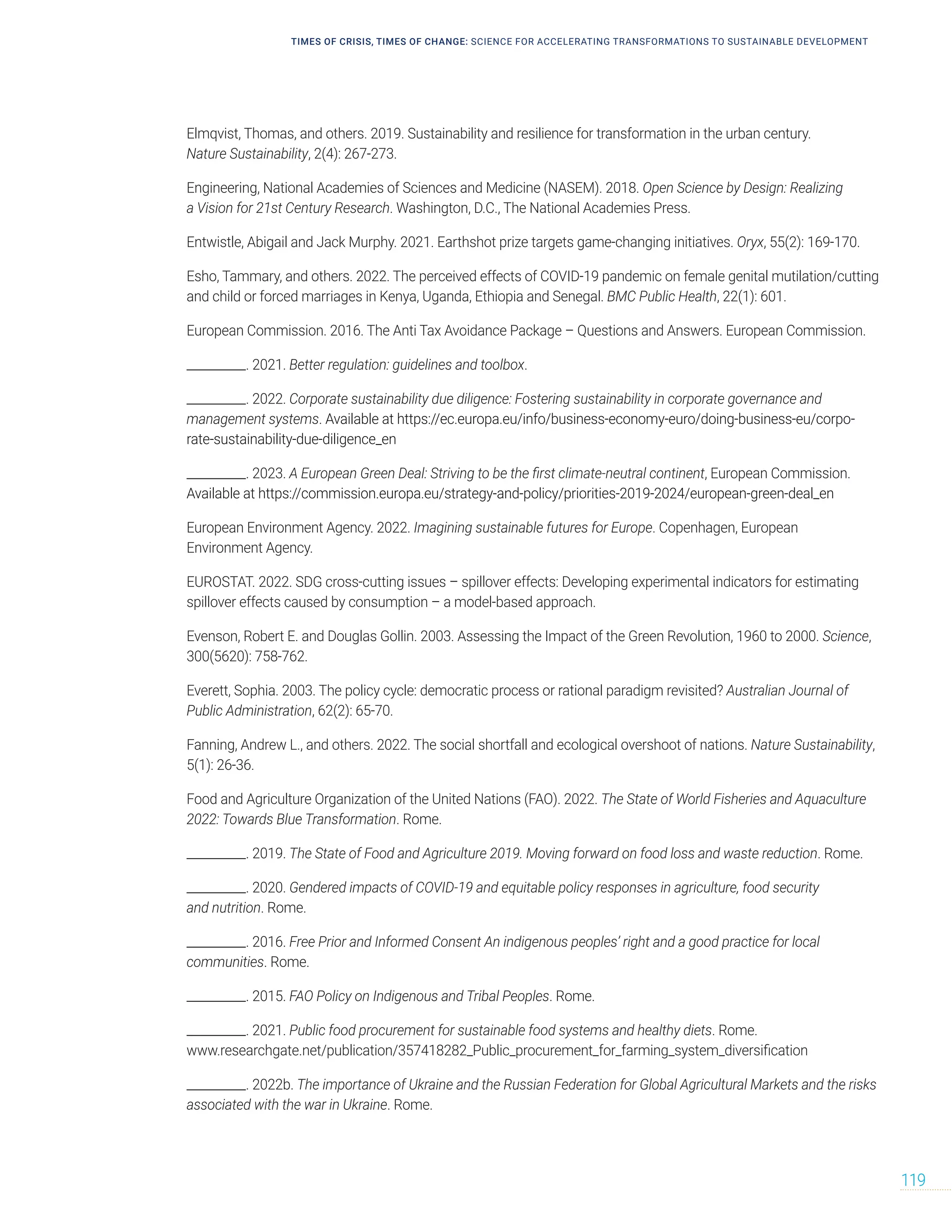 TIMES OF CRISIS, TIMES OF CHANGE: SCIENCE FOR ACCELERATING TRANSFORMATIONS TO SUSTAINABLE DEVELOPMENT
119
Elmqvist, Thomas, and others. 2019. Sustainability and resilience for transformation in the urban century.
Nature Sustainability, 2(4): 267-273.
Engineering, National Academies of Sciences and Medicine (NASEM). 2018. Open Science by Design: Realizing
a Vision for 21st Century Research. Washington, D.C., The National Academies Press.
Entwistle, Abigail and Jack Murphy. 2021. Earthshot prize targets game-changing initiatives. Oryx, 55(2): 169-170.
Esho, Tammary, and others. 2022. The perceived effects of COVID-19 pandemic on female genital mutilation/cutting
and child or forced marriages in Kenya, Uganda, Ethiopia and Senegal. BMC Public Health, 22(1): 601.
European Commission. 2016. The Anti Tax Avoidance Package – Questions and Answers. European Commission.
__________. 2021. Better regulation: guidelines and toolbox.
__________. 2022. Corporate sustainability due diligence: Fostering sustainability in corporate governance and
management systems. Available at https://ec.europa.eu/info/business-economy-euro/doing-business-eu/corpo-
rate-sustainability-due-diligence_en
__________. 2023. A European Green Deal: Striving to be the first climate-neutral continent, European Commission.
Available at https://commission.europa.eu/strategy-and-policy/priorities-2019-2024/european-green-deal_en
European Environment Agency. 2022. Imagining sustainable futures for Europe. Copenhagen, European
Environment Agency.
EUROSTAT. 2022. SDG cross-cutting issues – spillover effects: Developing experimental indicators for estimating
spillover effects caused by consumption – a model-based approach.
Evenson, Robert E. and Douglas Gollin. 2003. Assessing the Impact of the Green Revolution, 1960 to 2000. Science,
300(5620): 758-762.
Everett, Sophia. 2003. The policy cycle: democratic process or rational paradigm revisited? Australian Journal of
Public Administration, 62(2): 65-70.
Fanning, Andrew L., and others. 2022. The social shortfall and ecological overshoot of nations. Nature Sustainability,
5(1): 26-36.
Food and Agriculture Organization of the United Nations (FAO). 2022. The State of World Fisheries and Aquaculture
2022: Towards Blue Transformation. Rome.
__________. 2019. The State of Food and Agriculture 2019. Moving forward on food loss and waste reduction. Rome.
__________. 2020. Gendered impacts of COVID-19 and equitable policy responses in agriculture, food security
and nutrition. Rome.
__________. 2016. Free Prior and Informed Consent An indigenous peoples’ right and a good practice for local
communities. Rome.
__________. 2015. FAO Policy on Indigenous and Tribal Peoples. Rome.
__________. 2021. Public food procurement for sustainable food systems and healthy diets. Rome.
www.researchgate.net/publication/357418282_Public_procurement_for_farming_system_diversification
__________. 2022b. The importance of Ukraine and the Russian Federation for Global Agricultural Markets and the risks
associated with the war in Ukraine. Rome.
 