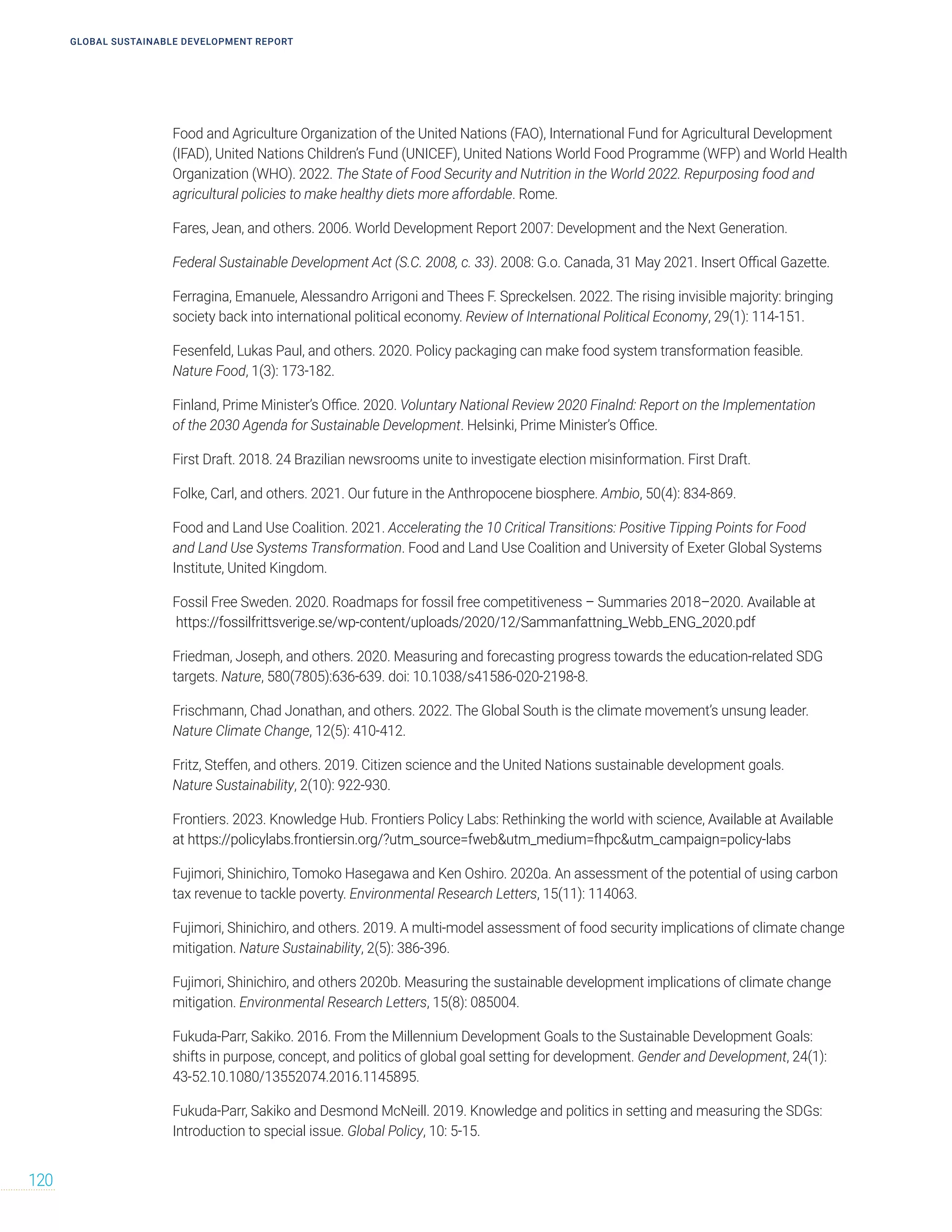 GLOBAL SUSTAINABLE DEVELOPMENT REPORT
120
Food and Agriculture Organization of the United Nations (FAO), International Fund for Agricultural Development
(IFAD), United Nations Children’s Fund (UNICEF), United Nations World Food Programme (WFP) and World Health
Organization (WHO). 2022. The State of Food Security and Nutrition in the World 2022. Repurposing food and
agricultural policies to make healthy diets more affordable. Rome.
Fares, Jean, and others. 2006. World Development Report 2007: Development and the Next Generation.
Federal Sustainable Development Act (S.C. 2008, c. 33). 2008: G.o. Canada, 31 May 2021. Insert Offical Gazette.
Ferragina, Emanuele, Alessandro Arrigoni and Thees F. Spreckelsen. 2022. The rising invisible majority: bringing
society back into international political economy. Review of International Political Economy, 29(1): 114-151.
Fesenfeld, Lukas Paul, and others. 2020. Policy packaging can make food system transformation feasible.
Nature Food, 1(3): 173-182.
Finland, Prime Minister’s Office. 2020. Voluntary National Review 2020 Finalnd: Report on the Implementation
of the 2030 Agenda for Sustainable Development. Helsinki, Prime Minister’s Office.
First Draft. 2018. 24 Brazilian newsrooms unite to investigate election misinformation. First Draft.
Folke, Carl, and others. 2021. Our future in the Anthropocene biosphere. Ambio, 50(4): 834-869.
Food and Land Use Coalition. 2021. Accelerating the 10 Critical Transitions: Positive Tipping Points for Food
and Land Use Systems Transformation. Food and Land Use Coalition and University of Exeter Global Systems
Institute, United Kingdom.
Fossil Free Sweden. 2020. Roadmaps for fossil free competitiveness – Summaries 2018–2020. Available at
https://fossilfrittsverige.se/wp-content/uploads/2020/12/Sammanfattning_Webb_ENG_2020.pdf
Friedman, Joseph, and others. 2020. Measuring and forecasting progress towards the education-related SDG
targets. Nature, 580(7805):636-639. doi: 10.1038/s41586-020-2198-8.
Frischmann, Chad Jonathan, and others. 2022. The Global South is the climate movement’s unsung leader.
Nature Climate Change, 12(5): 410-412.
Fritz, Steffen, and others. 2019. Citizen science and the United Nations sustainable development goals.
Nature Sustainability, 2(10): 922-930.
Frontiers. 2023. Knowledge Hub. Frontiers Policy Labs: Rethinking the world with science, Available at Available
at https://policylabs.frontiersin.org/?utm_source=fwebutm_medium=fhpcutm_campaign=policy-labs
Fujimori, Shinichiro, Tomoko Hasegawa and Ken Oshiro. 2020a. An assessment of the potential of using carbon
tax revenue to tackle poverty. Environmental Research Letters, 15(11): 114063.
Fujimori, Shinichiro, and others. 2019. A multi-model assessment of food security implications of climate change
mitigation. Nature Sustainability, 2(5): 386-396.
Fujimori, Shinichiro, and others 2020b. Measuring the sustainable development implications of climate change
mitigation. Environmental Research Letters, 15(8): 085004.
Fukuda-Parr, Sakiko. 2016. From the Millennium Development Goals to the Sustainable Development Goals:
shifts in purpose, concept, and politics of global goal setting for development. Gender and Development, 24(1):
43-52.10.1080/13552074.2016.1145895.
Fukuda‐Parr, Sakiko and Desmond McNeill. 2019. Knowledge and politics in setting and measuring the SDGs:
Introduction to special issue. Global Policy, 10: 5-15.
 