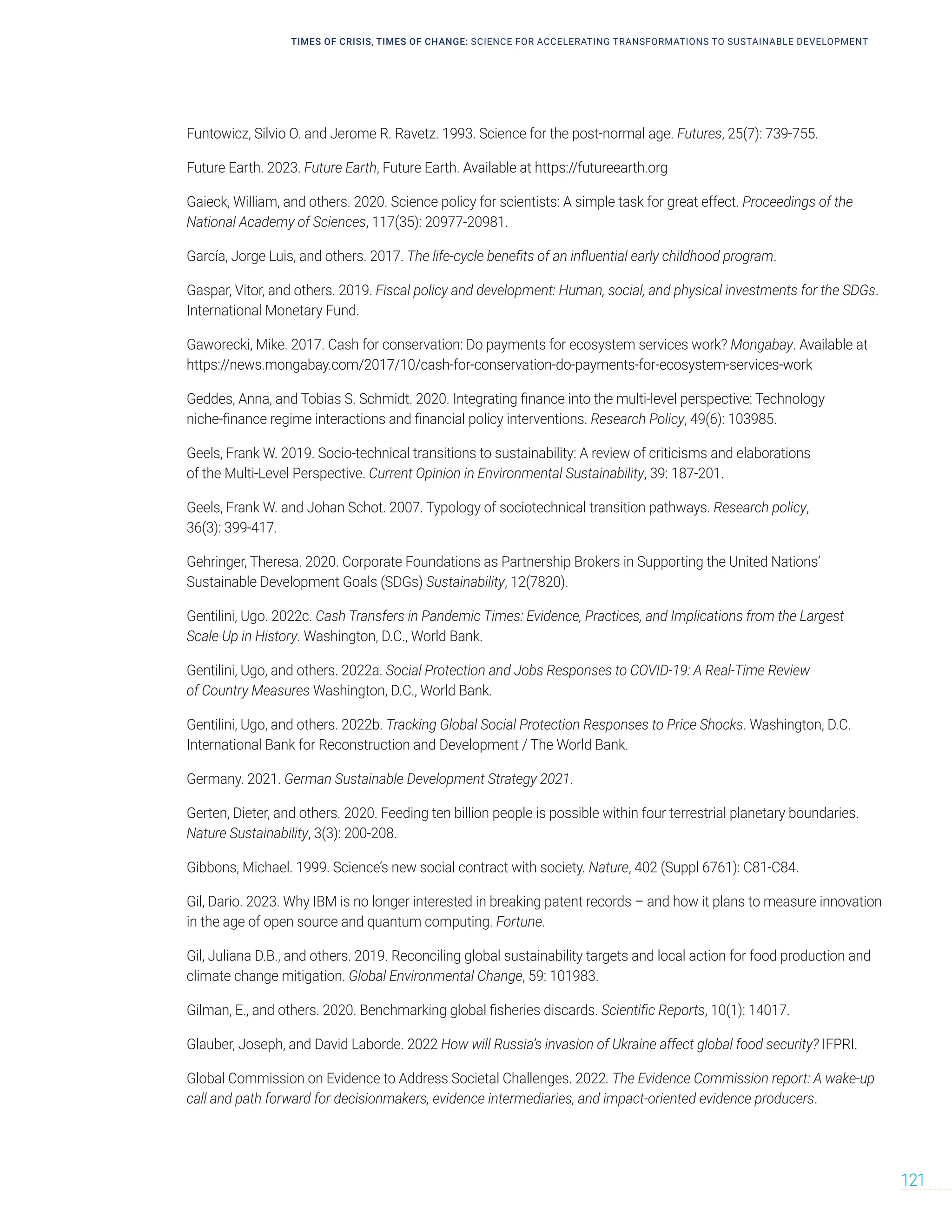 TIMES OF CRISIS, TIMES OF CHANGE: SCIENCE FOR ACCELERATING TRANSFORMATIONS TO SUSTAINABLE DEVELOPMENT
121
Funtowicz, Silvio O. and Jerome R. Ravetz. 1993. Science for the post-normal age. Futures, 25(7): 739-755.
Future Earth. 2023. Future Earth, Future Earth. Available at https://futureearth.org
Gaieck, William, and others. 2020. Science policy for scientists: A simple task for great effect. Proceedings of the
National Academy of Sciences, 117(35): 20977-20981.
García, Jorge Luis, and others. 2017. The life-cycle benefits of an influential early childhood program.
Gaspar, Vitor, and others. 2019. Fiscal policy and development: Human, social, and physical investments for the SDGs.
International Monetary Fund.
Gaworecki, Mike. 2017. Cash for conservation: Do payments for ecosystem services work? Mongabay. Available at
https://news.mongabay.com/2017/10/cash-for-conservation-do-payments-for-ecosystem-services-work
Geddes, Anna, and Tobias S. Schmidt. 2020. Integrating finance into the multi-level perspective: Technology
niche-finance regime interactions and financial policy interventions. Research Policy, 49(6): 103985.
Geels, Frank W. 2019. Socio-technical transitions to sustainability: A review of criticisms and elaborations
of the Multi-Level Perspective. Current Opinion in Environmental Sustainability, 39: 187-201.
Geels, Frank W. and Johan Schot. 2007. Typology of sociotechnical transition pathways. Research policy,
36(3): 399-417.
Gehringer, Theresa. 2020. Corporate Foundations as Partnership Brokers in Supporting the United Nations’
Sustainable Development Goals (SDGs) Sustainability, 12(7820).
Gentilini, Ugo. 2022c. Cash Transfers in Pandemic Times: Evidence, Practices, and Implications from the Largest
Scale Up in History. Washington, D.C., World Bank.
Gentilini, Ugo, and others. 2022a. Social Protection and Jobs Responses to COVID-19: A Real-Time Review
of Country Measures Washington, D.C., World Bank.
Gentilini, Ugo, and others. 2022b. Tracking Global Social Protection Responses to Price Shocks. Washington, D.C.
International Bank for Reconstruction and Development / The World Bank.
Germany. 2021. German Sustainable Development Strategy 2021.
Gerten, Dieter, and others. 2020. Feeding ten billion people is possible within four terrestrial planetary boundaries.
Nature Sustainability, 3(3): 200-208.
Gibbons, Michael. 1999. Science’s new social contract with society. Nature, 402 (Suppl 6761): C81-C84.
Gil, Dario. 2023. Why IBM is no longer interested in breaking patent records – and how it plans to measure innovation
in the age of open source and quantum computing. Fortune.
Gil, Juliana D.B., and others. 2019. Reconciling global sustainability targets and local action for food production and
climate change mitigation. Global Environmental Change, 59: 101983.
Gilman, E., and others. 2020. Benchmarking global fisheries discards. Scientific Reports, 10(1): 14017.
Glauber, Joseph, and David Laborde. 2022 How will Russia’s invasion of Ukraine affect global food security? IFPRI.
Global Commission on Evidence to Address Societal Challenges. 2022. The Evidence Commission report: A wake-up
call and path forward for decisionmakers, evidence intermediaries, and impact-oriented evidence producers.
 