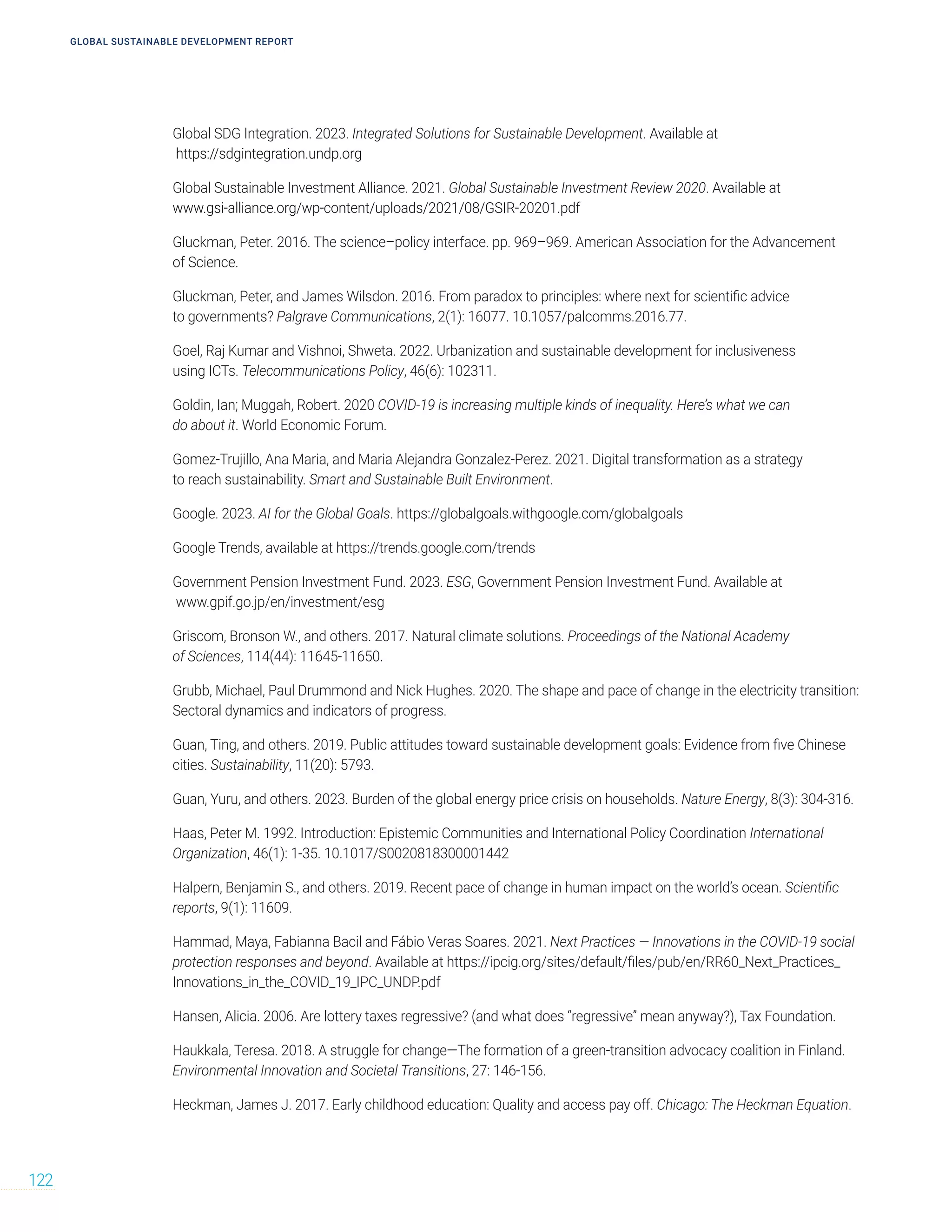 GLOBAL SUSTAINABLE DEVELOPMENT REPORT
122
Global SDG Integration. 2023. Integrated Solutions for Sustainable Development. Available at
https://sdgintegration.undp.org
Global Sustainable Investment Alliance. 2021. Global Sustainable Investment Review 2020. Available at
www.gsi-alliance.org/wp-content/uploads/2021/08/GSIR-20201.pdf
Gluckman, Peter. 2016. The science–policy interface. pp. 969–969. American Association for the Advancement
of Science.
Gluckman, Peter, and James Wilsdon. 2016. From paradox to principles: where next for scientific advice
to governments? Palgrave Communications, 2(1): 16077. 10.1057/palcomms.2016.77.
Goel, Raj Kumar and Vishnoi, Shweta. 2022. Urbanization and sustainable development for inclusiveness
using ICTs. Telecommunications Policy, 46(6): 102311.
Goldin, Ian; Muggah, Robert. 2020 COVID-19 is increasing multiple kinds of inequality. Here’s what we can
do about it. World Economic Forum.
Gomez-Trujillo, Ana Maria, and Maria Alejandra Gonzalez-Perez. 2021. Digital transformation as a strategy
to reach sustainability. Smart and Sustainable Built Environment.
Google. 2023. AI for the Global Goals. https://globalgoals.withgoogle.com/globalgoals
Google Trends, available at https://trends.google.com/trends
Government Pension Investment Fund. 2023. ESG, Government Pension Investment Fund. Available at
www.gpif.go.jp/en/investment/esg
Griscom, Bronson W., and others. 2017. Natural climate solutions. Proceedings of the National Academy
of Sciences, 114(44): 11645-11650.
Grubb, Michael, Paul Drummond and Nick Hughes. 2020. The shape and pace of change in the electricity transition:
Sectoral dynamics and indicators of progress.
Guan, Ting, and others. 2019. Public attitudes toward sustainable development goals: Evidence from five Chinese
cities. Sustainability, 11(20): 5793.
Guan, Yuru, and others. 2023. Burden of the global energy price crisis on households. Nature Energy, 8(3): 304-316.
Haas, Peter M. 1992. Introduction: Epistemic Communities and International Policy Coordination International
Organization, 46(1): 1-35. 10.1017/S0020818300001442
Halpern, Benjamin S., and others. 2019. Recent pace of change in human impact on the world’s ocean. Scientific
reports, 9(1): 11609.
Hammad, Maya, Fabianna Bacil and Fábio Veras Soares. 2021. Next Practices — Innovations in the COVID-19 social
protection responses and beyond. Available at https://ipcig.org/sites/default/files/pub/en/RR60_Next_Practices_
Innovations_in_the_COVID_19_IPC_UNDP.pdf
Hansen, Alicia. 2006. Are lottery taxes regressive? (and what does “regressive” mean anyway?), Tax Foundation.
Haukkala, Teresa. 2018. A struggle for change—The formation of a green-transition advocacy coalition in Finland.
Environmental Innovation and Societal Transitions, 27: 146-156.
Heckman, James J. 2017. Early childhood education: Quality and access pay off. Chicago: The Heckman Equation.
 