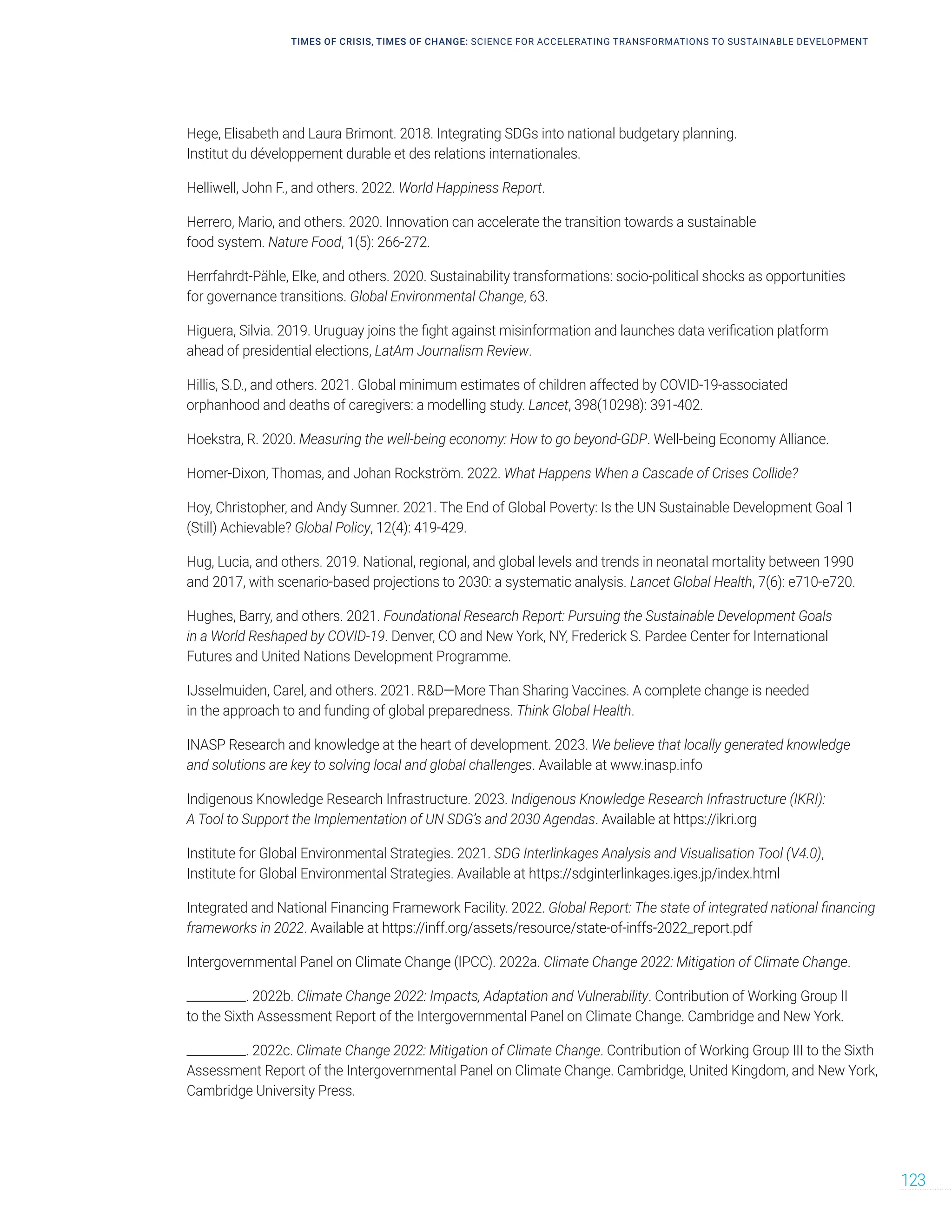 TIMES OF CRISIS, TIMES OF CHANGE: SCIENCE FOR ACCELERATING TRANSFORMATIONS TO SUSTAINABLE DEVELOPMENT
123
Hege, Elisabeth and Laura Brimont. 2018. Integrating SDGs into national budgetary planning.
Institut du développement durable et des relations internationales.
Helliwell, John F., and others. 2022. World Happiness Report.
Herrero, Mario, and others. 2020. Innovation can accelerate the transition towards a sustainable
food system. Nature Food, 1(5): 266-272.
Herrfahrdt-Pähle, Elke, and others. 2020. Sustainability transformations: socio-political shocks as opportunities
for governance transitions. Global Environmental Change, 63.
Higuera, Silvia. 2019. Uruguay joins the fight against misinformation and launches data verification platform
ahead of presidential elections, LatAm Journalism Review.
Hillis, S.D., and others. 2021. Global minimum estimates of children affected by COVID-19-associated
orphanhood and deaths of caregivers: a modelling study. Lancet, 398(10298): 391-402.
Hoekstra, R. 2020. Measuring the well-being economy: How to go beyond-GDP. Well-being Economy Alliance.
Homer-Dixon, Thomas, and Johan Rockström. 2022. What Happens When a Cascade of Crises Collide?
Hoy, Christopher, and Andy Sumner. 2021. The End of Global Poverty: Is the UN Sustainable Development Goal 1
(Still) Achievable? Global Policy, 12(4): 419-429.
Hug, Lucia, and others. 2019. National, regional, and global levels and trends in neonatal mortality between 1990
and 2017, with scenario-based projections to 2030: a systematic analysis. Lancet Global Health, 7(6): e710-e720.
Hughes, Barry, and others. 2021. Foundational Research Report: Pursuing the Sustainable Development Goals
in a World Reshaped by COVID-19. Denver, CO and New York, NY, Frederick S. Pardee Center for International
Futures and United Nations Development Programme.
IJsselmuiden, Carel, and others. 2021. RD—More Than Sharing Vaccines. A complete change is needed
in the approach to and funding of global preparedness. Think Global Health.
INASP Research and knowledge at the heart of development. 2023. We believe that locally generated knowledge
and solutions are key to solving local and global challenges. Available at www.inasp.info
Indigenous Knowledge Research Infrastructure. 2023. Indigenous Knowledge Research Infrastructure (IKRI):
A Tool to Support the Implementation of UN SDG’s and 2030 Agendas. Available at https://ikri.org
Institute for Global Environmental Strategies. 2021. SDG Interlinkages Analysis and Visualisation Tool (V4.0),
Institute for Global Environmental Strategies. Available at https://sdginterlinkages.iges.jp/index.html
Integrated and National Financing Framework Facility. 2022. Global Report: The state of integrated national financing
frameworks in 2022. Available at https://inff.org/assets/resource/state-of-inffs-2022_report.pdf
Intergovernmental Panel on Climate Change (IPCC). 2022a. Climate Change 2022: Mitigation of Climate Change.
__________. 2022b. Climate Change 2022: Impacts, Adaptation and Vulnerability. Contribution of Working Group II
to the Sixth Assessment Report of the Intergovernmental Panel on Climate Change. Cambridge and New York.
__________. 2022c. Climate Change 2022: Mitigation of Climate Change. Contribution of Working Group III to the Sixth
Assessment Report of the Intergovernmental Panel on Climate Change. Cambridge, United Kingdom, and New York,
Cambridge University Press.
 