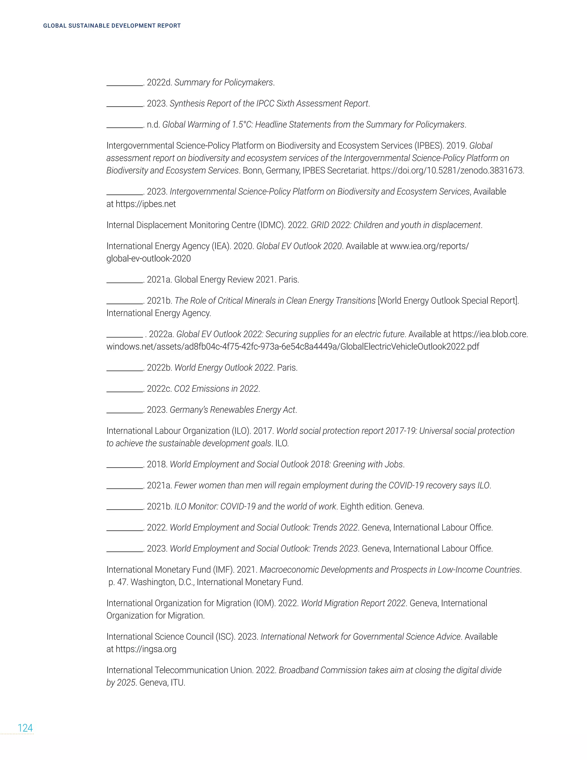 GLOBAL SUSTAINABLE DEVELOPMENT REPORT
124
__________. 2022d. Summary for Policymakers.
__________. 2023. Synthesis Report of the IPCC Sixth Assessment Report.
__________. n.d. Global Warming of 1.5°C: Headline Statements from the Summary for Policymakers.
Intergovernmental Science-Policy Platform on Biodiversity and Ecosystem Services (IPBES). 2019. Global
assessment report on biodiversity and ecosystem services of the Intergovernmental Science-Policy Platform on
Biodiversity and Ecosystem Services. Bonn, Germany, IPBES Secretariat. https://doi.org/10.5281/zenodo.3831673.
__________. 2023. Intergovernmental Science-Policy Platform on Biodiversity and Ecosystem Services, Available
at https://ipbes.net
Internal Displacement Monitoring Centre (IDMC). 2022. GRID 2022: Children and youth in displacement.
International Energy Agency (IEA). 2020. Global EV Outlook 2020. Available at www.iea.org/reports/
global-ev-outlook-2020
__________. 2021a. Global Energy Review 2021. Paris.
__________. 2021b. The Role of Critical Minerals in Clean Energy Transitions [World Energy Outlook Special Report].
International Energy Agency.
__________ . 2022a. Global EV Outlook 2022: Securing supplies for an electric future. Available at https://iea.blob.core.
windows.net/assets/ad8fb04c-4f75-42fc-973a-6e54c8a4449a/GlobalElectricVehicleOutlook2022.pdf
__________. 2022b. World Energy Outlook 2022. Paris.
__________. 2022c. CO2 Emissions in 2022.
__________. 2023. Germany’s Renewables Energy Act.
International Labour Organization (ILO). 2017. World social protection report 2017-19: Universal social protection
to achieve the sustainable development goals. ILO.
__________. 2018. World Employment and Social Outlook 2018: Greening with Jobs.
__________. 2021a. Fewer women than men will regain employment during the COVID-19 recovery says ILO.
__________. 2021b. ILO Monitor: COVID-19 and the world of work. Eighth edition. Geneva.
__________. 2022. World Employment and Social Outlook: Trends 2022. Geneva, International Labour Office.
__________. 2023. World Employment and Social Outlook: Trends 2023. Geneva, International Labour Office.
International Monetary Fund (IMF). 2021. Macroeconomic Developments and Prospects in Low-Income Countries.
p. 47. Washington, D.C., International Monetary Fund.
International Organization for Migration (IOM). 2022. World Migration Report 2022. Geneva, International
Organization for Migration.
International Science Council (ISC). 2023. International Network for Governmental Science Advice. Available
at https://ingsa.org
International Telecommunication Union. 2022. Broadband Commission takes aim at closing the digital divide
by 2025. Geneva, ITU.
 