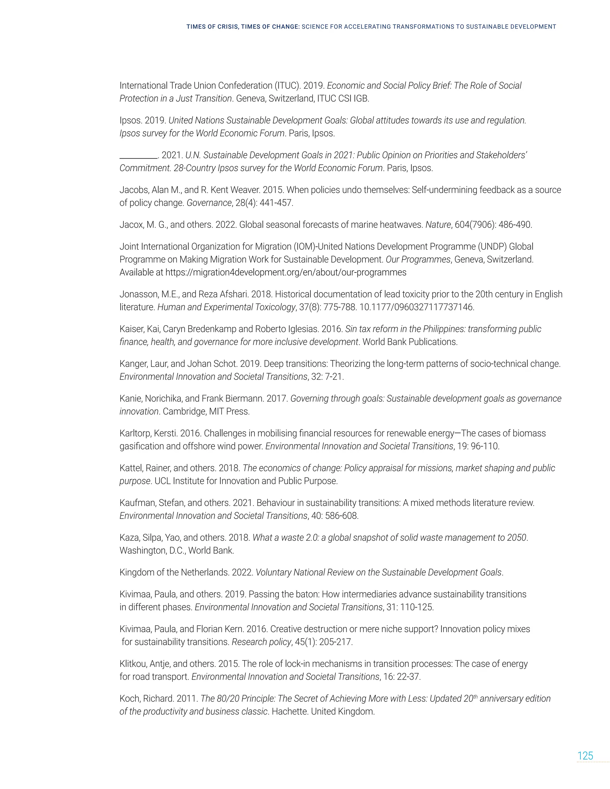 TIMES OF CRISIS, TIMES OF CHANGE: SCIENCE FOR ACCELERATING TRANSFORMATIONS TO SUSTAINABLE DEVELOPMENT
125
International Trade Union Confederation (ITUC). 2019. Economic and Social Policy Brief: The Role of Social
Protection in a Just Transition. Geneva, Switzerland, ITUC CSI IGB.
Ipsos. 2019. United Nations Sustainable Development Goals: Global attitudes towards its use and regulation.
Ipsos survey for the World Economic Forum. Paris, Ipsos.
__________. 2021. U.N. Sustainable Development Goals in 2021: Public Opinion on Priorities and Stakeholders’
Commitment. 28-Country Ipsos survey for the World Economic Forum. Paris, Ipsos.
Jacobs, Alan M., and R. Kent Weaver. 2015. When policies undo themselves: Self‐undermining feedback as a source
of policy change. Governance, 28(4): 441-457.
Jacox, M. G., and others. 2022. Global seasonal forecasts of marine heatwaves. Nature, 604(7906): 486-490.
Joint International Organization for Migration (IOM)-United Nations Development Programme (UNDP) Global
Programme on Making Migration Work for Sustainable Development. Our Programmes, Geneva, Switzerland.
Available at https://migration4development.org/en/about/our-programmes
Jonasson, M.E., and Reza Afshari. 2018. Historical documentation of lead toxicity prior to the 20th century in English
literature. Human and Experimental Toxicology, 37(8): 775-788. 10.1177/0960327117737146.
Kaiser, Kai, Caryn Bredenkamp and Roberto Iglesias. 2016. Sin tax reform in the Philippines: transforming public
finance, health, and governance for more inclusive development. World Bank Publications.
Kanger, Laur, and Johan Schot. 2019. Deep transitions: Theorizing the long-term patterns of socio-technical change.
Environmental Innovation and Societal Transitions, 32: 7-21.
Kanie, Norichika, and Frank Biermann. 2017. Governing through goals: Sustainable development goals as governance
innovation. Cambridge, MIT Press.
Karltorp, Kersti. 2016. Challenges in mobilising financial resources for renewable energy—The cases of biomass
gasification and offshore wind power. Environmental Innovation and Societal Transitions, 19: 96-110.
Kattel, Rainer, and others. 2018. The economics of change: Policy appraisal for missions, market shaping and public
purpose. UCL Institute for Innovation and Public Purpose.
Kaufman, Stefan, and others. 2021. Behaviour in sustainability transitions: A mixed methods literature review.
Environmental Innovation and Societal Transitions, 40: 586-608.
Kaza, Silpa, Yao, and others. 2018. What a waste 2.0: a global snapshot of solid waste management to 2050.
Washington, D.C., World Bank.
Kingdom of the Netherlands. 2022. Voluntary National Review on the Sustainable Development Goals.
Kivimaa, Paula, and others. 2019. Passing the baton: How intermediaries advance sustainability transitions
in different phases. Environmental Innovation and Societal Transitions, 31: 110-125.
Kivimaa, Paula, and Florian Kern. 2016. Creative destruction or mere niche support? Innovation policy mixes
for sustainability transitions. Research policy, 45(1): 205-217.
Klitkou, Antje, and others. 2015. The role of lock-in mechanisms in transition processes: The case of energy
for road transport. Environmental Innovation and Societal Transitions, 16: 22-37.
Koch, Richard. 2011. The 80/20 Principle: The Secret of Achieving More with Less: Updated 20th
anniversary edition
of the productivity and business classic. Hachette. United Kingdom.
 