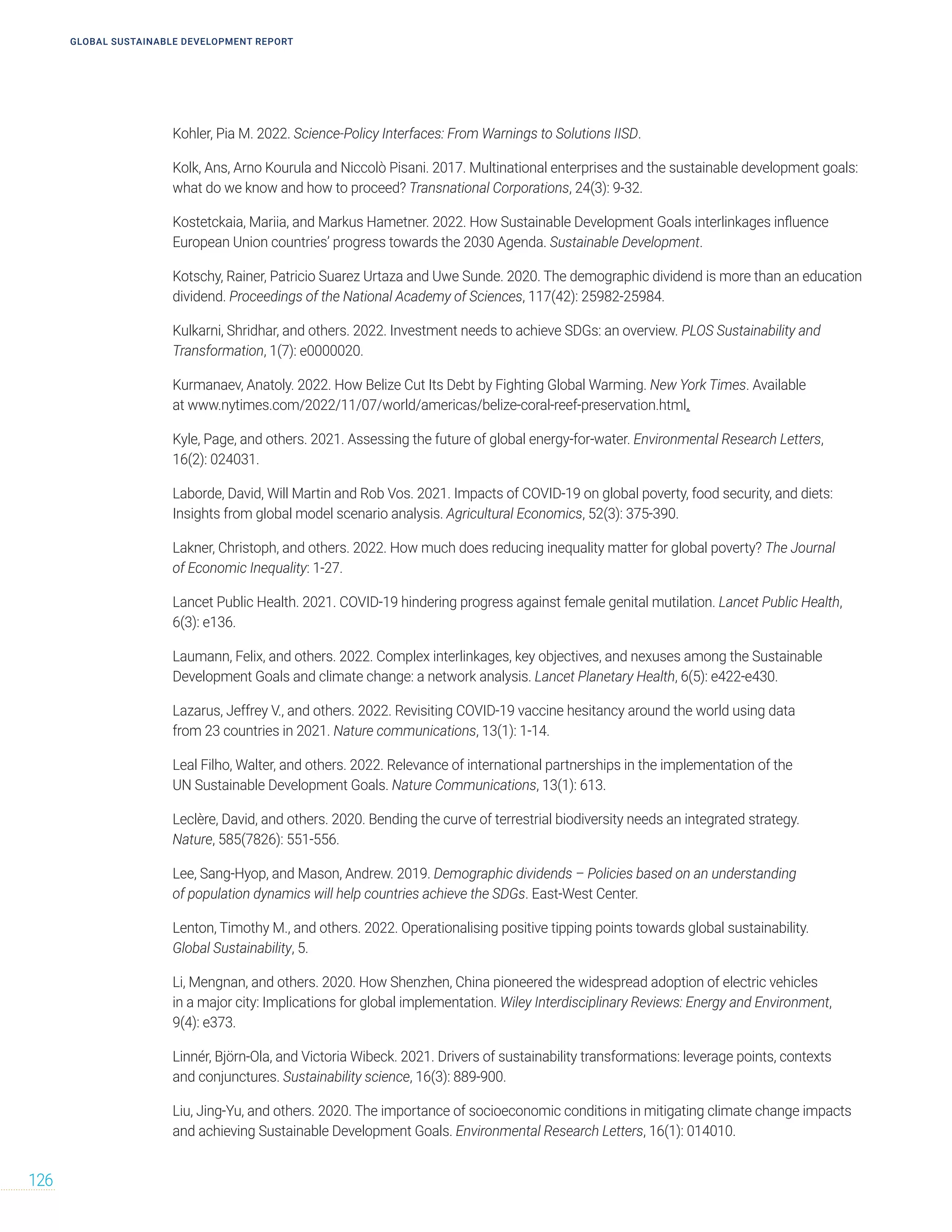 GLOBAL SUSTAINABLE DEVELOPMENT REPORT
126
Kohler, Pia M. 2022. Science-Policy Interfaces: From Warnings to Solutions IISD.
Kolk, Ans, Arno Kourula and Niccolò Pisani. 2017. Multinational enterprises and the sustainable development goals:
what do we know and how to proceed? Transnational Corporations, 24(3): 9-32.
Kostetckaia, Mariia, and Markus Hametner. 2022. How Sustainable Development Goals interlinkages influence
European Union countries’ progress towards the 2030 Agenda. Sustainable Development.
Kotschy, Rainer, Patricio Suarez Urtaza and Uwe Sunde. 2020. The demographic dividend is more than an education
dividend. Proceedings of the National Academy of Sciences, 117(42): 25982-25984.
Kulkarni, Shridhar, and others. 2022. Investment needs to achieve SDGs: an overview. PLOS Sustainability and
Transformation, 1(7): e0000020.
Kurmanaev, Anatoly. 2022. How Belize Cut Its Debt by Fighting Global Warming. New York Times. Available
at www.nytimes.com/2022/11/07/world/americas/belize-coral-reef-preservation.html.
Kyle, Page, and others. 2021. Assessing the future of global energy-for-water. Environmental Research Letters,
16(2): 024031.
Laborde, David, Will Martin and Rob Vos. 2021. Impacts of COVID‐19 on global poverty, food security, and diets:
Insights from global model scenario analysis. Agricultural Economics, 52(3): 375-390.
Lakner, Christoph, and others. 2022. How much does reducing inequality matter for global poverty? The Journal
of Economic Inequality: 1-27.
Lancet Public Health. 2021. COVID-19 hindering progress against female genital mutilation. Lancet Public Health,
6(3): e136.
Laumann, Felix, and others. 2022. Complex interlinkages, key objectives, and nexuses among the Sustainable
Development Goals and climate change: a network analysis. Lancet Planetary Health, 6(5): e422-e430.
Lazarus, Jeffrey V., and others. 2022. Revisiting COVID-19 vaccine hesitancy around the world using data
from 23 countries in 2021. Nature communications, 13(1): 1-14.
Leal Filho, Walter, and others. 2022. Relevance of international partnerships in the implementation of the
UN Sustainable Development Goals. Nature Communications, 13(1): 613.
Leclère, David, and others. 2020. Bending the curve of terrestrial biodiversity needs an integrated strategy.
Nature, 585(7826): 551-556.
Lee, Sang-Hyop, and Mason, Andrew. 2019. Demographic dividends – Policies based on an understanding
of population dynamics will help countries achieve the SDGs. East-West Center.
Lenton, Timothy M., and others. 2022. Operationalising positive tipping points towards global sustainability.
Global Sustainability, 5.
Li, Mengnan, and others. 2020. How Shenzhen, China pioneered the widespread adoption of electric vehicles
in a major city: Implications for global implementation. Wiley Interdisciplinary Reviews: Energy and Environment,
9(4): e373.
Linnér, Björn-Ola, and Victoria Wibeck. 2021. Drivers of sustainability transformations: leverage points, contexts
and conjunctures. Sustainability science, 16(3): 889-900.
Liu, Jing-Yu, and others. 2020. The importance of socioeconomic conditions in mitigating climate change impacts
and achieving Sustainable Development Goals. Environmental Research Letters, 16(1): 014010.
 
