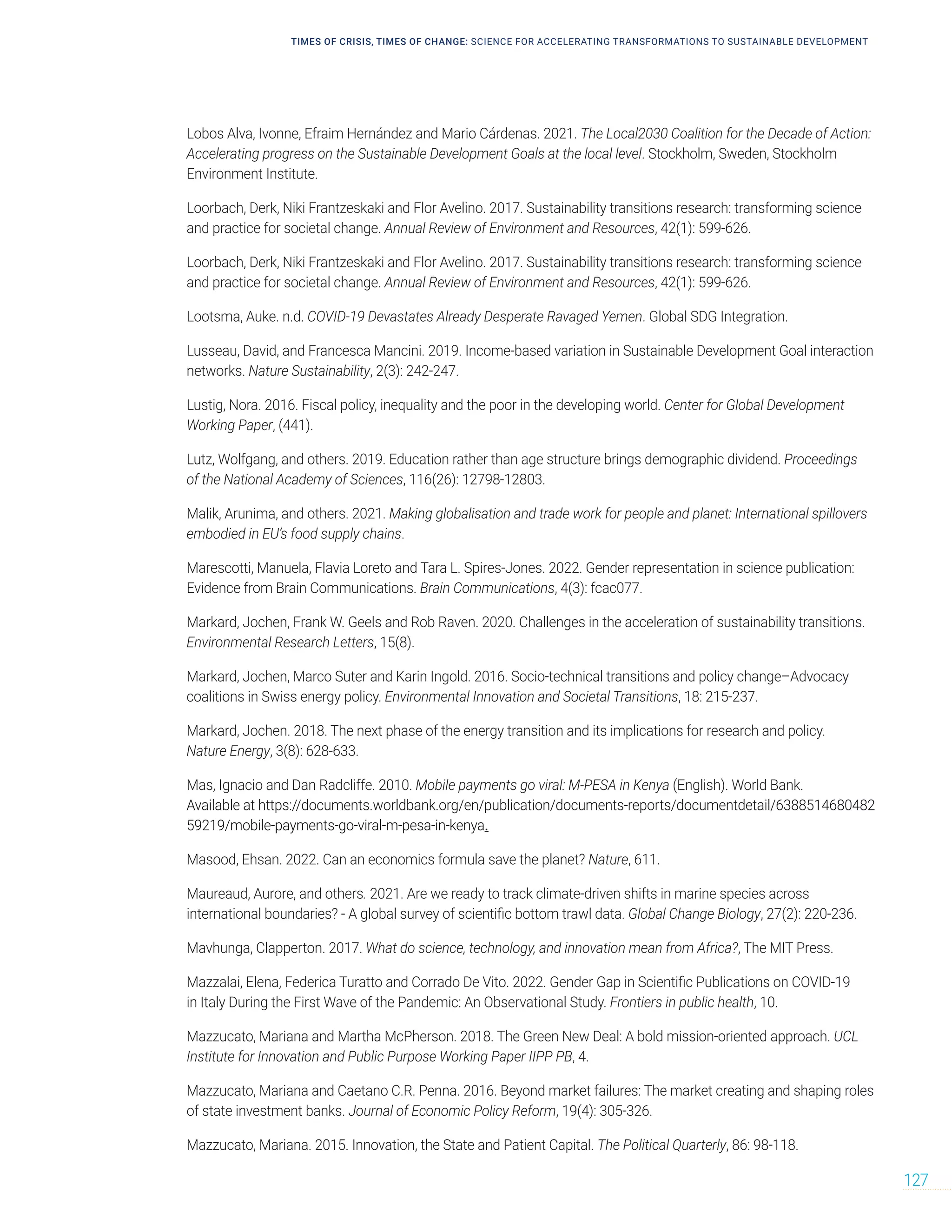 Lobos Alva, Ivonne, Efraim Hernández and Mario Cárdenas. 2021. The Local2030 Coalition for the Decade of Action:
Accelerating progress on the Sustainable Development Goals at the local level. Stockholm, Sweden, Stockholm
Environment Institute.
Loorbach, Derk, Niki Frantzeskaki and Flor Avelino. 2017. Sustainability transitions research: transforming science
and practice for societal change. Annual Review of Environment and Resources, 42(1): 599-626.
Loorbach, Derk, Niki Frantzeskaki and Flor Avelino. 2017. Sustainability transitions research: transforming science
and practice for societal change. Annual Review of Environment and Resources, 42(1): 599-626.
Lootsma, Auke. n.d. COVID-19 Devastates Already Desperate Ravaged Yemen. Global SDG Integration.
Lusseau, David, and Francesca Mancini. 2019. Income-based variation in Sustainable Development Goal interaction
networks. Nature Sustainability, 2(3): 242-247.
Lustig, Nora. 2016. Fiscal policy, inequality and the poor in the developing world. Center for Global Development
Working Paper, (441).
Lutz, Wolfgang, and others. 2019. Education rather than age structure brings demographic dividend. Proceedings
of the National Academy of Sciences, 116(26): 12798-12803.
Malik, Arunima, and others. 2021. Making globalisation and trade work for people and planet: International spillovers
embodied in EU’s food supply chains.
Marescotti, Manuela, Flavia Loreto and Tara L. Spires-Jones. 2022. Gender representation in science publication:
Evidence from Brain Communications. Brain Communications, 4(3): fcac077.
Markard, Jochen, Frank W. Geels and Rob Raven. 2020. Challenges in the acceleration of sustainability transitions.
Environmental Research Letters, 15(8).
Markard, Jochen, Marco Suter and Karin Ingold. 2016. Socio-technical transitions and policy change–Advocacy
coalitions in Swiss energy policy. Environmental Innovation and Societal Transitions, 18: 215-237.
Markard, Jochen. 2018. The next phase of the energy transition and its implications for research and policy.
Nature Energy, 3(8): 628-633.
Mas, Ignacio and Dan Radcliffe. 2010. Mobile payments go viral: M-PESA in Kenya (English). World Bank.
Available at https://documents.worldbank.org/en/publication/documents-reports/documentdetail/6388514680482
59219/mobile-payments-go-viral-m-pesa-in-kenya.
Masood, Ehsan. 2022. Can an economics formula save the planet? Nature, 611.
Maureaud, Aurore, and others. 2021. Are we ready to track climate-driven shifts in marine species across
international boundaries? - A global survey of scientific bottom trawl data. Global Change Biology, 27(2): 220-236.
Mavhunga, Clapperton. 2017. What do science, technology, and innovation mean from Africa?, The MIT Press.
Mazzalai, Elena, Federica Turatto and Corrado De Vito. 2022. Gender Gap in Scientific Publications on COVID-19
in Italy During the First Wave of the Pandemic: An Observational Study. Frontiers in public health, 10.
Mazzucato, Mariana and Martha McPherson. 2018. The Green New Deal: A bold mission-oriented approach. UCL
Institute for Innovation and Public Purpose Working Paper IIPP PB, 4.
Mazzucato, Mariana and Caetano C.R. Penna. 2016. Beyond market failures: The market creating and shaping roles
of state investment banks. Journal of Economic Policy Reform, 19(4): 305-326.
Mazzucato, Mariana. 2015. Innovation, the State and Patient Capital. The Political Quarterly, 86: 98-118.
TIMES OF CRISIS, TIMES OF CHANGE: SCIENCE FOR ACCELERATING TRANSFORMATIONS TO SUSTAINABLE DEVELOPMENT
127
 