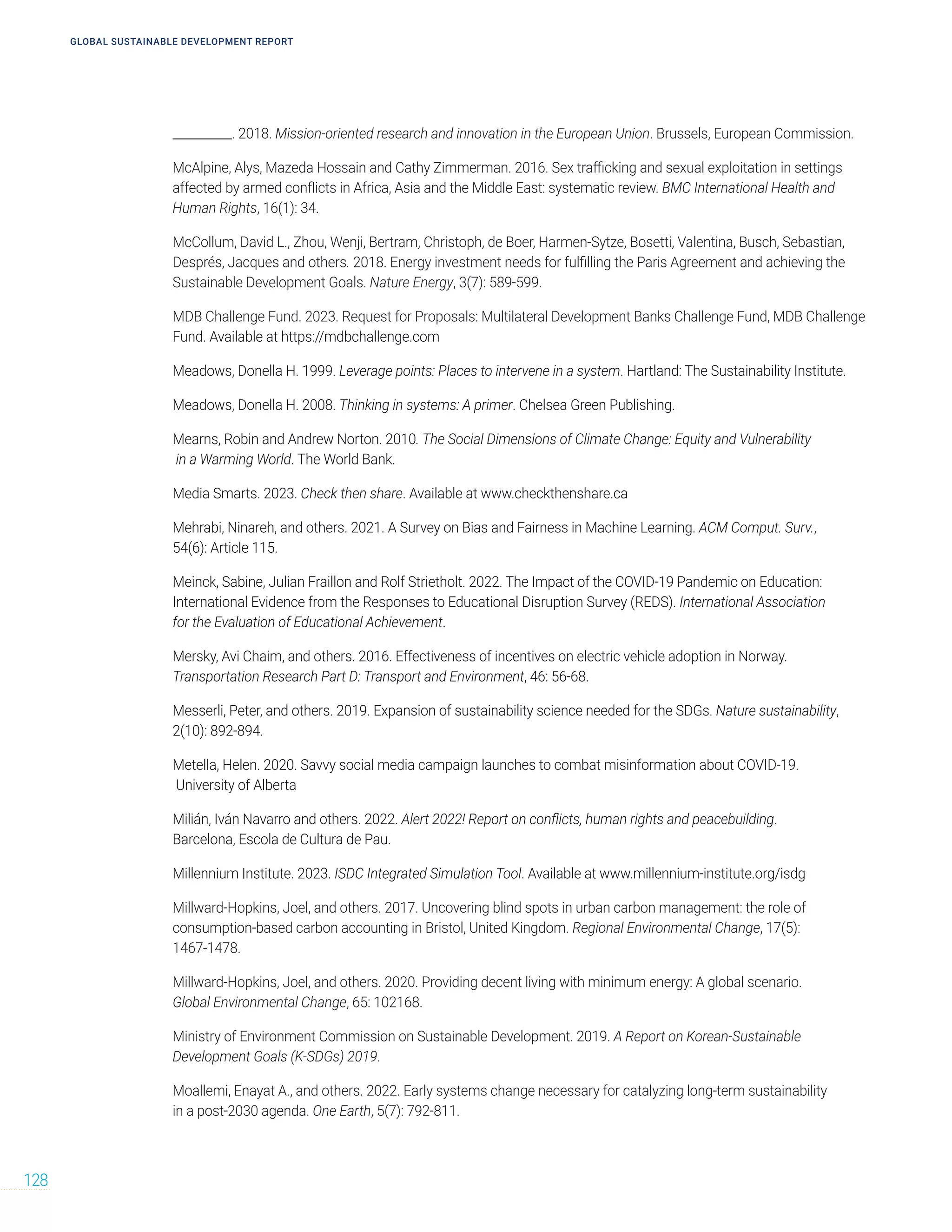 __________. 2018. Mission-oriented research and innovation in the European Union. Brussels, European Commission.
McAlpine, Alys, Mazeda Hossain and Cathy Zimmerman. 2016. Sex trafficking and sexual exploitation in settings
affected by armed conflicts in Africa, Asia and the Middle East: systematic review. BMC International Health and
Human Rights, 16(1): 34.
McCollum, David L., Zhou, Wenji, Bertram, Christoph, de Boer, Harmen-Sytze, Bosetti, Valentina, Busch, Sebastian,
Després, Jacques and others. 2018. Energy investment needs for fulfilling the Paris Agreement and achieving the
Sustainable Development Goals. Nature Energy, 3(7): 589-599.
MDB Challenge Fund. 2023. Request for Proposals: Multilateral Development Banks Challenge Fund, MDB Challenge
Fund. Available at https://mdbchallenge.com
Meadows, Donella H. 1999. Leverage points: Places to intervene in a system. Hartland: The Sustainability Institute.
Meadows, Donella H. 2008. Thinking in systems: A primer. Chelsea Green Publishing.
Mearns, Robin and Andrew Norton. 2010. The Social Dimensions of Climate Change: Equity and Vulnerability
in a Warming World. The World Bank.
Media Smarts. 2023. Check then share. Available at www.checkthenshare.ca
Mehrabi, Ninareh, and others. 2021. A Survey on Bias and Fairness in Machine Learning. ACM Comput. Surv.,
54(6): Article 115.
Meinck, Sabine, Julian Fraillon and Rolf Strietholt. 2022. The Impact of the COVID-19 Pandemic on Education:
International Evidence from the Responses to Educational Disruption Survey (REDS). International Association
for the Evaluation of Educational Achievement.
Mersky, Avi Chaim, and others. 2016. Effectiveness of incentives on electric vehicle adoption in Norway.
Transportation Research Part D: Transport and Environment, 46: 56-68.
Messerli, Peter, and others. 2019. Expansion of sustainability science needed for the SDGs. Nature sustainability,
2(10): 892-894.
Metella, Helen. 2020. Savvy social media campaign launches to combat misinformation about COVID-19.
University of Alberta
Milián, Iván Navarro and others. 2022. Alert 2022! Report on conflicts, human rights and peacebuilding.
Barcelona, Escola de Cultura de Pau.
Millennium Institute. 2023. ISDC Integrated Simulation Tool. Available at www.millennium-institute.org/isdg
Millward-Hopkins, Joel, and others. 2017. Uncovering blind spots in urban carbon management: the role of
consumption-based carbon accounting in Bristol, United Kingdom. Regional Environmental Change, 17(5):
1467-1478.
Millward-Hopkins, Joel, and others. 2020. Providing decent living with minimum energy: A global scenario.
Global Environmental Change, 65: 102168.
Ministry of Environment Commission on Sustainable Development. 2019. A Report on Korean-Sustainable
Development Goals (K-SDGs) 2019.
Moallemi, Enayat A., and others. 2022. Early systems change necessary for catalyzing long-term sustainability
in a post-2030 agenda. One Earth, 5(7): 792-811.
GLOBAL SUSTAINABLE DEVELOPMENT REPORT
128
 