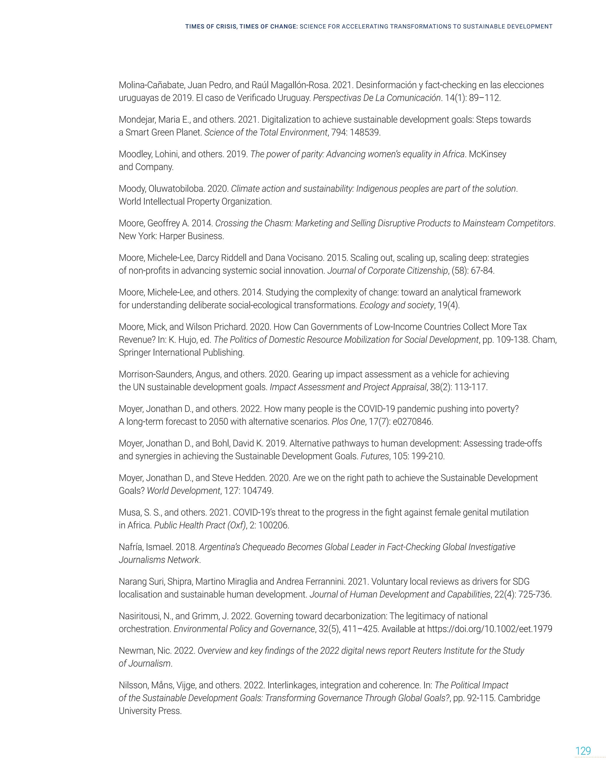 Molina-Cañabate, Juan Pedro, and Raúl Magallón-Rosa. 2021. Desinformación y fact-checking en las elecciones
uruguayas de 2019. El caso de Verificado Uruguay. Perspectivas De La Comunicación. 14(1): 89–112.
Mondejar, Maria E., and others. 2021. Digitalization to achieve sustainable development goals: Steps towards
a Smart Green Planet. Science of the Total Environment, 794: 148539.
Moodley, Lohini, and others. 2019. The power of parity: Advancing women’s equality in Africa. McKinsey
and Company.
Moody, Oluwatobiloba. 2020. Climate action and sustainability: Indigenous peoples are part of the solution.
World Intellectual Property Organization.
Moore, Geoffrey A. 2014. Crossing the Chasm: Marketing and Selling Disruptive Products to Mainsteam Competitors.
New York: Harper Business.
Moore, Michele-Lee, Darcy Riddell and Dana Vocisano. 2015. Scaling out, scaling up, scaling deep: strategies
of non-profits in advancing systemic social innovation. Journal of Corporate Citizenship, (58): 67-84.
Moore, Michele-Lee, and others. 2014. Studying the complexity of change: toward an analytical framework
for understanding deliberate social-ecological transformations. Ecology and society, 19(4).
Moore, Mick, and Wilson Prichard. 2020. How Can Governments of Low-Income Countries Collect More Tax
Revenue? In: K. Hujo, ed. The Politics of Domestic Resource Mobilization for Social Development, pp. 109-138. Cham,
Springer International Publishing.
Morrison-Saunders, Angus, and others. 2020. Gearing up impact assessment as a vehicle for achieving
the UN sustainable development goals. Impact Assessment and Project Appraisal, 38(2): 113-117.
Moyer, Jonathan D., and others. 2022. How many people is the COVID-19 pandemic pushing into poverty?
A long-term forecast to 2050 with alternative scenarios. Plos One, 17(7): e0270846.
Moyer, Jonathan D., and Bohl, David K. 2019. Alternative pathways to human development: Assessing trade-offs
and synergies in achieving the Sustainable Development Goals. Futures, 105: 199-210.
Moyer, Jonathan D., and Steve Hedden. 2020. Are we on the right path to achieve the Sustainable Development
Goals? World Development, 127: 104749.
Musa, S. S., and others. 2021. COVID-19’s threat to the progress in the fight against female genital mutilation
in Africa. Public Health Pract (Oxf), 2: 100206.
Nafría, Ismael. 2018. Argentina’s Chequeado Becomes Global Leader in Fact-Checking Global Investigative
Journalisms Network.
Narang Suri, Shipra, Martino Miraglia and Andrea Ferrannini. 2021. Voluntary local reviews as drivers for SDG
localisation and sustainable human development. Journal of Human Development and Capabilities, 22(4): 725-736.
Nasiritousi, N., and Grimm, J. 2022. Governing toward decarbonization: The legitimacy of national
orchestration. Environmental Policy and Governance, 32(5), 411–425. Available at https://doi.org/10.1002/eet.1979
Newman, Nic. 2022. Overview and key findings of the 2022 digital news report Reuters Institute for the Study
of Journalism.
Nilsson, Måns, Vijge, and others. 2022. Interlinkages, integration and coherence. In: The Political Impact
of the Sustainable Development Goals: Transforming Governance Through Global Goals?, pp. 92-115. Cambridge
University Press.
TIMES OF CRISIS, TIMES OF CHANGE: SCIENCE FOR ACCELERATING TRANSFORMATIONS TO SUSTAINABLE DEVELOPMENT
129
 