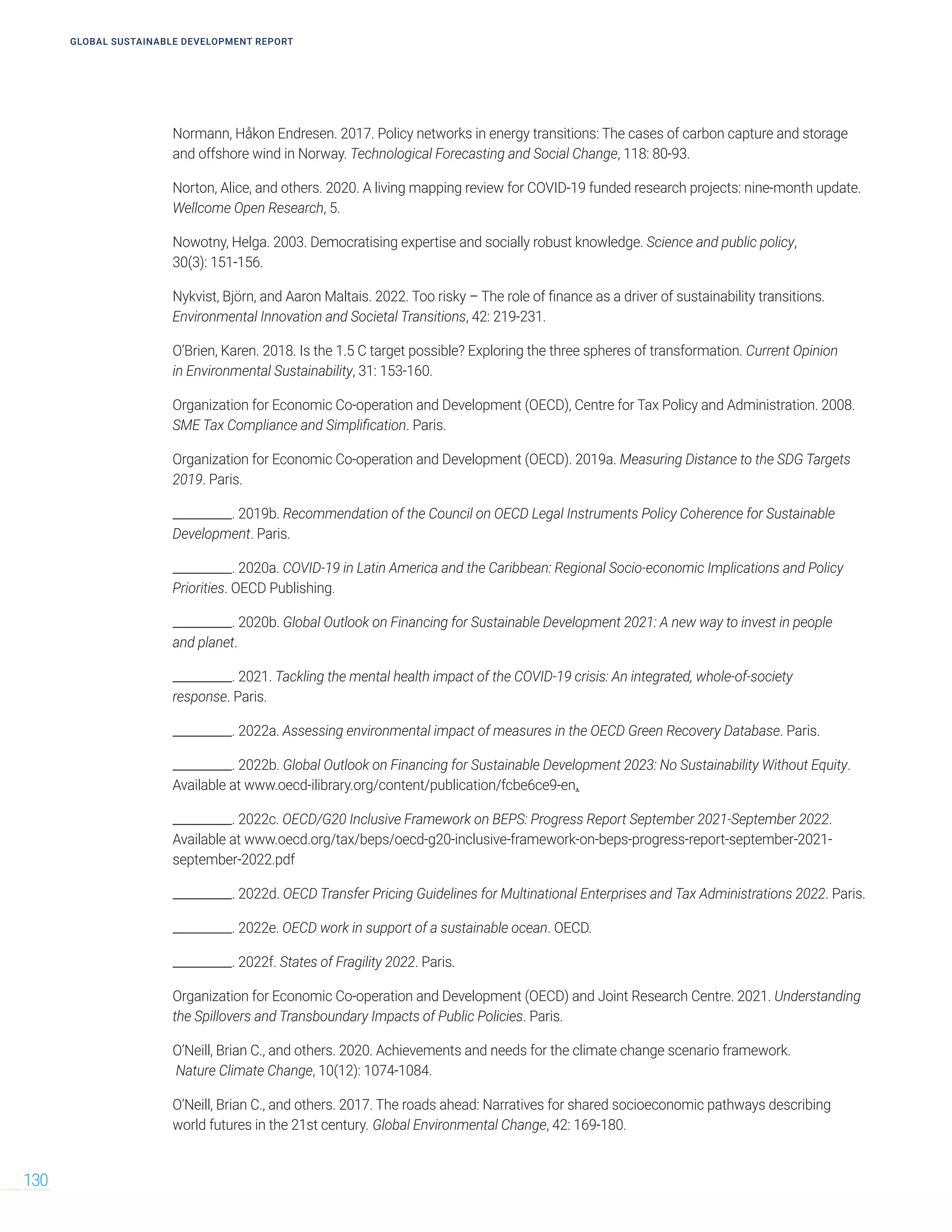 Normann, Håkon Endresen. 2017. Policy networks in energy transitions: The cases of carbon capture and storage
and offshore wind in Norway. Technological Forecasting and Social Change, 118: 80-93.
Norton, Alice, and others. 2020. A living mapping review for COVID-19 funded research projects: nine-month update.
Wellcome Open Research, 5.
Nowotny, Helga. 2003. Democratising expertise and socially robust knowledge. Science and public policy,
30(3): 151-156.
Nykvist, Björn, and Aaron Maltais. 2022. Too risky – The role of finance as a driver of sustainability transitions.
Environmental Innovation and Societal Transitions, 42: 219-231.
O’Brien, Karen. 2018. Is the 1.5 C target possible? Exploring the three spheres of transformation. Current Opinion
in Environmental Sustainability, 31: 153-160.
Organization for Economic Co-operation and Development (OECD), Centre for Tax Policy and Administration. 2008.
SME Tax Compliance and Simplification. Paris.
Organization for Economic Co-operation and Development (OECD). 2019a. Measuring Distance to the SDG Targets
2019. Paris.
__________. 2019b. Recommendation of the Council on OECD Legal Instruments Policy Coherence for Sustainable
Development. Paris.
__________. 2020a. COVID-19 in Latin America and the Caribbean: Regional Socio-economic Implications and Policy
Priorities. OECD Publishing.
__________. 2020b. Global Outlook on Financing for Sustainable Development 2021: A new way to invest in people
and planet.
__________. 2021. Tackling the mental health impact of the COVID-19 crisis: An integrated, whole-of-society
response. Paris.
__________. 2022a. Assessing environmental impact of measures in the OECD Green Recovery Database. Paris.
__________. 2022b. Global Outlook on Financing for Sustainable Development 2023: No Sustainability Without Equity.
Available at www.oecd-ilibrary.org/content/publication/fcbe6ce9-en.
__________. 2022c. OECD/G20 Inclusive Framework on BEPS: Progress Report September 2021-September 2022.
Available at www.oecd.org/tax/beps/oecd-g20-inclusive-framework-on-beps-progress-report-september-2021-
september-2022.pdf
__________. 2022d. OECD Transfer Pricing Guidelines for Multinational Enterprises and Tax Administrations 2022. Paris.
__________. 2022e. OECD work in support of a sustainable ocean. OECD.
__________. 2022f. States of Fragility 2022. Paris.
Organization for Economic Co-operation and Development (OECD) and Joint Research Centre. 2021. Understanding
the Spillovers and Transboundary Impacts of Public Policies. Paris.
O’Neill, Brian C., and others. 2020. Achievements and needs for the climate change scenario framework.
Nature Climate Change, 10(12): 1074-1084.
O’Neill, Brian C., and others. 2017. The roads ahead: Narratives for shared socioeconomic pathways describing
world futures in the 21st century. Global Environmental Change, 42: 169-180.
GLOBAL SUSTAINABLE DEVELOPMENT REPORT
130
 