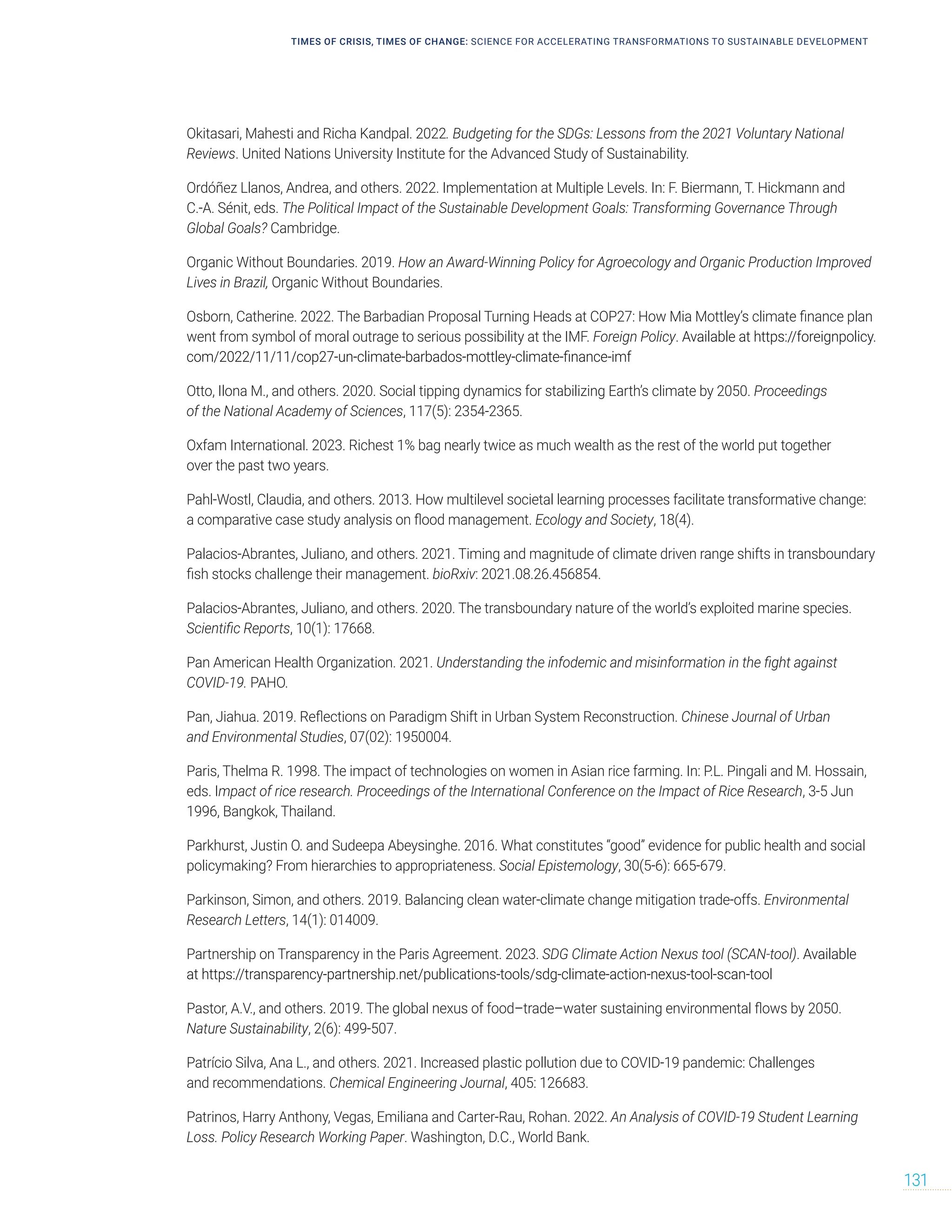 Okitasari, Mahesti and Richa Kandpal. 2022. Budgeting for the SDGs: Lessons from the 2021 Voluntary National
Reviews. United Nations University Institute for the Advanced Study of Sustainability.
Ordóñez Llanos, Andrea, and others. 2022. Implementation at Multiple Levels. In: F. Biermann, T. Hickmann and
C.-A. Sénit, eds. The Political Impact of the Sustainable Development Goals: Transforming Governance Through
Global Goals? Cambridge.
Organic Without Boundaries. 2019. How an Award-Winning Policy for Agroecology and Organic Production Improved
Lives in Brazil, Organic Without Boundaries.
Osborn, Catherine. 2022. The Barbadian Proposal Turning Heads at COP27: How Mia Mottley’s climate finance plan
went from symbol of moral outrage to serious possibility at the IMF. Foreign Policy. Available at https://foreignpolicy.
com/2022/11/11/cop27-un-climate-barbados-mottley-climate-finance-imf
Otto, Ilona M., and others. 2020. Social tipping dynamics for stabilizing Earth’s climate by 2050. Proceedings
of the National Academy of Sciences, 117(5): 2354-2365.
Oxfam International. 2023. Richest 1% bag nearly twice as much wealth as the rest of the world put together
over the past two years.
Pahl-Wostl, Claudia, and others. 2013. How multilevel societal learning processes facilitate transformative change:
a comparative case study analysis on flood management. Ecology and Society, 18(4).
Palacios-Abrantes, Juliano, and others. 2021. Timing and magnitude of climate driven range shifts in transboundary
fish stocks challenge their management. bioRxiv: 2021.08.26.456854.
Palacios-Abrantes, Juliano, and others. 2020. The transboundary nature of the world’s exploited marine species.
Scientific Reports, 10(1): 17668.
Pan American Health Organization. 2021. Understanding the infodemic and misinformation in the fight against
COVID-19. PAHO.
Pan, Jiahua. 2019. Reflections on Paradigm Shift in Urban System Reconstruction. Chinese Journal of Urban
and Environmental Studies, 07(02): 1950004.
Paris, Thelma R. 1998. The impact of technologies on women in Asian rice farming. In: P.L. Pingali and M. Hossain,
eds. Impact of rice research. Proceedings of the International Conference on the Impact of Rice Research, 3-5 Jun
1996, Bangkok, Thailand.
Parkhurst, Justin O. and Sudeepa Abeysinghe. 2016. What constitutes “good” evidence for public health and social
policymaking? From hierarchies to appropriateness. Social Epistemology, 30(5-6): 665-679.
Parkinson, Simon, and others. 2019. Balancing clean water-climate change mitigation trade-offs. Environmental
Research Letters, 14(1): 014009.
Partnership on Transparency in the Paris Agreement. 2023. SDG Climate Action Nexus tool (SCAN-tool). Available
at https://transparency-partnership.net/publications-tools/sdg-climate-action-nexus-tool-scan-tool
Pastor, A.V., and others. 2019. The global nexus of food–trade–water sustaining environmental flows by 2050.
Nature Sustainability, 2(6): 499-507.
Patrício Silva, Ana L., and others. 2021. Increased plastic pollution due to COVID-19 pandemic: Challenges
and recommendations. Chemical Engineering Journal, 405: 126683.
Patrinos, Harry Anthony, Vegas, Emiliana and Carter-Rau, Rohan. 2022. An Analysis of COVID-19 Student Learning
Loss. Policy Research Working Paper. Washington, D.C., World Bank.
TIMES OF CRISIS, TIMES OF CHANGE: SCIENCE FOR ACCELERATING TRANSFORMATIONS TO SUSTAINABLE DEVELOPMENT
131
 