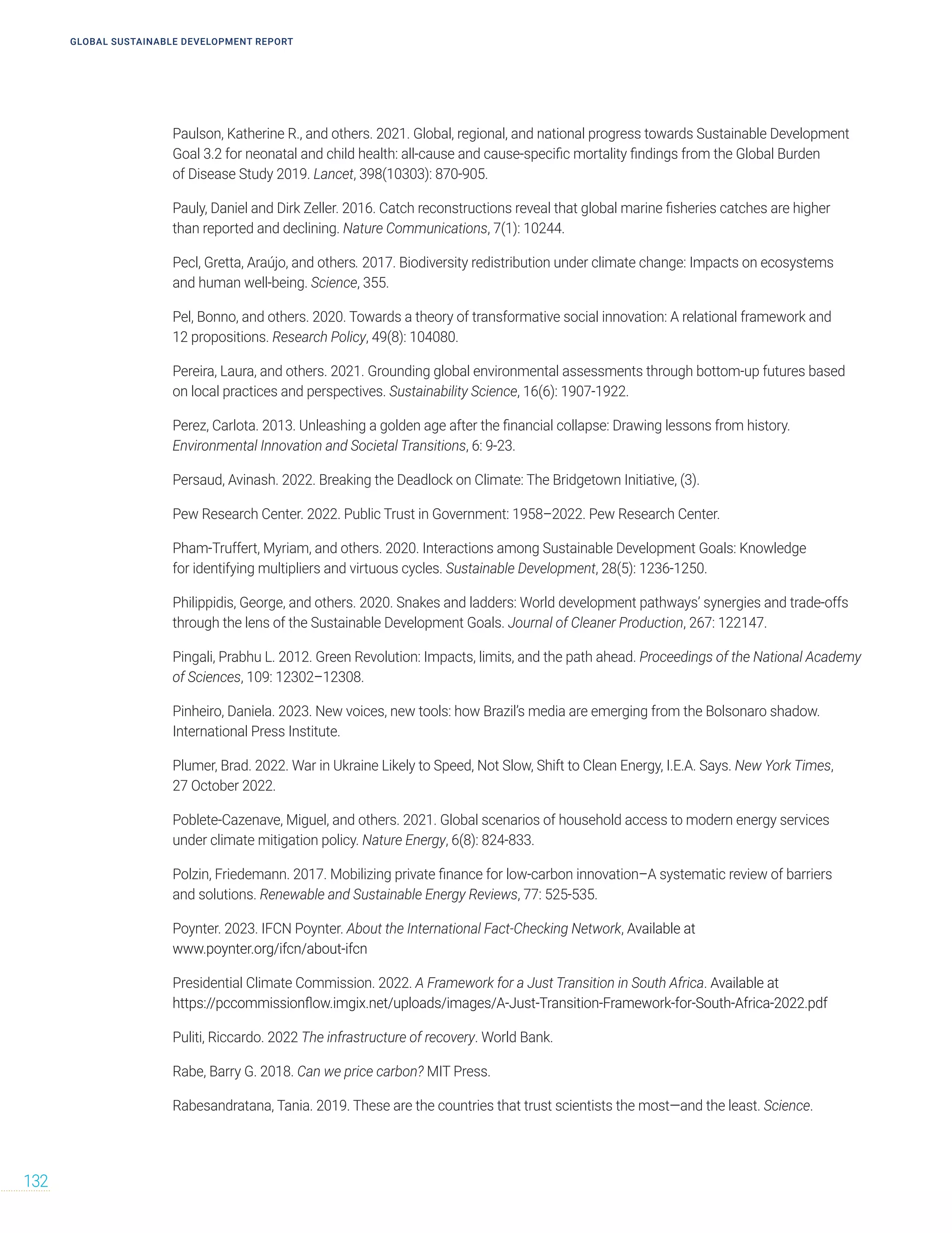 Paulson, Katherine R., and others. 2021. Global, regional, and national progress towards Sustainable Development
Goal 3.2 for neonatal and child health: all-cause and cause-specific mortality findings from the Global Burden
of Disease Study 2019. Lancet, 398(10303): 870-905.
Pauly, Daniel and Dirk Zeller. 2016. Catch reconstructions reveal that global marine fisheries catches are higher
than reported and declining. Nature Communications, 7(1): 10244.
Pecl, Gretta, Araújo, and others. 2017. Biodiversity redistribution under climate change: Impacts on ecosystems
and human well-being. Science, 355.
Pel, Bonno, and others. 2020. Towards a theory of transformative social innovation: A relational framework and
12 propositions. Research Policy, 49(8): 104080.
Pereira, Laura, and others. 2021. Grounding global environmental assessments through bottom-up futures based
on local practices and perspectives. Sustainability Science, 16(6): 1907-1922.
Perez, Carlota. 2013. Unleashing a golden age after the financial collapse: Drawing lessons from history.
Environmental Innovation and Societal Transitions, 6: 9-23.
Persaud, Avinash. 2022. Breaking the Deadlock on Climate: The Bridgetown Initiative, (3).
Pew Research Center. 2022. Public Trust in Government: 1958–2022. Pew Research Center.
Pham-Truffert, Myriam, and others. 2020. Interactions among Sustainable Development Goals: Knowledge
for identifying multipliers and virtuous cycles. Sustainable Development, 28(5): 1236-1250.
Philippidis, George, and others. 2020. Snakes and ladders: World development pathways’ synergies and trade-offs
through the lens of the Sustainable Development Goals. Journal of Cleaner Production, 267: 122147.
Pingali, Prabhu L. 2012. Green Revolution: Impacts, limits, and the path ahead. Proceedings of the National Academy
of Sciences, 109: 12302–12308.
Pinheiro, Daniela. 2023. New voices, new tools: how Brazil’s media are emerging from the Bolsonaro shadow.
International Press Institute.
Plumer, Brad. 2022. War in Ukraine Likely to Speed, Not Slow, Shift to Clean Energy, I.E.A. Says. New York Times,
27 October 2022.
Poblete-Cazenave, Miguel, and others. 2021. Global scenarios of household access to modern energy services
under climate mitigation policy. Nature Energy, 6(8): 824-833.
Polzin, Friedemann. 2017. Mobilizing private finance for low-carbon innovation–A systematic review of barriers
and solutions. Renewable and Sustainable Energy Reviews, 77: 525-535.
Poynter. 2023. IFCN Poynter. About the International Fact-Checking Network, Available at
www.poynter.org/ifcn/about-ifcn
Presidential Climate Commission. 2022. A Framework for a Just Transition in South Africa. Available at
https://pccommissionflow.imgix.net/uploads/images/A-Just-Transition-Framework-for-South-Africa-2022.pdf
Puliti, Riccardo. 2022 The infrastructure of recovery. World Bank.
Rabe, Barry G. 2018. Can we price carbon? MIT Press.
Rabesandratana, Tania. 2019. These are the countries that trust scientists the most—and the least. Science.
GLOBAL SUSTAINABLE DEVELOPMENT REPORT
132
 
