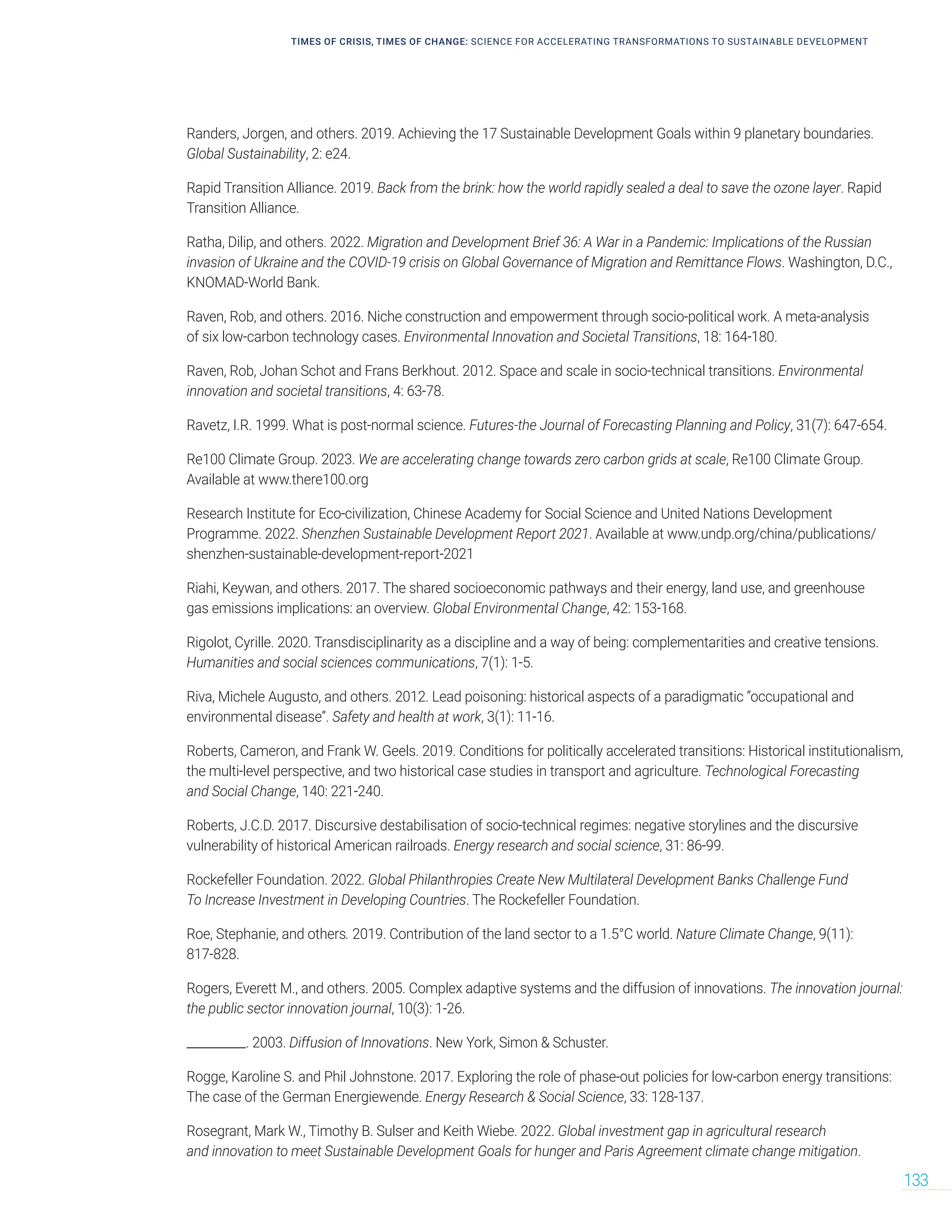 Randers, Jorgen, and others. 2019. Achieving the 17 Sustainable Development Goals within 9 planetary boundaries.
Global Sustainability, 2: e24.
Rapid Transition Alliance. 2019. Back from the brink: how the world rapidly sealed a deal to save the ozone layer. Rapid
Transition Alliance.
Ratha, Dilip, and others. 2022. Migration and Development Brief 36: A War in a Pandemic: Implications of the Russian
invasion of Ukraine and the COVID-19 crisis on Global Governance of Migration and Remittance Flows. Washington, D.C.,
KNOMAD-World Bank.
Raven, Rob, and others. 2016. Niche construction and empowerment through socio-political work. A meta-analysis
of six low-carbon technology cases. Environmental Innovation and Societal Transitions, 18: 164-180.
Raven, Rob, Johan Schot and Frans Berkhout. 2012. Space and scale in socio-technical transitions. Environmental
innovation and societal transitions, 4: 63-78.
Ravetz, I.R. 1999. What is post-normal science. Futures-the Journal of Forecasting Planning and Policy, 31(7): 647-654.
Re100 Climate Group. 2023. We are accelerating change towards zero carbon grids at scale, Re100 Climate Group.
Available at www.there100.org
Research Institute for Eco-civilization, Chinese Academy for Social Science and United Nations Development
Programme. 2022. Shenzhen Sustainable Development Report 2021. Available at www.undp.org/china/publications/
shenzhen-sustainable-development-report-2021
Riahi, Keywan, and others. 2017. The shared socioeconomic pathways and their energy, land use, and greenhouse
gas emissions implications: an overview. Global Environmental Change, 42: 153-168.
Rigolot, Cyrille. 2020. Transdisciplinarity as a discipline and a way of being: complementarities and creative tensions.
Humanities and social sciences communications, 7(1): 1-5.
Riva, Michele Augusto, and others. 2012. Lead poisoning: historical aspects of a paradigmatic “occupational and
environmental disease”. Safety and health at work, 3(1): 11-16.
Roberts, Cameron, and Frank W. Geels. 2019. Conditions for politically accelerated transitions: Historical institutionalism,
the multi-level perspective, and two historical case studies in transport and agriculture. Technological Forecasting
and Social Change, 140: 221-240.
Roberts, J.C.D. 2017. Discursive destabilisation of socio-technical regimes: negative storylines and the discursive
vulnerability of historical American railroads. Energy research and social science, 31: 86-99.
Rockefeller Foundation. 2022. Global Philanthropies Create New Multilateral Development Banks Challenge Fund
To Increase Investment in Developing Countries. The Rockefeller Foundation.
Roe, Stephanie, and others. 2019. Contribution of the land sector to a 1.5°C world. Nature Climate Change, 9(11):
817-828.
Rogers, Everett M., and others. 2005. Complex adaptive systems and the diffusion of innovations. The innovation journal:
the public sector innovation journal, 10(3): 1-26.
__________. 2003. Diffusion of Innovations. New York, Simon  Schuster.
Rogge, Karoline S. and Phil Johnstone. 2017. Exploring the role of phase-out policies for low-carbon energy transitions:
The case of the German Energiewende. Energy Research  Social Science, 33: 128-137.
Rosegrant, Mark W., Timothy B. Sulser and Keith Wiebe. 2022. Global investment gap in agricultural research
and innovation to meet Sustainable Development Goals for hunger and Paris Agreement climate change mitigation.
TIMES OF CRISIS, TIMES OF CHANGE: SCIENCE FOR ACCELERATING TRANSFORMATIONS TO SUSTAINABLE DEVELOPMENT
133
 