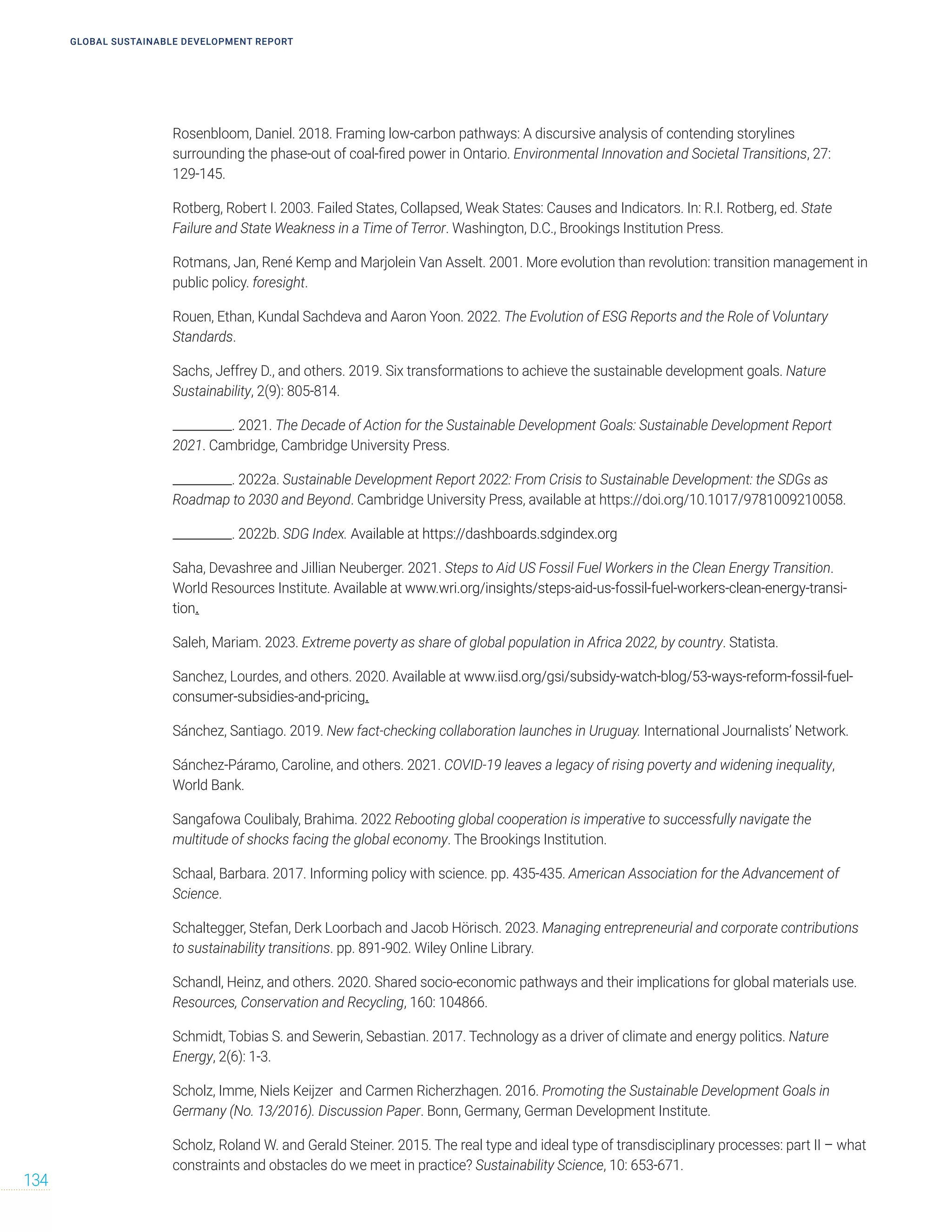 Rosenbloom, Daniel. 2018. Framing low-carbon pathways: A discursive analysis of contending storylines
surrounding the phase-out of coal-fired power in Ontario. Environmental Innovation and Societal Transitions, 27:
129-145.
Rotberg, Robert I. 2003. Failed States, Collapsed, Weak States: Causes and Indicators. In: R.I. Rotberg, ed. State
Failure and State Weakness in a Time of Terror. Washington, D.C., Brookings Institution Press.
Rotmans, Jan, René Kemp and Marjolein Van Asselt. 2001. More evolution than revolution: transition management in
public policy. foresight.
Rouen, Ethan, Kundal Sachdeva and Aaron Yoon. 2022. The Evolution of ESG Reports and the Role of Voluntary
Standards.
Sachs, Jeffrey D., and others. 2019. Six transformations to achieve the sustainable development goals. Nature
Sustainability, 2(9): 805-814.
__________. 2021. The Decade of Action for the Sustainable Development Goals: Sustainable Development Report
2021. Cambridge, Cambridge University Press.
__________. 2022a. Sustainable Development Report 2022: From Crisis to Sustainable Development: the SDGs as
Roadmap to 2030 and Beyond. Cambridge University Press, available at https://doi.org/10.1017/9781009210058.
__________. 2022b. SDG Index. Available at https://dashboards.sdgindex.org
Saha, Devashree and Jillian Neuberger. 2021. Steps to Aid US Fossil Fuel Workers in the Clean Energy Transition.
World Resources Institute. Available at www.wri.org/insights/steps-aid-us-fossil-fuel-workers-clean-energy-transi-
tion.
Saleh, Mariam. 2023. Extreme poverty as share of global population in Africa 2022, by country. Statista.
Sanchez, Lourdes, and others. 2020. Available at www.iisd.org/gsi/subsidy-watch-blog/53-ways-reform-fossil-fuel-
consumer-subsidies-and-pricing.
Sánchez, Santiago. 2019. New fact-checking collaboration launches in Uruguay. International Journalists’ Network.
Sánchez-Páramo, Caroline, and others. 2021. COVID-19 leaves a legacy of rising poverty and widening inequality,
World Bank.
Sangafowa Coulibaly, Brahima. 2022 Rebooting global cooperation is imperative to successfully navigate the
multitude of shocks facing the global economy. The Brookings Institution.
Schaal, Barbara. 2017. Informing policy with science. pp. 435-435. American Association for the Advancement of
Science.
Schaltegger, Stefan, Derk Loorbach and Jacob Hörisch. 2023. Managing entrepreneurial and corporate contributions
to sustainability transitions. pp. 891-902. Wiley Online Library.
Schandl, Heinz, and others. 2020. Shared socio-economic pathways and their implications for global materials use.
Resources, Conservation and Recycling, 160: 104866.
Schmidt, Tobias S. and Sewerin, Sebastian. 2017. Technology as a driver of climate and energy politics. Nature
Energy, 2(6): 1-3.
Scholz, Imme, Niels Keijzer and Carmen Richerzhagen. 2016. Promoting the Sustainable Development Goals in
Germany (No. 13/2016). Discussion Paper. Bonn, Germany, German Development Institute.
Scholz, Roland W. and Gerald Steiner. 2015. The real type and ideal type of transdisciplinary processes: part II – what
constraints and obstacles do we meet in practice? Sustainability Science, 10: 653-671.
GLOBAL SUSTAINABLE DEVELOPMENT REPORT
134
 