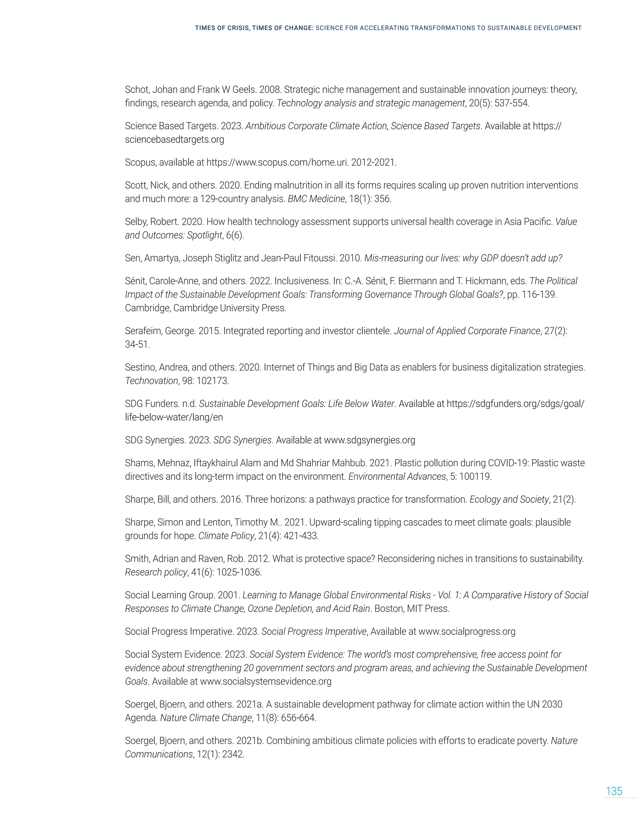 Schot, Johan and Frank W Geels. 2008. Strategic niche management and sustainable innovation journeys: theory,
findings, research agenda, and policy. Technology analysis and strategic management, 20(5): 537-554.
Science Based Targets. 2023. Ambitious Corporate Climate Action, Science Based Targets. Available at https://
sciencebasedtargets.org
Scopus, available at https://www.scopus.com/home.uri. 2012-2021.
Scott, Nick, and others. 2020. Ending malnutrition in all its forms requires scaling up proven nutrition interventions
and much more: a 129-country analysis. BMC Medicine, 18(1): 356.
Selby, Robert. 2020. How health technology assessment supports universal health coverage in Asia Pacific. Value
and Outcomes: Spotlight, 6(6).
Sen, Amartya, Joseph Stiglitz and Jean-Paul Fitoussi. 2010. Mis-measuring our lives: why GDP doesn’t add up?
Sénit, Carole-Anne, and others. 2022. Inclusiveness. In: C.-A. Sénit, F. Biermann and T. Hickmann, eds. The Political
Impact of the Sustainable Development Goals: Transforming Governance Through Global Goals?, pp. 116-139.
Cambridge, Cambridge University Press.
Serafeim, George. 2015. Integrated reporting and investor clientele. Journal of Applied Corporate Finance, 27(2):
34-51.
Sestino, Andrea, and others. 2020. Internet of Things and Big Data as enablers for business digitalization strategies.
Technovation, 98: 102173.
SDG Funders. n.d. Sustainable Development Goals: Life Below Water. Available at https://sdgfunders.org/sdgs/goal/
life-below-water/lang/en
SDG Synergies. 2023. SDG Synergies. Available at www.sdgsynergies.org
Shams, Mehnaz, Iftaykhairul Alam and Md Shahriar Mahbub. 2021. Plastic pollution during COVID-19: Plastic waste
directives and its long-term impact on the environment. Environmental Advances, 5: 100119.
Sharpe, Bill, and others. 2016. Three horizons: a pathways practice for transformation. Ecology and Society, 21(2).
Sharpe, Simon and Lenton, Timothy M.. 2021. Upward-scaling tipping cascades to meet climate goals: plausible
grounds for hope. Climate Policy, 21(4): 421-433.
Smith, Adrian and Raven, Rob. 2012. What is protective space? Reconsidering niches in transitions to sustainability.
Research policy, 41(6): 1025-1036.
Social Learning Group. 2001. Learning to Manage Global Environmental Risks - Vol. 1: A Comparative History of Social
Responses to Climate Change, Ozone Depletion, and Acid Rain. Boston, MIT Press.
Social Progress Imperative. 2023. Social Progress Imperative, Available at www.socialprogress.org
Social System Evidence. 2023. Social System Evidence: The world’s most comprehensive, free access point for
evidence about strengthening 20 government sectors and program areas, and achieving the Sustainable Development
Goals. Available at www.socialsystemsevidence.org
Soergel, Bjoern, and others. 2021a. A sustainable development pathway for climate action within the UN 2030
Agenda. Nature Climate Change, 11(8): 656-664.
Soergel, Bjoern, and others. 2021b. Combining ambitious climate policies with efforts to eradicate poverty. Nature
Communications, 12(1): 2342.
TIMES OF CRISIS, TIMES OF CHANGE: SCIENCE FOR ACCELERATING TRANSFORMATIONS TO SUSTAINABLE DEVELOPMENT
135
 