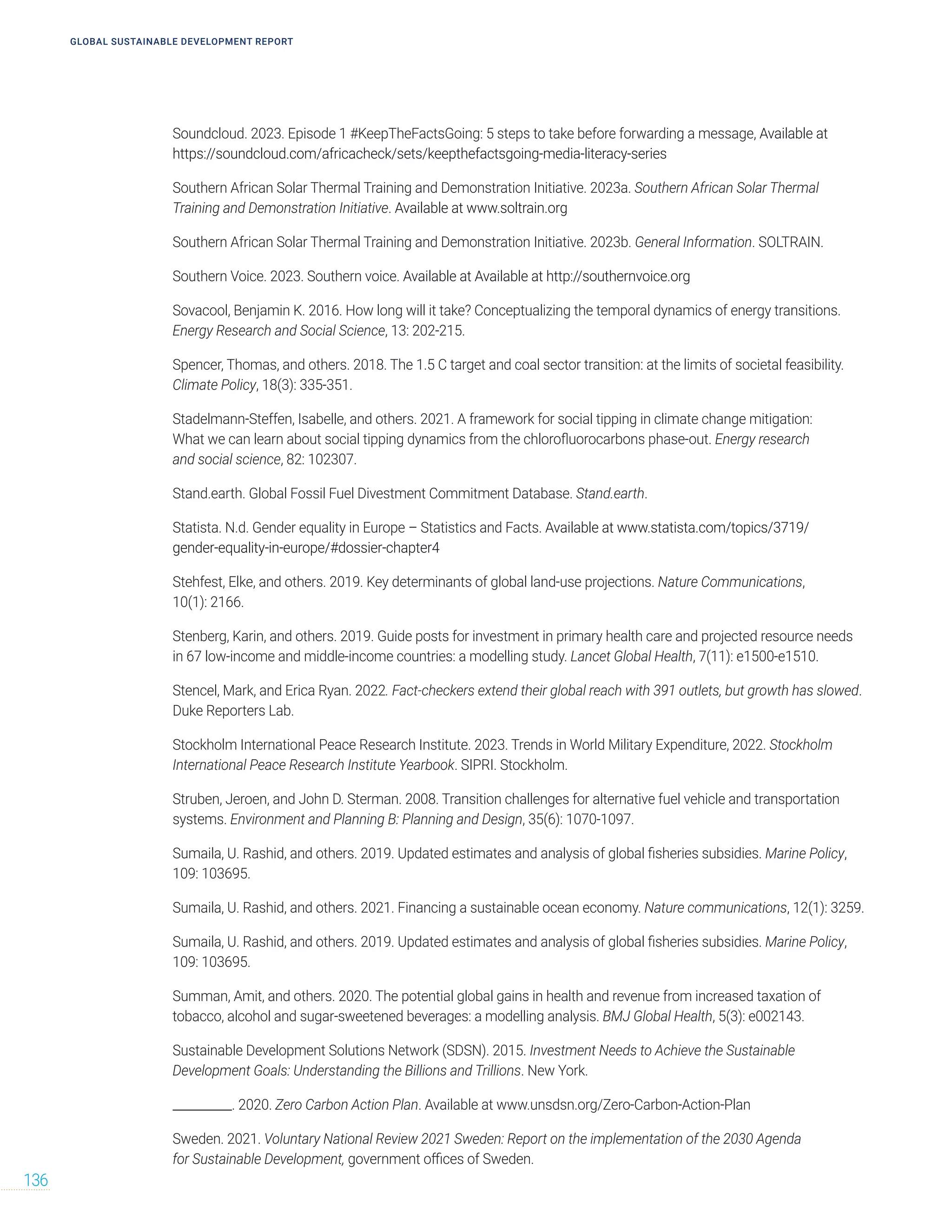Soundcloud. 2023. Episode 1 #KeepTheFactsGoing: 5 steps to take before forwarding a message, Available at
https://soundcloud.com/africacheck/sets/keepthefactsgoing-media-literacy-series
Southern African Solar Thermal Training and Demonstration Initiative. 2023a. Southern African Solar Thermal
Training and Demonstration Initiative. Available at www.soltrain.org
Southern African Solar Thermal Training and Demonstration Initiative. 2023b. General Information. SOLTRAIN.
Southern Voice. 2023. Southern voice. Available at Available at http://southernvoice.org
Sovacool, Benjamin K. 2016. How long will it take? Conceptualizing the temporal dynamics of energy transitions.
Energy Research and Social Science, 13: 202-215.
Spencer, Thomas, and others. 2018. The 1.5 C target and coal sector transition: at the limits of societal feasibility.
Climate Policy, 18(3): 335-351.
Stadelmann-Steffen, Isabelle, and others. 2021. A framework for social tipping in climate change mitigation:
What we can learn about social tipping dynamics from the chlorofluorocarbons phase-out. Energy research
and social science, 82: 102307.
Stand.earth. Global Fossil Fuel Divestment Commitment Database. Stand.earth.
Statista. N.d. Gender equality in Europe – Statistics and Facts. Available at www.statista.com/topics/3719/
gender-equality-in-europe/#dossier-chapter4
Stehfest, Elke, and others. 2019. Key determinants of global land-use projections. Nature Communications,
10(1): 2166.
Stenberg, Karin, and others. 2019. Guide posts for investment in primary health care and projected resource needs
in 67 low-income and middle-income countries: a modelling study. Lancet Global Health, 7(11): e1500-e1510.
Stencel, Mark, and Erica Ryan. 2022. Fact-checkers extend their global reach with 391 outlets, but growth has slowed.
Duke Reporters Lab.
Stockholm International Peace Research Institute. 2023. Trends in World Military Expenditure, 2022. Stockholm
International Peace Research Institute Yearbook. SIPRI. Stockholm.
Struben, Jeroen, and John D. Sterman. 2008. Transition challenges for alternative fuel vehicle and transportation
systems. Environment and Planning B: Planning and Design, 35(6): 1070-1097.
Sumaila, U. Rashid, and others. 2019. Updated estimates and analysis of global fisheries subsidies. Marine Policy,
109: 103695.
Sumaila, U. Rashid, and others. 2021. Financing a sustainable ocean economy. Nature communications, 12(1): 3259.
Sumaila, U. Rashid, and others. 2019. Updated estimates and analysis of global fisheries subsidies. Marine Policy,
109: 103695.
Summan, Amit, and others. 2020. The potential global gains in health and revenue from increased taxation of
tobacco, alcohol and sugar-sweetened beverages: a modelling analysis. BMJ Global Health, 5(3): e002143.
Sustainable Development Solutions Network (SDSN). 2015. Investment Needs to Achieve the Sustainable
Development Goals: Understanding the Billions and Trillions. New York.
__________. 2020. Zero Carbon Action Plan. Available at www.unsdsn.org/Zero-Carbon-Action-Plan
Sweden. 2021. Voluntary National Review 2021 Sweden: Report on the implementation of the 2030 Agenda
for Sustainable Development, government offices of Sweden.
GLOBAL SUSTAINABLE DEVELOPMENT REPORT
136
 