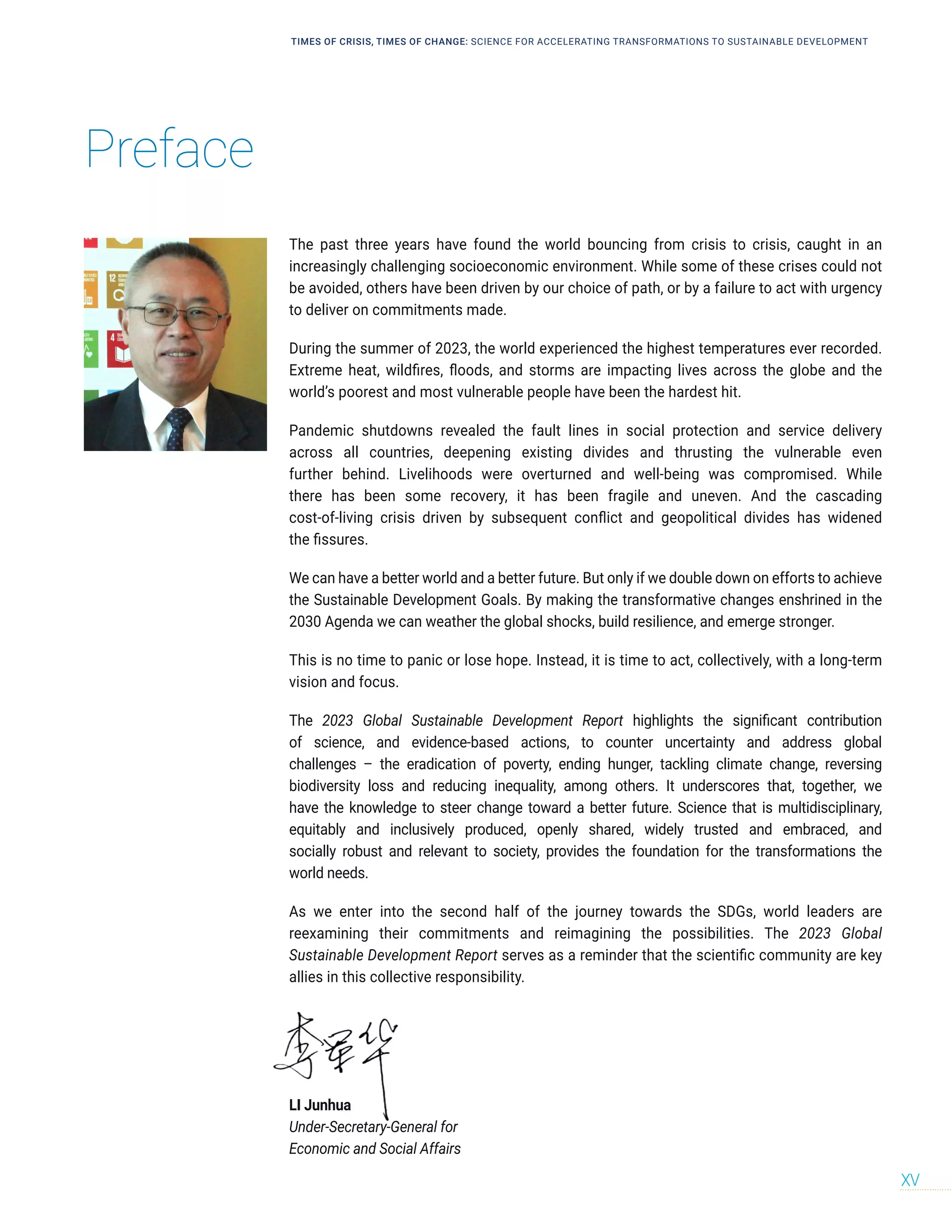 Preface
TIMES OF CRISIS, TIMES OF CHANGE: SCIENCE FOR ACCELERATING TRANSFORMATIONS TO SUSTAINABLE DEVELOPMENT
XV
The past three years have found the world bouncing from crisis to crisis, caught in an
increasingly challenging socioeconomic environment. While some of these crises could not
be avoided, others have been driven by our choice of path, or by a failure to act with urgency
to deliver on commitments made.
During the summer of 2023, the world experienced the highest temperatures ever recorded.
Extreme heat, wildfires, floods, and storms are impacting lives across the globe and the
world’s poorest and most vulnerable people have been the hardest hit.
Pandemic shutdowns revealed the fault lines in social protection and service delivery
across all countries, deepening existing divides and thrusting the vulnerable even
further behind. Livelihoods were overturned and well-being was compromised. While
there has been some recovery, it has been fragile and uneven. And the cascading
cost-of-living crisis driven by subsequent conflict and geopolitical divides has widened
the fissures.
We can have a better world and a better future. But only if we double down on efforts to achieve
the Sustainable Development Goals. By making the transformative changes enshrined in the
2030 Agenda we can weather the global shocks, build resilience, and emerge stronger.
This is no time to panic or lose hope. Instead, it is time to act, collectively, with a long-term
vision and focus.
The 2023 Global Sustainable Development Report highlights the significant contribution
of science, and evidence-based actions, to counter uncertainty and address global
challenges – the eradication of poverty, ending hunger, tackling climate change, reversing
biodiversity loss and reducing inequality, among others. It underscores that, together, we
have the knowledge to steer change toward a better future. Science that is multidisciplinary,
equitably and inclusively produced, openly shared, widely trusted and embraced, and
socially robust and relevant to society, provides the foundation for the transformations the
world needs.
As we enter into the second half of the journey towards the SDGs, world leaders are
reexamining their commitments and reimagining the possibilities. The 2023 Global
Sustainable Development Report serves as a reminder that the scientific community are key
allies in this collective responsibility.
LI Junhua
Under-Secretary-General for
Economic and Social Affairs
 