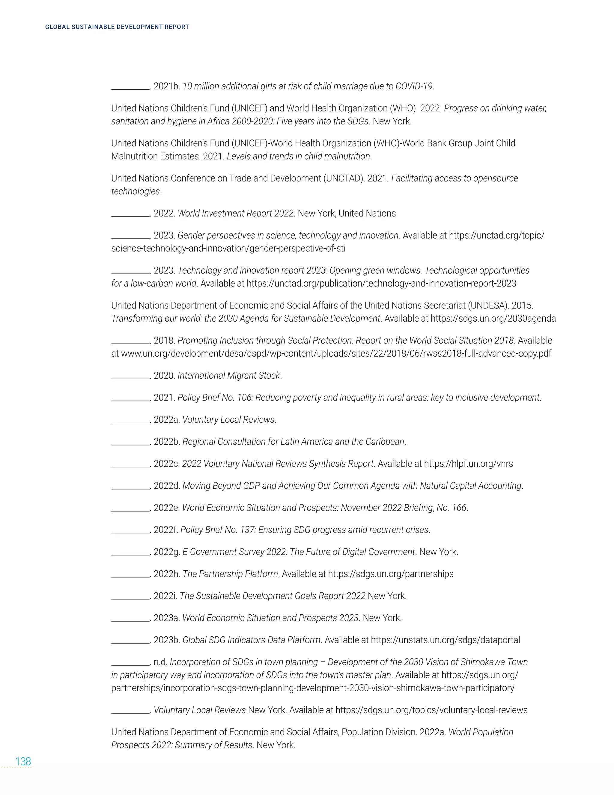 __________. 2021b. 10 million additional girls at risk of child marriage due to COVID-19.
United Nations Children’s Fund (UNICEF) and World Health Organization (WHO). 2022. Progress on drinking water,
sanitation and hygiene in Africa 2000-2020: Five years into the SDGs. New York.
United Nations Children’s Fund (UNICEF)-World Health Organization (WHO)-World Bank Group Joint Child
Malnutrition Estimates. 2021. Levels and trends in child malnutrition.
United Nations Conference on Trade and Development (UNCTAD). 2021. Facilitating access to opensource
technologies.
__________. 2022. World Investment Report 2022. New York, United Nations.
__________. 2023. Gender perspectives in science, technology and innovation. Available at https://unctad.org/topic/
science-technology-and-innovation/gender-perspective-of-sti
__________. 2023. Technology and innovation report 2023: Opening green windows. Technological opportunities
for a low-carbon world. Available at https://unctad.org/publication/technology-and-innovation-report-2023
United Nations Department of Economic and Social Affairs of the United Nations Secretariat (UNDESA). 2015.
Transforming our world: the 2030 Agenda for Sustainable Development. Available at https://sdgs.un.org/2030agenda
__________. 2018. Promoting Inclusion through Social Protection: Report on the World Social Situation 2018. Available
at www.un.org/development/desa/dspd/wp-content/uploads/sites/22/2018/06/rwss2018-full-advanced-copy.pdf
__________. 2020. International Migrant Stock.
__________. 2021. Policy Brief No. 106: Reducing poverty and inequality in rural areas: key to inclusive development.
__________. 2022a. Voluntary Local Reviews.
__________. 2022b. Regional Consultation for Latin America and the Caribbean.
__________. 2022c. 2022 Voluntary National Reviews Synthesis Report. Available at https://hlpf.un.org/vnrs
__________. 2022d. Moving Beyond GDP and Achieving Our Common Agenda with Natural Capital Accounting.
__________. 2022e. World Economic Situation and Prospects: November 2022 Briefing, No. 166.
__________. 2022f. Policy Brief No. 137: Ensuring SDG progress amid recurrent crises.
__________. 2022g. E-Government Survey 2022: The Future of Digital Government. New York.
__________. 2022h. The Partnership Platform, Available at https://sdgs.un.org/partnerships
__________. 2022i. The Sustainable Development Goals Report 2022 New York.
__________. 2023a. World Economic Situation and Prospects 2023. New York.
__________. 2023b. Global SDG Indicators Data Platform. Available at https://unstats.un.org/sdgs/dataportal
__________. n.d. Incorporation of SDGs in town planning – Development of the 2030 Vision of Shimokawa Town
in participatory way and incorporation of SDGs into the town’s master plan. Available at https://sdgs.un.org/
partnerships/incorporation-sdgs-town-planning-development-2030-vision-shimokawa-town-participatory
__________. Voluntary Local Reviews New York. Available at https://sdgs.un.org/topics/voluntary-local-reviews
United Nations Department of Economic and Social Affairs, Population Division. 2022a. World Population
Prospects 2022: Summary of Results. New York.
GLOBAL SUSTAINABLE DEVELOPMENT REPORT
138
 
