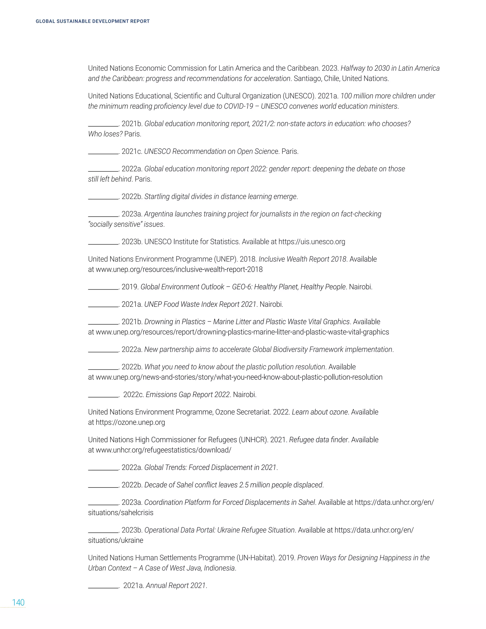 United Nations Economic Commission for Latin America and the Caribbean. 2023. Halfway to 2030 in Latin America
and the Caribbean: progress and recommendations for acceleration. Santiago, Chile, United Nations.
United Nations Educational, Scientific and Cultural Organization (UNESCO). 2021a. 100 million more children under
the minimum reading proficiency level due to COVID-19 – UNESCO convenes world education ministers.
__________. 2021b. Global education monitoring report, 2021/2: non-state actors in education: who chooses?
Who loses? Paris.
__________. 2021c. UNESCO Recommendation on Open Science. Paris.
__________. 2022a. Global education monitoring report 2022: gender report: deepening the debate on those
still left behind. Paris.
__________. 2022b. Startling digital divides in distance learning emerge.
__________. 2023a. Argentina launches training project for journalists in the region on fact-checking
“socially sensitive” issues.
__________. 2023b. UNESCO Institute for Statistics. Available at https://uis.unesco.org
United Nations Environment Programme (UNEP). 2018. Inclusive Wealth Report 2018. Available
at www.unep.org/resources/inclusive-wealth-report-2018
__________. 2019. Global Environment Outlook – GEO-6: Healthy Planet, Healthy People. Nairobi.
__________. 2021a. UNEP Food Waste Index Report 2021. Nairobi.
__________. 2021b. Drowning in Plastics – Marine Litter and Plastic Waste Vital Graphics. Available
at www.unep.org/resources/report/drowning-plastics-marine-litter-and-plastic-waste-vital-graphics
__________. 2022a. New partnership aims to accelerate Global Biodiversity Framework implementation.
__________. 2022b. What you need to know about the plastic pollution resolution. Available
at www.unep.org/news-and-stories/story/what-you-need-know-about-plastic-pollution-resolution
__________. 2022c. Emissions Gap Report 2022. Nairobi.
United Nations Environment Programme, Ozone Secretariat. 2022. Learn about ozone. Available
at https://ozone.unep.org
United Nations High Commissioner for Refugees (UNHCR). 2021. Refugee data finder. Available
at www.unhcr.org/refugeestatistics/download/
__________. 2022a. Global Trends: Forced Displacement in 2021.
__________. 2022b. Decade of Sahel conflict leaves 2.5 million people displaced.
__________. 2023a. Coordination Platform for Forced Displacements in Sahel. Available at https://data.unhcr.org/en/
situations/sahelcrisis
__________. 2023b. Operational Data Portal: Ukraine Refugee Situation. Available at https://data.unhcr.org/en/
situations/ukraine
United Nations Human Settlements Programme (UN-Habitat). 2019. Proven Ways for Designing Happiness in the
Urban Context – A Case of West Java, Indionesia.
__________. 2021a. Annual Report 2021.
GLOBAL SUSTAINABLE DEVELOPMENT REPORT
140
 